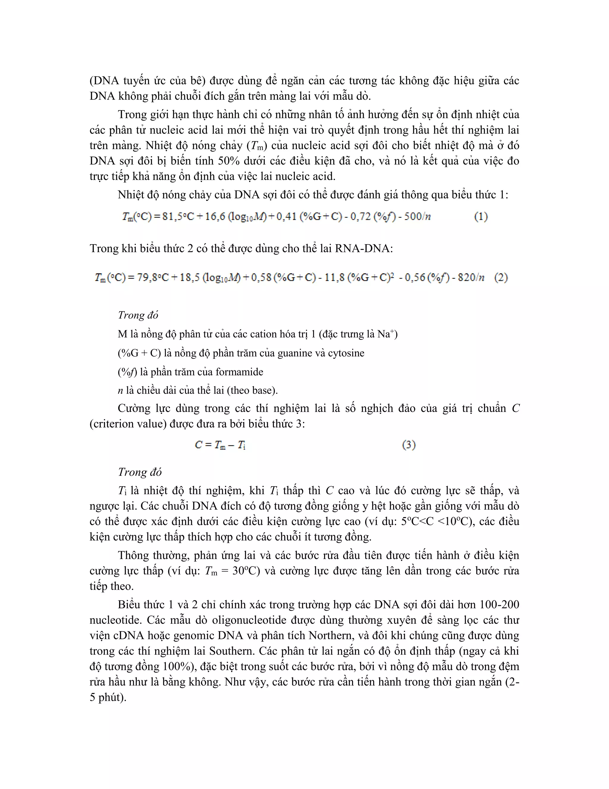 (DNA tuyến ức của bê) được dùng để ngăn cản các tương tác không đă ̣c hiê ̣u giữa các
DNA không phải chuỗi đích gắn trên màng lai với mẫu dò.
Trong giới ha ̣n thực hành chỉ có những nhân tố ảnh hưởng đến sự ổn đi ̣
nh nhiê ̣t của
các phân tử nucleic acid lai mới thể hiê ̣n vai trò quyết đi ̣
nh trong hầu hết thí nghiê ̣m lai
trên màng. Nhiê ̣t độ nóng chảy (Tm) của nucleic acid sợi đôi cho biết nhiê ̣t độ mà ở đó
DNA sợi đôi bi ̣biến tính 50% dưới các điều kiê ̣n đã cho, và nó là kết quả của viê ̣c đo
trực tiếp khả năng ổn đi ̣
nh của viê ̣c lai nucleic acid.
Nhiệt độ nóng chảy của DNA sợi đôi có thể được đánh giá thông qua biểu thức 1:
Trong khi biểu thức 2 có thể được dùng cho thể lai RNA-DNA:
Trong đó
M là nồng độphân tử của các cation hóa tri ̣1 (đă ̣c trưng là Na+
)
(%G + C) là nồng độphần trăm của guanine và cytosine
(%f) là phần trăm của formamide
n là chiều dài của thể lai (theo base).
Cường lực dùng trong các thí nghiệm lai là số nghịch đảo của giá trị chuẩn C
(criterion value) được đưa ra bởi biểu thức 3:
Trong đó
Ti là nhiệt độ thí nghiệm, khi Ti thấp thì C cao và lúc đó cường lực sẽ thấp, và
ngược lại. Các chuỗi DNA đích có độ tương đồng giống y hệt hoặc gần giống với mẫu dò
có thể được xác định dưới các điều kiện cường lực cao (ví dụ: 5o
C<C <10o
C), các điều
kiện cường lực thấp thích hợp cho các chuỗi ít tương đồng.
Thông thường, phản ứng lai và các bước rửa đầu tiên được tiến hành ở điều kiện
cường lực thấp (ví dụ: Tm = 30o
C) và cường lực được tăng lên dần trong các bước rửa
tiếp theo.
Biểu thức 1 và 2 chỉ chính xác trong trường hợp các DNA sợi đôi dài hơn 100-200
nucleotide. Các mẫu dò oligonucleotide được dùng thường xuyên để sàng lọc các thư
viện cDNA hoặc genomic DNA và phân tích Northern, và đôi khi chúng cũng được dùng
trong các thí nghiệm lai Southern. Các phân tử lai ngắn có độ ổn định thấp (ngay cả khi
độ tương đồng 100%), đặc biệt trong suốt các bước rửa, bởi vì nồng độ mẫu dò trong đệm
rửa hầu như là bằng không. Như vậy, các bước rửa cần tiến hành trong thời gian ngắn (2-
5 phút).
 