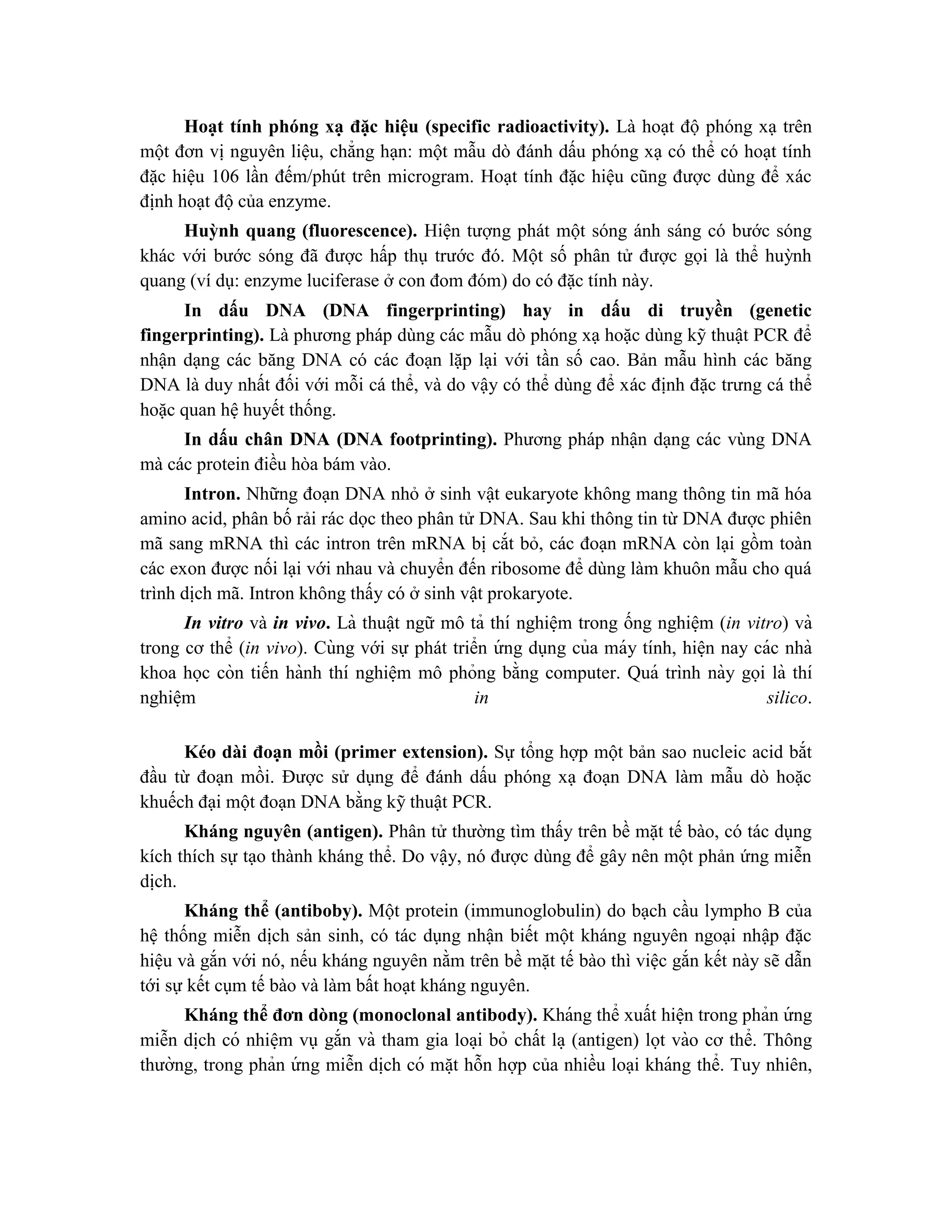 Hoạt tính phóng xạ đặc hiệu (specific radioactivity). Là hoạt độ phóng xạ trên
một đơn vị nguyên liệu, chẳng hạn: một mẫu dò đánh dấu phóng xạ có thể có hoạt tính
đặc hiệu 106 lần đếm/phút trên microgram. Hoạt tính đặc hiệu cũng được dùng để xác
định hoạt độ của enzyme.
Huỳnh quang (fluorescence). Hiện tượng phát một sóng ánh sáng có bước sóng
khác với bước sóng đã được hấp thụ trước đó. Một số phân tử được gọi là thể huỳnh
quang (ví dụ: enzyme luciferase ở con đom đóm) do có đặc tính này.
In dấu DNA (DNA fingerprinting) hay in dấu di truyền (genetic
fingerprinting). Là phương pháp dùng các mẫu dò phóng xạ hoặc dùng kỹ thuật PCR để
nhận dạng các băng DNA có các đoạn lặp lại với tần số cao. Bản mẫu hình các băng
DNA là duy nhất đối với mỗi cá thể, và do vậy có thể dùng để xác định đặc trưng cá thể
hoặc quan hệ huyết thống.
In dấu chân DNA (DNA footprinting). Phương pháp nhận dạng các vùng DNA
mà các protein điều hòa bám vào.
Intron. Những đoạn DNA nhỏ ở sinh vật eukaryote không mang thông tin mã hóa
amino acid, phân bố rải rác dọc theo phân tử DNA. Sau khi thông tin từ DNA được phiên
mã sang mRNA thì các intron trên mRNA bị cắt bỏ, các đoạn mRNA còn lại gồm toàn
các exon được nối lại với nhau và chuyển đến ribosome để dùng làm khuôn mẫu cho quá
trình dịch mã. Intron không thấy có ở sinh vật prokaryote.
In vitro và in vivo. Là thuật ngữ mô tả thí nghiê ̣m trong ống nghiê ̣m (in vitro) và
trong cơ thể (in vivo). Cùng với sự phát triển ứ ng dụng của máy tính, hiê ̣n nay các nhà
khoa học còn tiến hành thí nghiê ̣m mô phỏng bằng computer. Quá trình này gọi là thí
nghiê ̣m in silico.
Kéo dài đoạn mồi (primer extension). Sự tổng hợp một bản sao nucleic acid bắt
đầu từ đoạn mồi. Được sử dụng để đánh dấu phóng xạ đoạn DNA làm mẫu dò hoặc
khuếch đại một đoạn DNA bằng kỹ thuật PCR.
Kháng nguyên (antigen). Phân tử thường tìm thấy trên bề mặt tế bào, có tác dụng
kích thích sự tạo thành kháng thể. Do vậy, nó được dùng để gây nên một phản ứng miễn
dịch.
Kháng thể (antiboby). Một protein (immunoglobulin) do bạch cầu lympho B của
hệ thống miễn dịch sản sinh, có tác dụng nhận biết một kháng nguyên ngoại nhập đặc
hiệu và gắn với nó, nếu kháng nguyên nằm trên bề mặt tế bào thì việc gắn kết này sẽ dẫn
tới sự kết cụm tế bào và làm bất hoạt kháng nguyên.
Kháng thể đơn dòng (monoclonal antibody). Kháng thể xuất hiê ̣n trong phản ứ ng
miễn di ̣
ch có nhiê ̣m vụ gắn và tham gia loa ̣i bỏ chất la ̣ (antigen) lọt vào cơ thể. Thông
thường, trong phản ứ ng miễn di ̣
ch có mă ̣t hỗn hợp của nhiều loại kháng thể. Tuy nhiên,
 