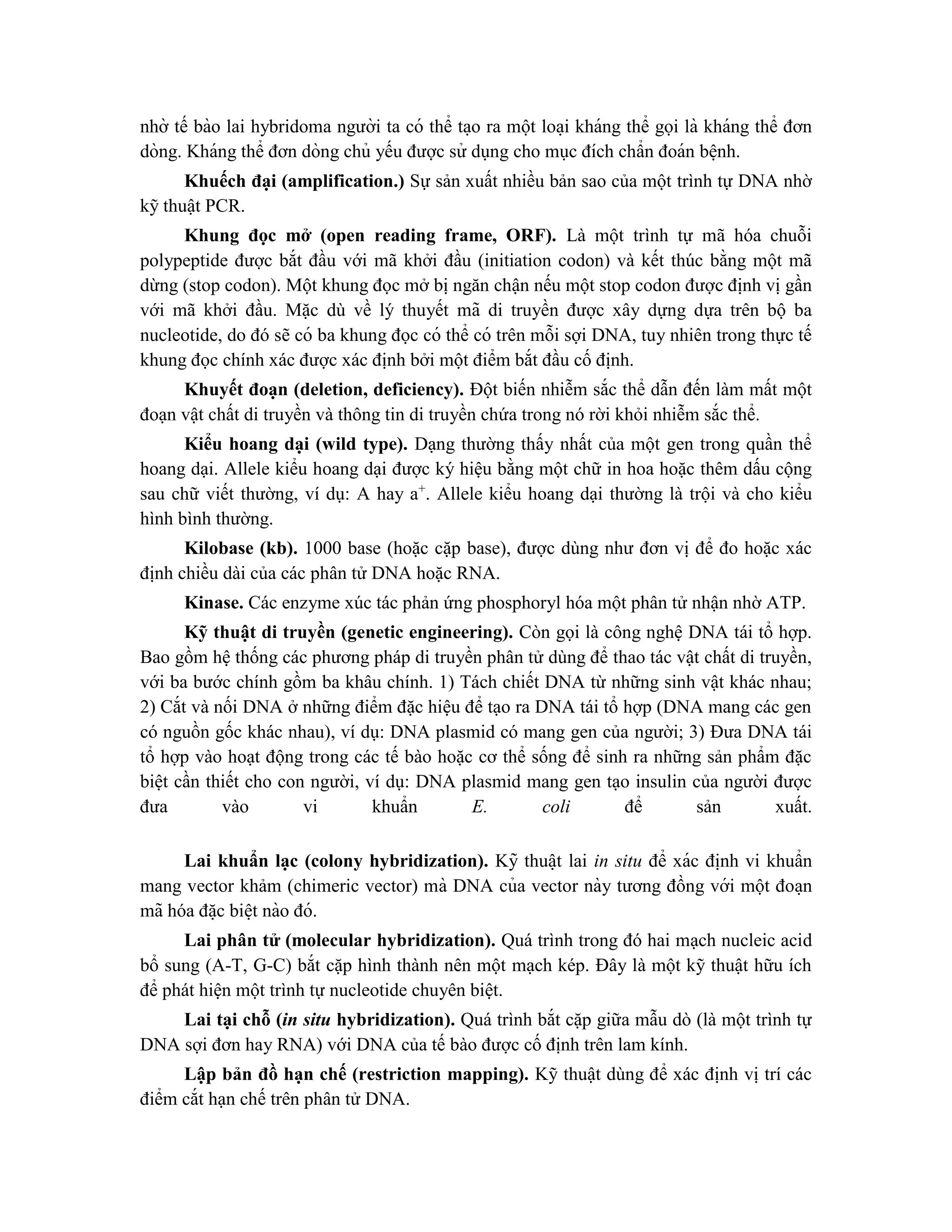 nhờ tế bào lai hybridoma người ta có thể ta ̣o ra một loa ̣i kháng thể gọi là kháng thể đơn
dòng. Kháng thể đơn dòng chủ yếu được sử dụng cho mục đích chẩn đoán bê ̣nh.
Khuếch đại (amplification.) Sự sản xuất nhiều bản sao của một trình tự DNA nhờ
kỹ thuật PCR.
Khung đọc mở (open reading frame, ORF). Là một trình tự mã hóa chuỗi
polypeptide được bắt đầu với mã khởi đầu (initiation codon) và kết thúc bằng một mã
dừng (stop codon). Một khung đọc mở bị ngăn chận nếu một stop codon được định vị gần
với mã khởi đầu. Mặc dù về lý thuyết mã di truyền được xây dựng dựa trên bộ ba
nucleotide, do đó sẽ có ba khung đọc có thể có trên mỗi sợi DNA, tuy nhiên trong thực tế
khung đọc chính xác được xác định bởi một điểm bắt đầu cố định.
Khuyết đoạn (deletion, deficiency). Đột biến nhiễm sắc thể dẫn đến làm mất một
đoạn vật chất di truyền và thông tin di truyền chứa trong nó rời khỏi nhiễm sắc thể.
Kiểu hoang dại (wild type). Dạng thường thấy nhất của một gen trong quần thể
hoang dại. Allele kiểu hoang dại được ký hiệu bằng một chữ in hoa hoặc thêm dấu cộng
sau chữ viết thường, ví dụ: A hay a+
. Allele kiểu hoang dại thường là trội và cho kiểu
hình bình thường.
Kilobase (kb). 1000 base (hoặc cặp base), được dùng như đơn vị để đo hoặc xác
định chiều dài của các phân tử DNA hoặc RNA.
Kinase. Các enzyme xúc tác phản ứng phosphoryl hóa một phân tử nhận nhờ ATP.
Kỹ thuật di truyền (genetic engineering). Còn gọi là công nghệ DNA tái tổ hợp.
Bao gồm hệ thống các phương pháp di truyền phân tử dùng để thao tác vật chất di truyền,
với ba bước chính gồm ba khâu chính. 1) Tách chiết DNA từ những sinh vật khác nhau;
2) Cắt và nối DNA ở những điểm đặc hiệu để tạo ra DNA tái tổ hợp (DNA mang các gen
có nguồn gốc khác nhau), ví dụ: DNA plasmid có mang gen của người; 3) Đưa DNA tái
tổ hợp vào hoạt động trong các tế bào hoặc cơ thể sống để sinh ra những sản phẩm đặc
biệt cần thiết cho con người, ví dụ: DNA plasmid mang gen tạo insulin của người được
đưa vào vi khuẩn E. coli để sản xuất.
Lai khuẩn lạc (colony hybridization). Kỹ thuâ ̣t lai in situ để xác đi ̣
nh vi khuẩn
mang vector khảm (chimeric vector) mà DNA của vector này tương đồng với một đoa ̣n
mã hóa đă ̣c biê ̣t nào đó.
Lai phân tử (molecular hybridization). Quá trình trong đó hai mạch nucleic acid
bổ sung (A-T, G-C) bắt cặp hình thành nên một mạch kép. Đây là một kỹ thuật hữu ích
để phát hiện một trình tự nucleotide chuyên biệt.
Lai tại chỗ (in situ hybridization). Quá trình bắt cặp giữa mẫu dò (là một trình tự
DNA sợi đơn hay RNA) với DNA của tế bào được cố định trên lam kính.
Lập bản đồ hạn chế (restriction mapping). Kỹ thuật dùng để xác định vị trí các
điểm cắt hạn chế trên phân tử DNA.
 
