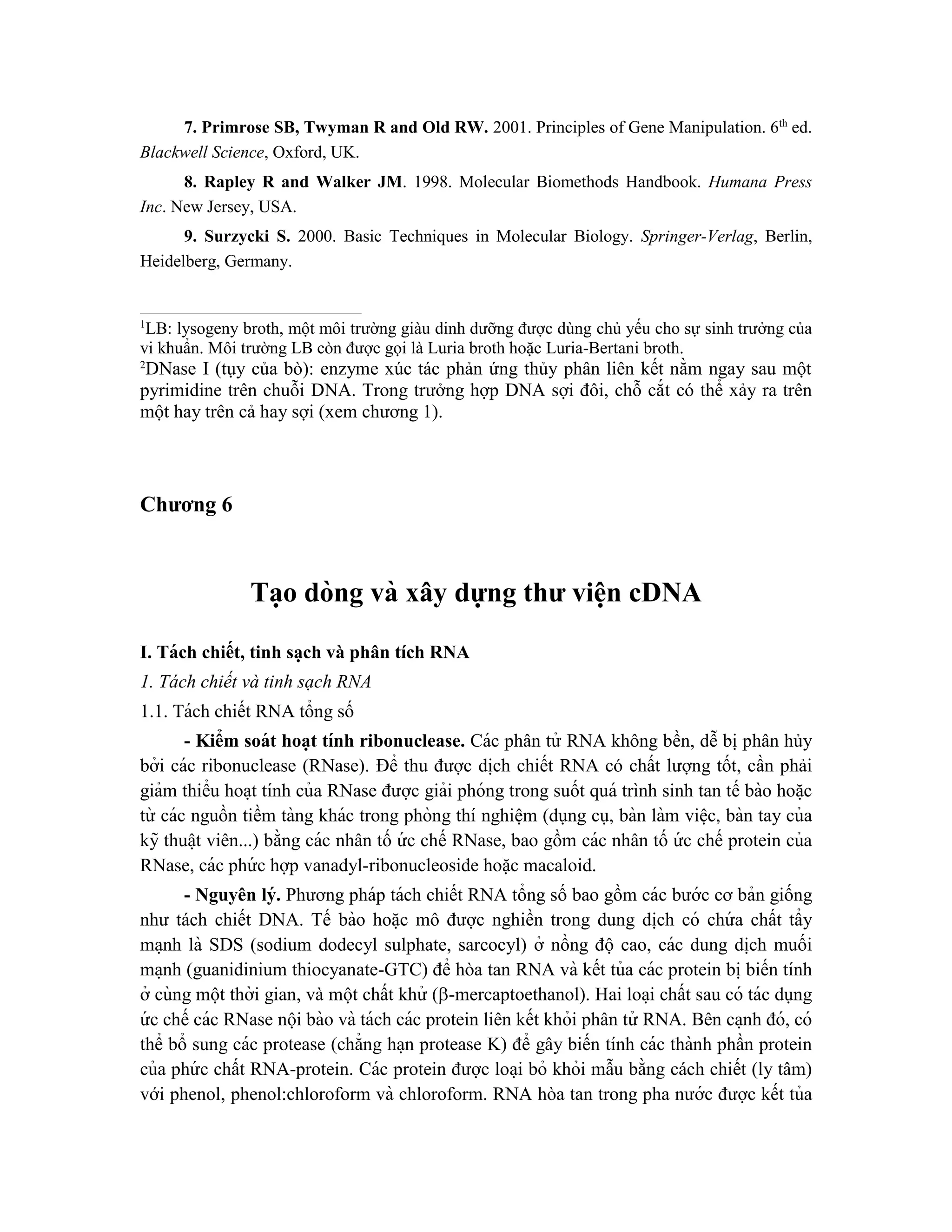 7. Primrose SB, Twyman R and Old RW. 2001. Principles of Gene Manipulation. 6th
ed.
Blackwell Science, Oxford, UK.
8. Rapley R and Walker JM. 1998. Molecular Biomethods Handbook. Humana Press
Inc. New Jersey, USA.
9. Surzycki S. 2000. Basic Techniques in Molecular Biology. Springer-Verlag, Berlin,
Heidelberg, Germany.
1
LB: lysogeny broth, một môi trường giàu dinh dưỡng được dùng chủ yếu cho sự sinh trưởng của
vi khuẩn. Môi trường LB còn được gọi là Luria broth hoặc Luria-Bertani broth.
2
DNase I (tụy của bò): enzyme xúc tác phản ứng thủy phân liên kết nằm ngay sau một
pyrimidine trên chuỗi DNA. Trong trưởng hợp DNA sợi đôi, chỗ cắt có thể xảy ra trên
một hay trên cả hay sợi (xem chương 1).
Chương 6
Ta ̣o dòng và xây dựng thư viê ̣
n cDNA
I. Tách chiết, tinh sa ̣ch và phân tích RNA
1. Tách chiết và tinh sạch RNA
1.1. Tách chiết RNA tổng số
- Kiểm soát hoa ̣t tính ribonuclease. Các phân tử RNA không bền, dễ bi ̣phân hủy
bởi các ribonuclease (RNase). Để thu được di ̣
ch chiết RNA có chất lượng tốt, cần phải
giảm thiểu hoa ̣t tính của RNase được giải phóng trong suốt quá trình sinh tan tế bào hoă ̣c
từ các nguồn tiềm tàng khác trong phòng thí nghiê ̣m (dụng cụ, bàn làm viê ̣c, bàn tay của
kỹ thuâ ̣t viên...) bằng các nhân tố ứ c chế RNase, bao gồm các nhân tố ứ c chế protein của
RNase, các phứ c hợp vanadyl-ribonucleoside hoặc macaloid.
- Nguyên lý. Phương pháp tách chiết RNA tổng số bao gồm các bước cơ bản giống
như tách chiết DNA. Tế bào hoă ̣c mô được nghiền trong dung di ̣
ch có chứ a chất tẩy
ma ̣nh là SDS (sodium dodecyl sulphate, sarcocyl) ở nồng độ cao, các dung di ̣
ch muối
ma ̣nh (guanidinium thiocyanate-GTC) để hòa tan RNA và kết tủa các protein bi ̣biến tính
ở cùng một thời gian, và một chất khử (-mercaptoethanol). Hai loa ̣i chất sau có tác dụng
ứ c chế các RNase nội bào và tách các protein liên kết khỏi phân tử RNA. Bên ca ̣nh đó, có
thể bổ sung các protease (chẳng ha ̣n protease K) để gây biến tính các thành phần protein
của phứ c chất RNA-protein. Các protein được loa ̣i bỏ khỏi mẫu bằng cách chiết (ly tâm)
với phenol, phenol:chloroform và chloroform. RNA hòa tan trong pha nước được kết tủa
 