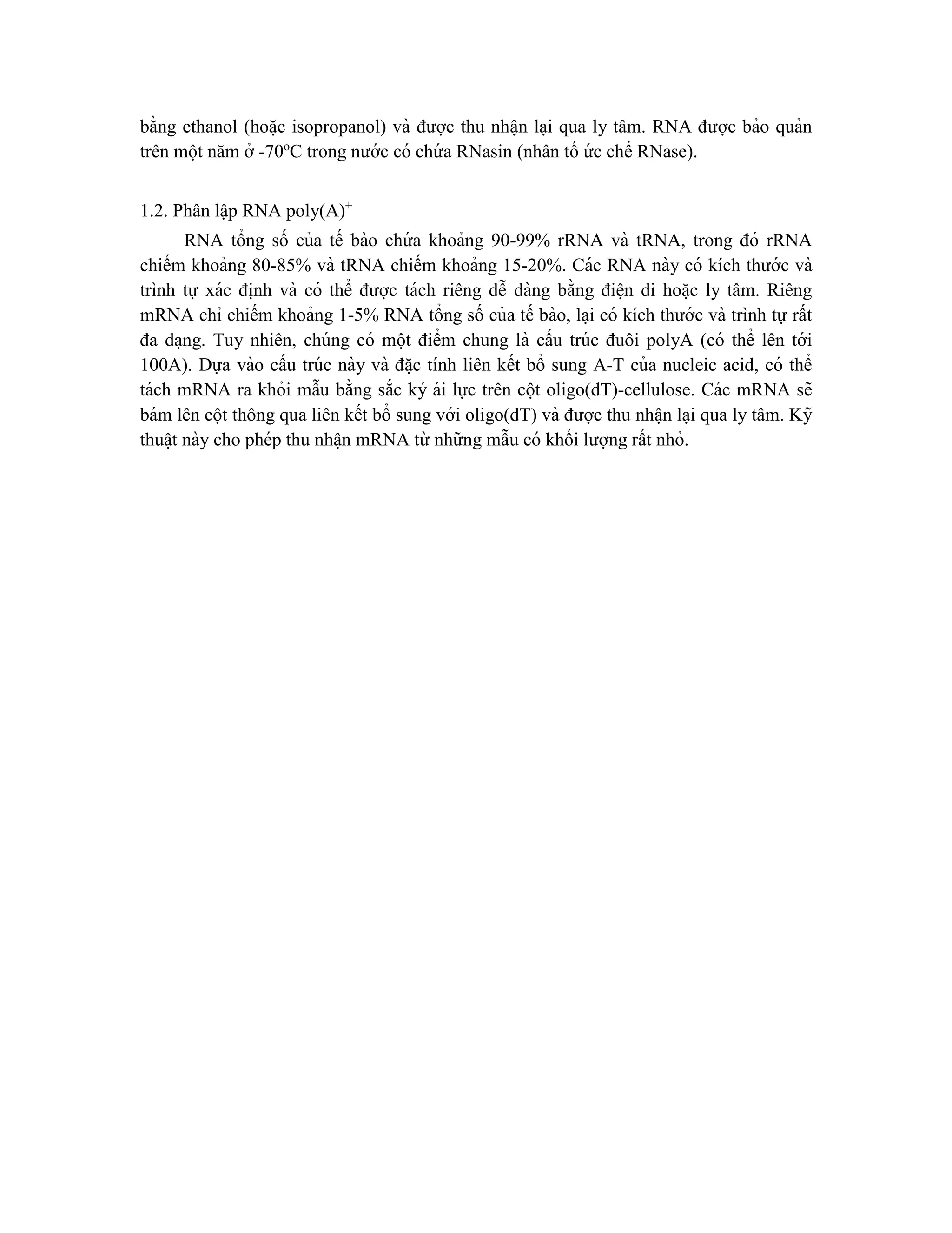 bằng ethanol (hoă ̣c isopropanol) và được thu nhâ ̣n la ̣i qua ly tâm. RNA được bảo quản
trên một năm ở -70o
C trong nước có chứ a RNasin (nhân tố ứ c chế RNase).
1.2. Phân lập RNA poly(A)+
RNA tổng số của tế bào chứ a khoảng 90-99% rRNA và tRNA, trong đó rRNA
chiếm khoảng 80-85% và tRNA chiếm khoảng 15-20%. Các RNA này có kích thước và
trình tự xác đi ̣
nh và có thể được tách riêng dễ dàng bằng điê ̣n di hoă ̣c ly tâm. Riêng
mRNA chỉ chiếm khoảng 1-5% RNA tổng số của tế bào, la ̣i có kích thước và trình tự rất
đa da ̣ng. Tuy nhiên, chúng có một điểm chung là cấu trúc đuôi polyA (có thể lên tới
100A). Dựa vào cấu trúc này và đă ̣c tính liên kết bổ sung A-T của nucleic acid, có thể
tách mRNA ra khỏi mẫu bằng sắc ký ái lực trên cột oligo(dT)-cellulose. Các mRNA sẽ
bám lên cột thông qua liên kết bổ sung với oligo(dT) và được thu nhâ ̣n la ̣i qua ly tâm. Kỹ
thuâ ̣t này cho phép thu nhâ ̣n mRNA từ những mẫu có khối lượng rất nhỏ.
 