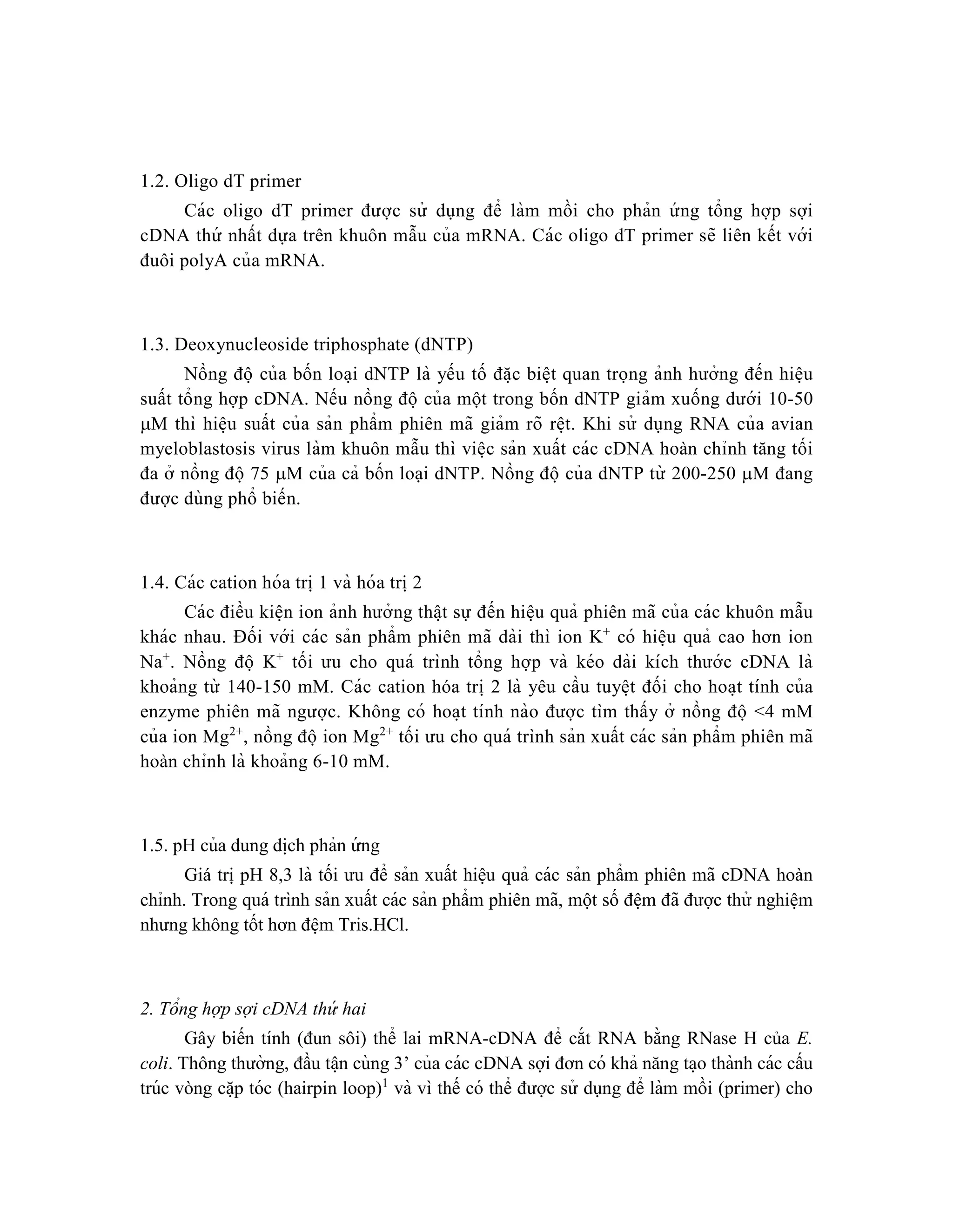 1.2. Oligo dT primer
Các oligo dT primer được sử dụng để làm mồi cho phản ứ ng tổng hợp sợi
cDNA thứ nhất dựa trên khuôn mẫu của mRNA. Các oligo dT primer sẽ liên kết với
đuôi polyA của mRNA.
1.3. Deoxynucleoside triphosphate (dNTP)
Nồng đô ̣ của bốn loa ̣i dNTP là yếu tố đă ̣c biê ̣t quan trọng ảnh hưởng đến hiê ̣u
suất tổng hợp cDNA. Nếu nồng đô ̣ của một trong bốn dNTP giảm xuống dưới 10-50
M thì hiê ̣u suất của sản phẩm phiên mã giảm rõ rê ̣t. Khi sử dụng RNA của avian
myeloblastosis virus làm khuôn mẫu thì viê ̣c sản xuất các cDNA hoàn chỉnh tăng tối
đa ở nồng độ 75 M của cả bốn loại dNTP. Nồng đô ̣ của dNTP từ 200-250 M đang
được dùng phổ biến.
1.4. Các cation hóa tri ̣1 và hóa tri ̣2
Các điều kiê ̣n ion ảnh hưởng thâ ̣t sự đến hiê ̣u quả phiên mã của các khuôn mẫu
khác nhau. Đối với các sản phẩm phiên mã dài thì ion K+
có hiê ̣u quả cao hơn ion
Na+
. Nồng đô ̣ K+
tối ưu cho quá trình tổng hợp và kéo dài kích thướ c cDNA là
khoảng từ 140-150 mM. Các cation hóa tri ̣2 là yêu cầu tuyê ̣t đối cho hoa ̣t tính của
enzyme phiên mã ngược. Không có hoa ̣t tính nào được tìm thấy ở nồng đô ̣ <4 mM
của ion Mg2+
, nồng đô ̣ ion Mg2+
tối ưu cho quá trình sản xuất các sản phẩm phiên mã
hoàn chỉnh là khoảng 6-10 mM.
1.5. pH của dung di ̣
ch phản ứ ng
Giá trị pH 8,3 là tối ưu để sản xuất hiê ̣u quả các sản phẩm phiên mã cDNA hoàn
chỉnh. Trong quá trình sản xuất các sản phẩm phiên mã, một số đê ̣m đã được thử nghiê ̣m
nhưng không tốt hơn đê ̣m Tris.HCl.
2. Tổng hợp sợi cDNA thứ hai
Gây biến tính (đun sôi) thể lai mRNA-cDNA để cắt RNA bằng RNase H của E.
coli. Thông thường, đầu tâ ̣n cùng 3’ của các cDNA sợi đơn có khả năng ta ̣o thành các cấu
trúc vòng că ̣p tóc (hairpin loop)1
và vì thế có thể được sử dụng để làm mồi (primer) cho
 