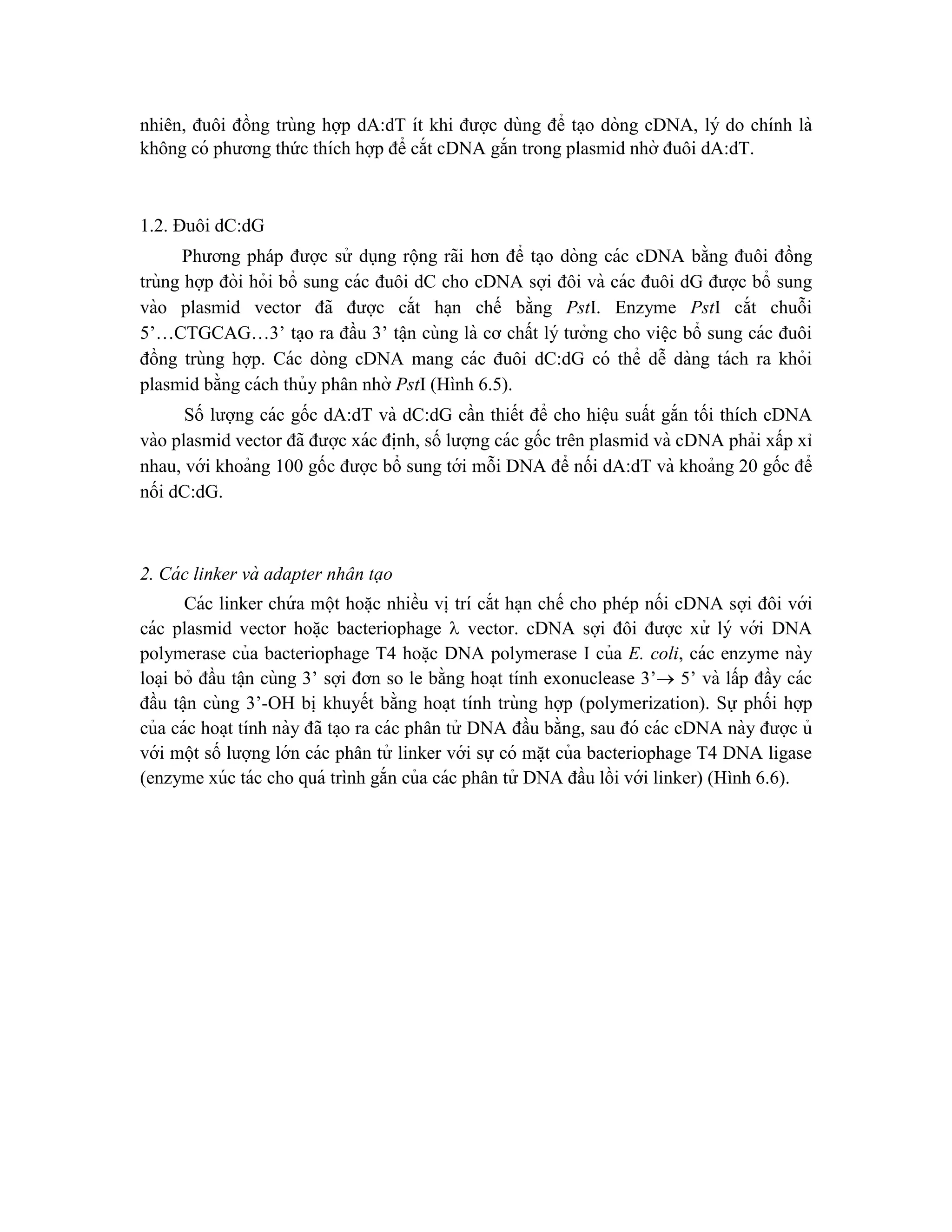 nhiên, đuôi đồng trùng hợp dA:dT ít khi được dùng để ta ̣o dòng cDNA, lý do chính là
không có phương thức thích hợp để cắt cDNA gắn trong plasmid nhờ đuôi dA:dT.
1.2. Đuôi dC:dG
Phương pháp được sử dụng rộng rãi hơn để ta ̣o dòng các cDNA bằng đuôi đồng
trùng hợp đòi hỏi bổ sung các đuôi dC cho cDNA sợi đôi và các đuôi dG được bổ sung
vào plasmid vector đã được cắt ha ̣n chế bằng PstI. Enzyme PstI cắt chuỗi
5’…CTGCAG…3’ ta ̣o ra đầu 3’ tâ ̣n cùng là cơ chất lý tưởng cho viê ̣c bổ sung các đuôi
đồng trùng hợp. Các dòng cDNA mang các đuôi dC:dG có thể dễ dàng tách ra khỏi
plasmid bằng cách thủy phân nhờ PstI (Hình 6.5).
Số lượng các gốc dA:dT và dC:dG cần thiết để cho hiê ̣u suất gắn tối thích cDNA
vào plasmid vector đã được xác đi ̣
nh, số lượng các gốc trên plasmid và cDNA phải xấp xỉ
nhau, với khoảng 100 gốc được bổ sung tới mỗi DNA để nối dA:dT và khoảng 20 gốc để
nối dC:dG.
2. Cá c linker và adapter nhân tạo
Các linker chứ a một hoă ̣c nhiều vi ̣trí cắt ha ̣n chế cho phép nối cDNA sợi đôi với
các plasmid vector hoă ̣c bacteriophage  vector. cDNA sợi đôi được xử lý với DNA
polymerase của bacteriophage T4 hoă ̣c DNA polymerase I của E. coli, các enzyme này
loa ̣i bỏ đầu tâ ̣n cùng 3’ sợi đơn so le bằng hoa ̣t tính exonuclease 3’ 5’ và lấp đầy các
đầu tâ ̣n cùng 3’-OH bi ̣khuyết bằng hoa ̣t tính trùng hợp (polymerization). Sự phối hợp
của các hoa ̣t tính này đã ta ̣o ra các phân tử DNA đầu bằng, sau đó các cDNA này được ủ
với một số lượng lớn các phân tử linker với sự có mă ̣t của bacteriophage T4 DNA ligase
(enzyme xúc tác cho quá trình gắn của các phân tử DNA đầu lồi với linker) (Hình 6.6).
 