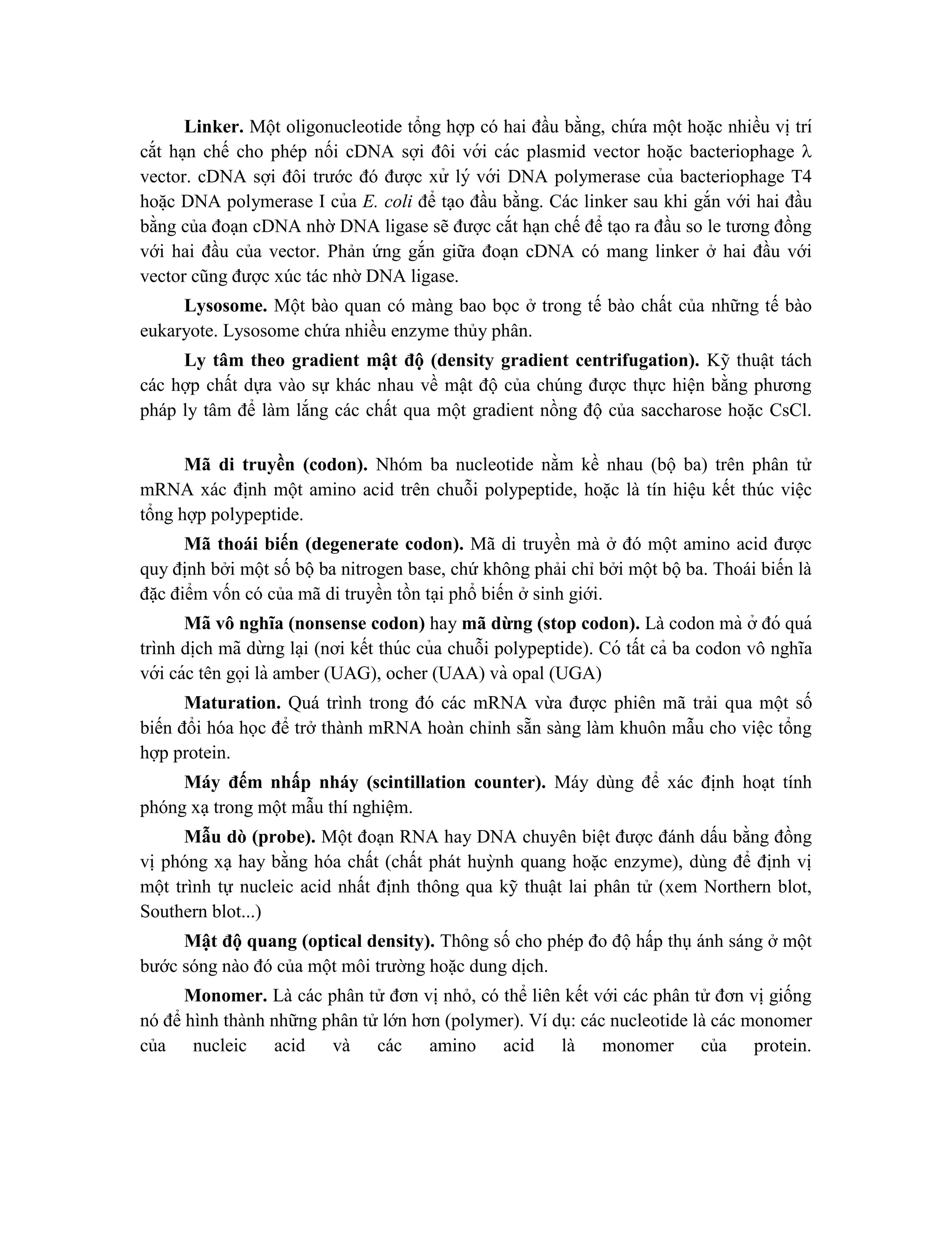 Linker. Một oligonucleotide tổng hợp có hai đầu bằng, chứ a một hoă ̣c nhiều vi ̣trí
cắt ha ̣n chế cho phép nối cDNA sợi đôi với các plasmid vector hoă ̣c bacteriophage 
vector. cDNA sợi đôi trước đó được xử lý với DNA polymerase của bacteriophage T4
hoă ̣c DNA polymerase I của E. coli để tạo đầu bằng. Các linker sau khi gắn với hai đầu
bằng của đoạn cDNA nhờ DNA ligase sẽ được cắt hạn chế để tạo ra đầu so le tương đồng
với hai đầu của vector. Phản ứng gắn giữa đoạn cDNA có mang linker ở hai đầu với
vector cũng được xúc tác nhờ DNA ligase.
Lysosome. Một bào quan có màng bao bọc ở trong tế bào chất của những tế bào
eukaryote. Lysosome chứa nhiều enzyme thủy phân.
Ly tâm theo gradient mật độ (density gradient centrifugation). Kỹ thuật tách
các hợp chất dựa vào sự khác nhau về mật độ của chúng được thực hiện bằng phương
pháp ly tâm để làm lắng các chất qua một gradient nồng độ của saccharose hoặc CsCl.
Mã di truyền (codon). Nhóm ba nucleotide nằm kề nhau (bộ ba) trên phân tử
mRNA xác định một amino acid trên chuỗi polypeptide, hoặc là tín hiệu kết thúc việc
tổng hợp polypeptide.
Mã thoái biến (degenerate codon). Mã di truyền mà ở đó một amino acid được
quy định bởi một số bộ ba nitrogen base, chứ không phải chỉ bởi một bộ ba. Thoái biến là
đặc điểm vốn có của mã di truyền tồn tại phổ biến ở sinh giới.
Mã vô nghĩa (nonsense codon) hay mã dừng (stop codon). Là codon mà ở đó quá
trình di ̣
ch mã dừ ng la ̣i (nơi kết thúc của chuỗi polypeptide). Có tất cả ba codon vô nghĩa
với các tên gọi là amber (UAG), ocher (UAA) và opal (UGA)
Maturation. Quá trình trong đó các mRNA vừa được phiên mã trải qua một số
biến đổi hóa học để trở thành mRNA hoàn chỉnh sẵn sàng làm khuôn mẫu cho việc tổng
hợp protein.
Máy đếm nhấp nháy (scintillation counter). Máy dùng để xác định hoạt tính
phóng xạ trong một mẫu thí nghiệm.
Mẫu dò (probe). Một đoạn RNA hay DNA chuyên biệt được đánh dấu bằng đồng
vị phóng xạ hay bằng hóa chất (chất phát huỳnh quang hoặc enzyme), dùng để định vị
một trình tự nucleic acid nhất định thông qua kỹ thuật lai phân tử (xem Northern blot,
Southern blot...)
Mật độ quang (optical density). Thông số cho phép đo độ hấp thụ ánh sáng ở một
bước sóng nào đó của một môi trường hoặc dung dịch.
Monomer. Là các phân tử đơn vị nhỏ, có thể liên kết với các phân tử đơn vị giống
nó để hình thành những phân tử lớn hơn (polymer). Ví dụ: các nucleotide là các monomer
của nucleic acid và các amino acid là monomer của protein.
 
