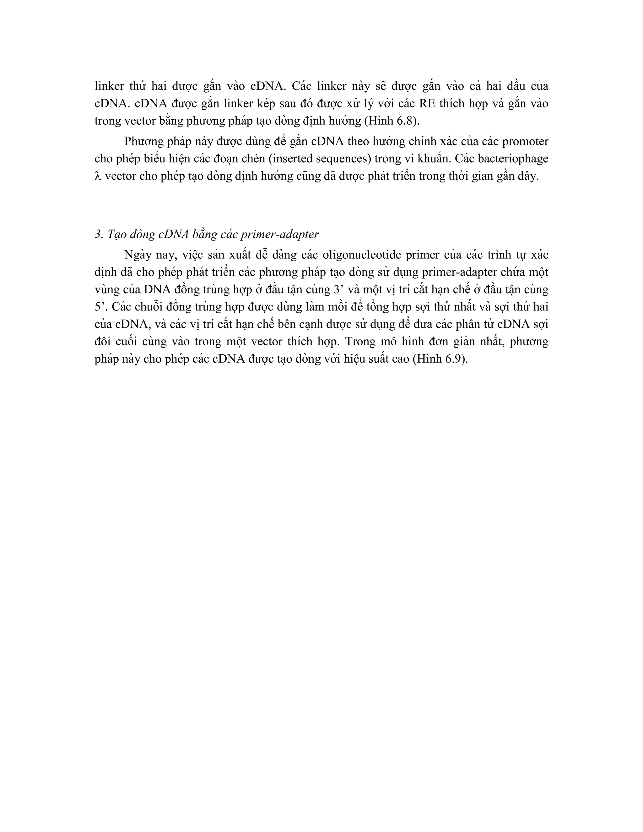 linker thứ hai được gắn vào cDNA. Các linker này sẽ được gắn vào cả hai đầu của
cDNA. cDNA được gắn linker kép sau đó được xử lý với các RE thích hợp và gắn vào
trong vector bằng phương pháp ta ̣o dòng đi ̣
nh hướng (Hình 6.8).
Phương pháp này được dùng để gắn cDNA theo hướng chính xác của các promoter
cho phép biểu hiê ̣n các đoa ̣n chèn (inserted sequences) trong vi khuẩn. Các bacteriophage
 vector cho phép ta ̣o dòng đi ̣
nh hướng cũng đã được phát triển trong thời gian gần đây.
3. Tạo dòng cDNA bằng cá c primer-adapter
Ngày nay, viê ̣c sản xuất dễ dàng các oligonucleotide primer của các trình tự xác
đi ̣
nh đã cho phép phát triển các phương pháp ta ̣o dòng sử dụng primer-adapter chứ a một
vùng của DNA đồng trùng hợp ở đầu tâ ̣n cùng 3’ và một vi ̣trí cắt ha ̣n chế ở đầu tâ ̣n cùng
5’. Các chuỗi đồng trùng hợp được dùng làm mồi để tổng hợp sợi thứ nhất và sợi thứ hai
của cDNA, và các vi ̣trí cắt ha ̣n chế bên ca ̣nh được sử dụng để đưa các phân tử cDNA sợi
đôi cuối cùng vào trong một vector thích hợp. Trong mô hình đơn giản nhất, phương
pháp này cho phép các cDNA được ta ̣o dòng với hiê ̣u suất cao (Hình 6.9).
 