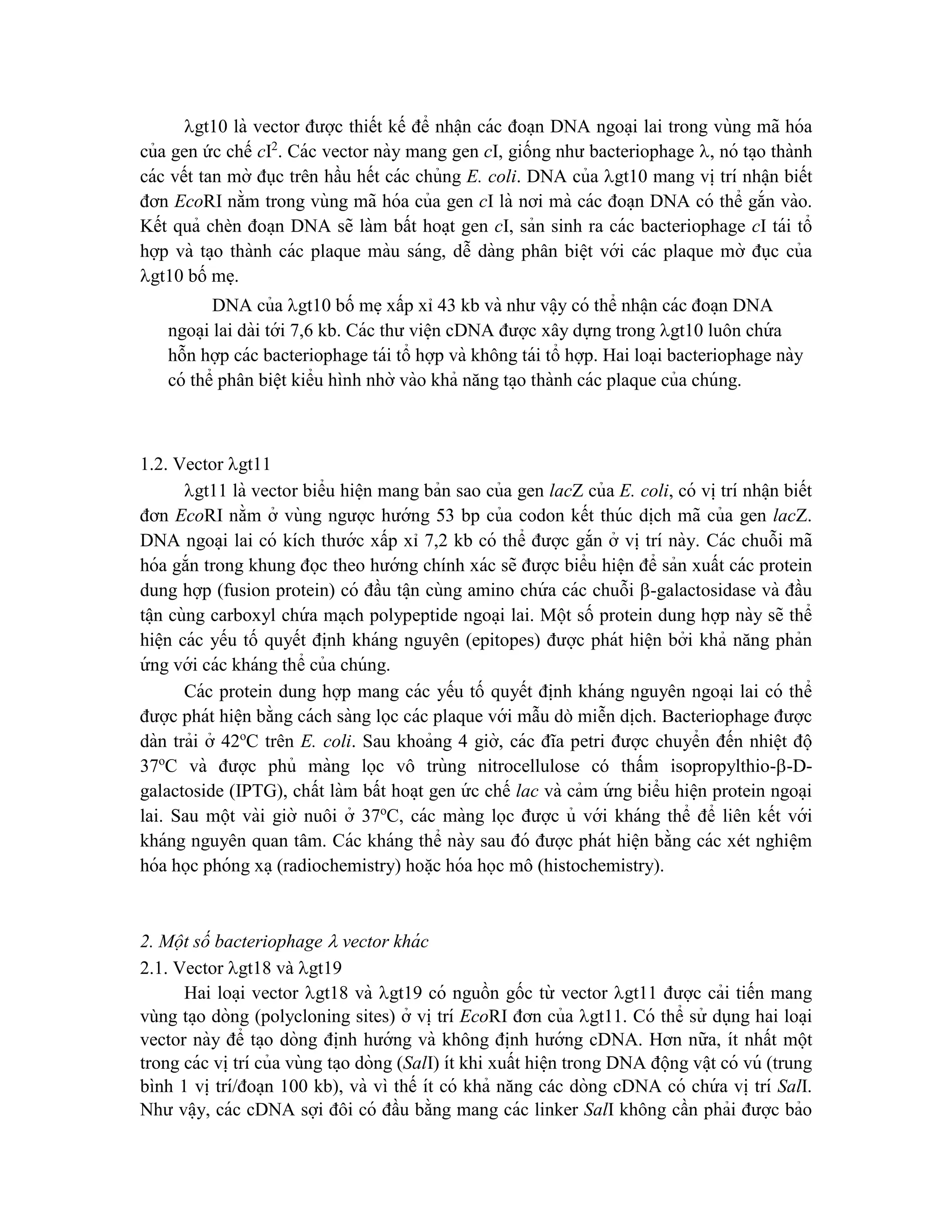 gt10 là vector được thiết kế để nhâ ̣n các đoa ̣n DNA ngoa ̣i lai trong vùng mã hóa
của gen ức chế cI2
. Các vector này mang gen cI, giống như bacteriophage , nó ta ̣o thành
các vết tan mờ đục trên hầu hết các chủng E. coli. DNA của gt10 mang vi ̣trí nhâ ̣n biết
đơn EcoRI nằm trong vùng mã hóa của gen cI là nơi mà các đoa ̣n DNA có thể gắn vào.
Kết quả chèn đoa ̣n DNA sẽ làm bất hoa ̣t gen cI, sản sinh ra các bacteriophage cI tái tổ
hợp và ta ̣o thành các plaque màu sáng, dễ dàng phân biê ̣t với các plaque mờ đục của
gt10 bố me ̣.
DNA của gt10 bố me ̣xấp xỉ 43 kb và như vâ ̣y có thể nhâ ̣n các đoa ̣n DNA
ngoa ̣i lai dài tới 7,6 kb. Các thư viê ̣n cDNA được xây dựng trong gt10 luôn chứ a
hỗn hợp các bacteriophage tái tổ hợp và không tái tổ hợp. Hai loa ̣i bacteriophage này
có thể phân biê ̣t kiểu hình nhờ vào khả năng ta ̣o thành các plaque của chúng.
1.2. Vector gt11
gt11 là vector biểu hiê ̣n mang bản sao của gen lacZ của E. coli, có vi ̣trí nhâ ̣n biết
đơn EcoRI nằm ở vùng ngược hướng 53 bp của codon kết thúc di ̣
ch mã của gen lacZ.
DNA ngoa ̣i lai có kích thước xấp xỉ 7,2 kb có thể được gắn ở vi ̣trí này. Các chuỗi mã
hóa gắn trong khung đọc theo hướng chính xác sẽ được biểu hiê ̣n để sản xuất các protein
dung hợp (fusion protein) có đầu tâ ̣n cùng amino chứ a các chuỗi -galactosidase và đầu
tâ ̣n cùng carboxyl chứ a ma ̣ch polypeptide ngoa ̣i lai. Một số protein dung hợp này sẽ thể
hiê ̣n các yếu tố quyết định kháng nguyên (epitopes) được phát hiê ̣n bởi khả năng phản
ứ ng với các kháng thể của chúng.
Các protein dung hợp mang các yếu tố quyết định kháng nguyên ngoa ̣i lai có thể
được phát hiê ̣n bằng cách sàng lọc các plaque với mẫu dò miễn di ̣
ch. Bacteriophage được
dàn trải ở 42o
C trên E. coli. Sau khoảng 4 giờ, các đĩa petri được chuyển đến nhiê ̣t độ
37o
C và được phủ màng lọc vô trùng nitrocellulose có thấm isopropylthio--D-
galactoside (IPTG), chất làm bất hoa ̣t gen ứ c chế lac và cảm ứ ng biểu hiê ̣n protein ngoa ̣i
lai. Sau một vài giờ nuôi ở 37o
C, các màng lọc được ủ với kháng thể để liên kết với
kháng nguyên quan tâm. Các kháng thể này sau đó được phát hiê ̣n bằng các xét nghiê ̣m
hóa học phóng xa ̣(radiochemistry) hoă ̣c hóa học mô (histochemistry).
2. Một số bacteriophage  vector khá c
2.1. Vector gt18 và gt19
Hai loa ̣i vector gt18 và gt19 có nguồn gốc từ vector gt11 được cải tiến mang
vùng ta ̣o dòng (polycloning sites) ở vi ̣trí EcoRI đơn của gt11. Có thể sử dụng hai loa ̣i
vector này để ta ̣o dòng đi ̣
nh hướng và không đi ̣
nh hướng cDNA. Hơn nữa, ít nhất một
trong các vi ̣trí của vùng ta ̣o dòng (SalI) ít khi xuất hiê ̣n trong DNA động vâ ̣t có vú (trung
bình 1 vi ̣trí/đoa ̣n 100 kb), và vì thế ít có khả năng các dòng cDNA có chứ a vi ̣trí SalI.
Như vâ ̣y, các cDNA sợi đôi có đầu bằng mang các linker SalI không cần phải được bảo
 