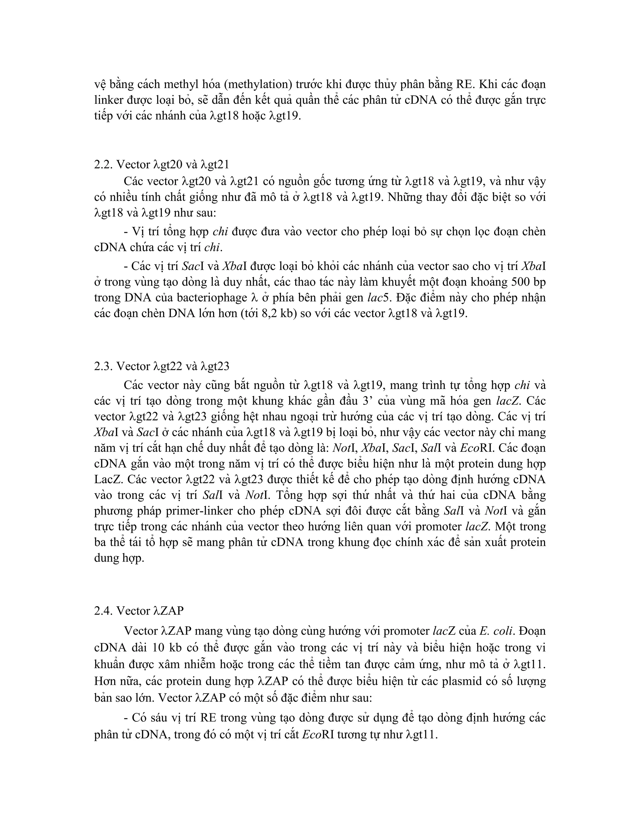 vê ̣bằng cách methyl hóa (methylation) trước khi được thủy phân bằng RE. Khi các đoa ̣n
linker được loa ̣i bỏ, sẽ dẫn đến kết quả quần thể các phân tử cDNA có thể được gắn trực
tiếp với các nhánh của gt18 hoă ̣c gt19.
2.2. Vector gt20 và gt21
Các vector gt20 và gt21 có nguồn gốc tương ứ ng từ gt18 và gt19, và như vâ ̣y
có nhiều tính chất giống như đã mô tả ở gt18 và gt19. Những thay đổi đă ̣c biê ̣t so với
gt18 và gt19 như sau:
- Vi ̣trí tổng hợp chi được đưa vào vector cho phép loại bỏ sự chọn lọc đoa ̣n chèn
cDNA chứ a các vi ̣trí chi.
- Các vi ̣trí SacI và XbaI được loa ̣i bỏ khỏi các nhánh của vector sao cho vi ̣trí XbaI
ở trong vùng ta ̣o dòng là duy nhất, các thao tác này làm khuyết một đoa ̣n khoảng 500 bp
trong DNA của bacteriophage  ở phía bên phải gen lac5. Đă ̣c điểm này cho phép nhâ ̣n
các đoa ̣n chèn DNA lớn hơn (tới 8,2 kb) so với các vector gt18 và gt19.
2.3. Vector gt22 và gt23
Các vector này cũng bắt nguồn từ gt18 và gt19, mang trình tự tổng hợp chi và
các vị trí ta ̣o dòng trong một khung khác gần đầu 3’ của vùng mã hóa gen lacZ. Các
vector gt22 và gt23 giống hê ̣t nhau ngoa ̣i trừ hướng của các vị trí ta ̣o dòng. Các vi ̣trí
XbaI và SacI ở các nhánh của gt18 và gt19 bi ̣loa ̣i bỏ, như vâ ̣y các vector này chỉ mang
năm vi ̣trí cắt ha ̣n chế duy nhất để ta ̣o dòng là: NotI, XbaI, SacI, SalI và EcoRI. Các đoa ̣n
cDNA gắn vào một trong năm vi ̣trí có thể được biểu hiê ̣n như là một protein dung hợp
LacZ. Các vector gt22 và gt23 được thiết kế để cho phép ta ̣o dòng đi ̣
nh hướng cDNA
vào trong các vi ̣ trí SalI và NotI. Tổng hợp sợi thứ nhất và thứ hai của cDNA bằng
phương pháp primer-linker cho phép cDNA sợi đôi được cắt bằng SalI và NotI và gắn
trực tiếp trong các nhánh của vector theo hướng liên quan với promoter lacZ. Một trong
ba thể tái tổ hợp sẽ mang phân tử cDNA trong khung đọc chính xác để sản xuất protein
dung hợp.
2.4. Vector ZAP
Vector ZAP mang vùng ta ̣o dòng cùng hướng với promoter lacZ của E. coli. Đoa ̣n
cDNA dài 10 kb có thể được gắn vào trong các vi ̣trí này và biểu hiê ̣n hoă ̣c trong vi
khuẩn được xâm nhiễm hoă ̣c trong các thể tiềm tan được cảm ứ ng, như mô tả ở gt11.
Hơn nữa, các protein dung hợp ZAP có thể được biểu hiê ̣n từ các plasmid có số lượng
bản sao lớn. Vector ZAP có một số đă ̣c điểm như sau:
- Có sáu vi ̣trí RE trong vùng ta ̣o dòng được sử dụng để ta ̣o dòng đi ̣
nh hướng các
phân tử cDNA, trong đó có một vi ̣trí cắt EcoRI tương tự như gt11.
 