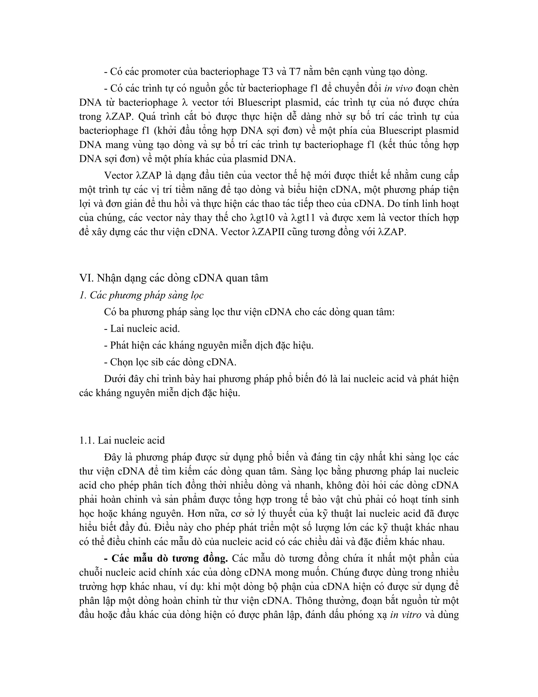 - Có các promoter của bacteriophage T3 và T7 nằm bên ca ̣nh vùng ta ̣o dòng.
- Có các trình tự có nguồn gốc từ bacteriophage f1 để chuyển đổi in vivo đoa ̣n chèn
DNA từ bacteriophage  vector tới Bluescript plasmid, các trình tự của nó được chứ a
trong ZAP. Quá trình cắt bỏ được thực hiện dễ dàng nhờ sự bố trí các trình tự của
bacteriophage f1 (khởi đầu tổng hợp DNA sợi đơn) về một phía của Bluescript plasmid
DNA mang vùng ta ̣o dòng và sự bố trí các trình tự bacteriophage f1 (kết thúc tổng hợp
DNA sợi đơn) về một phía khác của plasmid DNA.
Vector ZAP là da ̣ng đầu tiên của vector thế hê ̣mới được thiết kế nhằm cung cấp
một trình tự các vi ̣trí tiềm năng để ta ̣o dòng và biểu hiê ̣n cDNA, một phương pháp tiê ̣n
lợi và đơn giản để thu hồi và thực hiện các thao tác tiếp theo của cDNA. Do tính linh hoa ̣t
của chúng, các vector này thay thế cho gt10 và gt11 và được xem là vector thích hợp
để xây dựng các thư viê ̣n cDNA. Vector ZAPII cũng tương đồng với ZAP.
VI. Nhâ ̣n da ̣ng các dòng cDNA quan tâm
1. Cá c phương phá p sà ng lọc
Có ba phương pháp sàng lọc thư viê ̣n cDNA cho các dòng quan tâm:
- Lai nucleic acid.
- Phát hiê ̣n các kháng nguyên miễn di ̣
ch đă ̣c hiê ̣u.
- Chọn lọc sib các dòng cDNA.
Dưới đây chỉ trình bày hai phương pháp phổ biến đó là lai nucleic acid và phát hiện
các kháng nguyên miễn dịch đặc hiệu.
1.1. Lai nucleic acid
Đây là phương pháp được sử dụng phổ biến và đáng tin câ ̣y nhất khi sàng lọc các
thư viê ̣n cDNA để tìm kiếm các dòng quan tâm. Sàng lọc bằng phương pháp lai nucleic
acid cho phép phân tích đồng thời nhiều dòng và nhanh, không đòi hỏi các dòng cDNA
phải hoàn chỉnh và sản phẩm được tổng hợp trong tế bào vâ ̣t chủ phải có hoa ̣t tính sinh
học hoă ̣c kháng nguyên. Hơn nữa, cơ sở lý thuyết của kỹ thuâ ̣t lai nucleic acid đã được
hiểu biết đầy đủ. Điều này cho phép phát triển một số lượng lớn các kỹ thuâ ̣t khác nhau
có thể điều chỉnh các mẫu dò của nucleic acid có các chiều dài và đă ̣c điểm khác nhau.
- Các mẫu dò tương đồng. Các mẫu dò tương đồng chứ a ít nhất một phần của
chuỗi nucleic acid chính xác của dòng cDNA mong muốn. Chúng được dùng trong nhiều
trường hợp khác nhau, ví dụ: khi một dòng bộ phâ ̣n của cDNA hiê ̣n có được sử dụng để
phân lâ ̣p một dòng hoàn chỉnh từ thư viê ̣n cDNA. Thông thường, đoa ̣n bắt nguồn từ một
đầu hoă ̣c đầu khác của dòng hiê ̣n có được phân lâ ̣p, đánh dấu phóng xa ̣in vitro và dùng
 