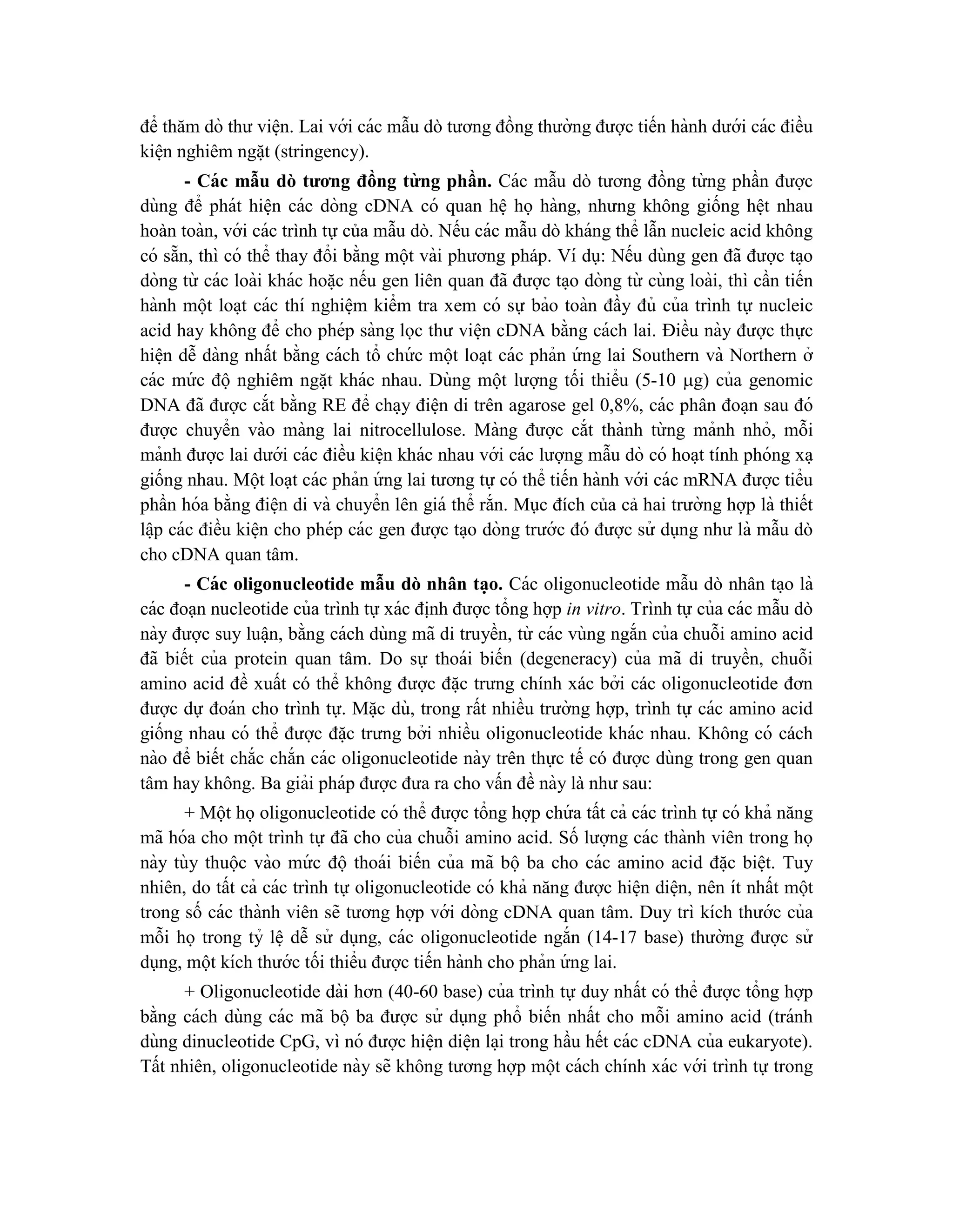 để thăm dò thư viê ̣n. Lai với các mẫu dò tương đồng thường được tiến hành dưới các điều
kiê ̣n nghiêm ngă ̣t (stringency).
- Các mẫu dò tương đồng từng phần. Các mẫu dò tương đồng từ ng phần được
dùng để phát hiê ̣n các dòng cDNA có quan hê ̣ họ hàng, nhưng không giống hê ̣t nhau
hoàn toàn, với các trình tự của mẫu dò. Nếu các mẫu dò kháng thể lẫn nucleic acid không
có sẵn, thì có thể thay đổi bằng một vài phương pháp. Ví dụ: Nếu dùng gen đã được ta ̣o
dòng từ các loài khác hoă ̣c nếu gen liên quan đã được ta ̣o dòng từ cùng loài, thì cần tiến
hành một loa ̣t các thí nghiê ̣m kiểm tra xem có sự bảo toàn đầy đủ của trình tự nucleic
acid hay không để cho phép sàng lọc thư viê ̣n cDNA bằng cách lai. Điều này được thực
hiê ̣n dễ dàng nhất bằng cách tổ chứ c một loa ̣t các phản ứ ng lai Southern và Northern ở
các mứ c độ nghiêm ngă ̣t khác nhau. Dùng một lượng tối thiểu (5-10 g) của genomic
DNA đã được cắt bằng RE để cha ̣y điê ̣n di trên agarose gel 0,8%, các phân đoa ̣n sau đó
được chuyển vào màng lai nitrocellulose. Màng được cắt thành từ ng mảnh nhỏ, mỗi
mảnh được lai dưới các điều kiê ̣n khác nhau với các lượng mẫu dò có hoa ̣t tính phóng xa ̣
giống nhau. Một loạt các phản ứ ng lai tương tự có thể tiến hành với các mRNA được tiểu
phần hóa bằng điê ̣n di và chuyển lên giá thể rắn. Mục đích của cả hai trường hợp là thiết
lâ ̣p các điều kiê ̣n cho phép các gen được ta ̣o dòng trước đó được sử dụng như là mẫu dò
cho cDNA quan tâm.
- Các oligonucleotide mẫu dò nhân ta ̣o. Các oligonucleotide mẫu dò nhân ta ̣o là
các đoạn nucleotide của trình tự xác đi ̣
nh được tổng hợp in vitro. Trình tự của các mẫu dò
này được suy luâ ̣n, bằng cách dùng mã di truyền, từ các vùng ngắn của chuỗi amino acid
đã biết của protein quan tâm. Do sự thoái biến (degeneracy) của mã di truyền, chuỗi
amino acid đề xuất có thể không được đă ̣c trưng chính xác bởi các oligonucleotide đơn
được dự đoán cho trình tự. Mă ̣c dù, trong rất nhiều trường hợp, trình tự các amino acid
giống nhau có thể được đă ̣c trưng bởi nhiều oligonucleotide khác nhau. Không có cách
nào để biết chắc chắn các oligonucleotide này trên thực tế có được dùng trong gen quan
tâm hay không. Ba giải pháp được đưa ra cho vấn đề này là như sau:
+ Một họoligonucleotide có thể được tổng hợp chứ a tất cả các trình tự có khả năng
mã hóa cho một trình tự đã cho của chuỗi amino acid. Số lượng các thành viên trong họ
này tùy thuộc vào mứ c độ thoái biến của mã bộ ba cho các amino acid đă ̣c biê ̣t. Tuy
nhiên, do tất cả các trình tự oligonucleotide có khả năng được hiê ̣n diê ̣n, nên ít nhất một
trong số các thành viên sẽ tương hợp với dòng cDNA quan tâm. Duy trì kích thước của
mỗi họ trong tỷ lê ̣ dễ sử dụng, các oligonucleotide ngắn (14-17 base) thường được sử
dụng, một kích thước tối thiểu được tiến hành cho phản ứ ng lai.
+ Oligonucleotide dài hơn (40-60 base) của trình tự duy nhất có thể được tổng hợp
bằng cách dùng các mã bộ ba được sử dụng phổ biến nhất cho mỗi amino acid (tránh
dùng dinucleotide CpG, vì nó được hiê ̣n diê ̣n la ̣i trong hầu hết các cDNA của eukaryote).
Tất nhiên, oligonucleotide này sẽ không tương hợp một cách chính xác với trình tự trong
 