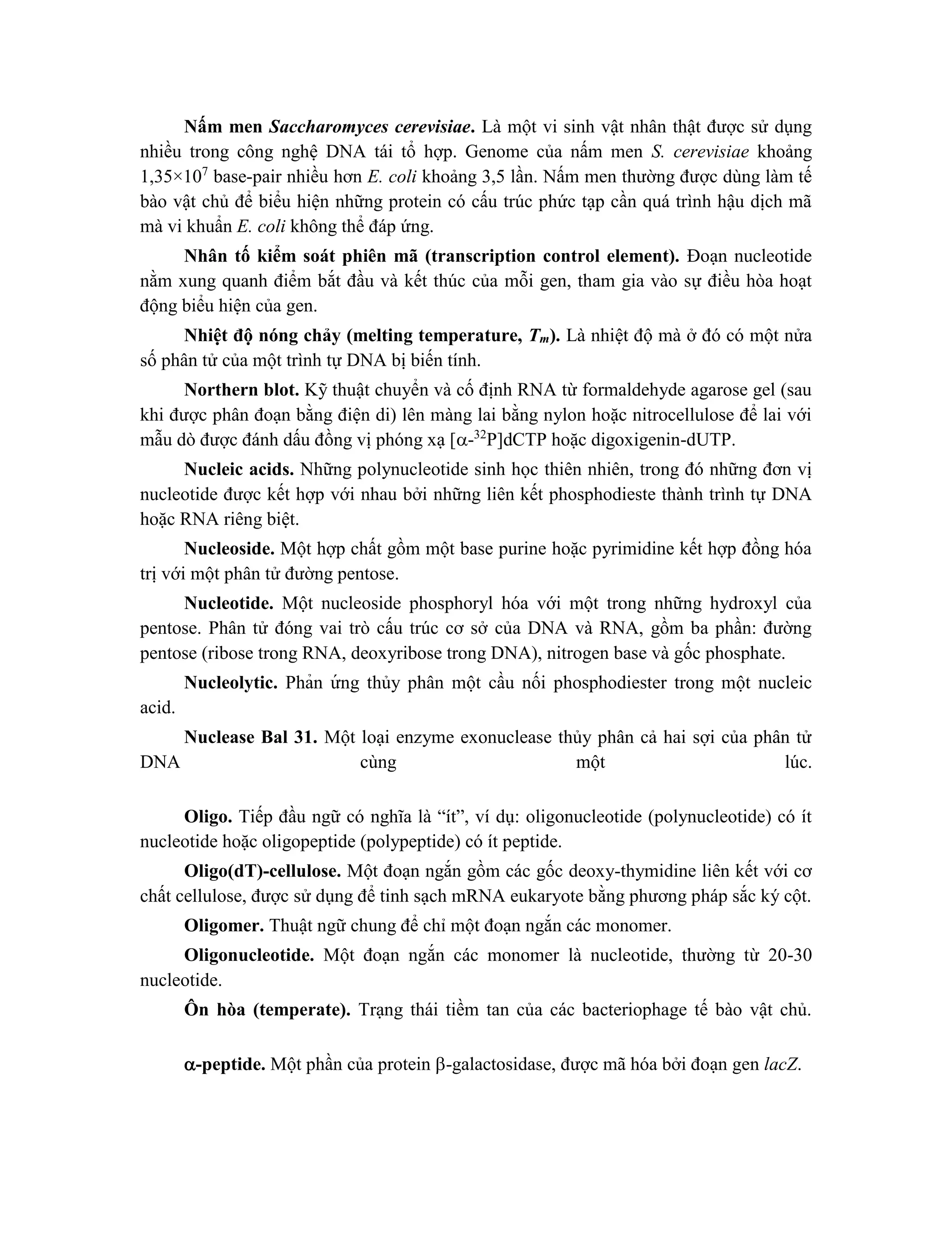 Nấm men Saccharomyces cerevisiae. Là một vi sinh vật nhân thật được sử dụng
nhiều trong công nghệ DNA tái tổ hợp. Genome của nấm men S. cerevisiae khoảng
1,35×107
base-pair nhiều hơn E. coli khoảng 3,5 lần. Nấm men thường được dùng làm tế
bào vật chủ để biểu hiện những protein có cấu trúc phức tạp cần quá trình hậu dịch mã
mà vi khuẩn E. coli không thể đáp ứng.
Nhân tố kiểm soát phiên mã (transcription control element). Đoạn nucleotide
nằm xung quanh điểm bắt đầu và kết thúc của mỗi gen, tham gia vào sự điều hòa hoạt
động biểu hiện của gen.
Nhiệt độ nóng chảy (melting temperature, Tm). Là nhiệt độ mà ở đó có một nửa
số phân tử của một trình tự DNA bị biến tính.
Northern blot. Kỹ thuật chuyển và cố định RNA từ formaldehyde agarose gel (sau
khi được phân đoạn bằng điện di) lên màng lai bằng nylon hoặc nitrocellulose để lai với
mẫu dò được đánh dấu đồng vị phóng xạ [-32
P]dCTP hoặc digoxigenin-dUTP.
Nucleic acids. Những polynucleotide sinh học thiên nhiên, trong đó những đơn vị
nucleotide được kết hợp với nhau bởi những liên kết phosphodieste thành trình tự DNA
hoặc RNA riêng biệt.
Nucleoside. Một hợp chất gồm một base purine hoặc pyrimidine kết hợp đồng hóa
trị với một phân tử đường pentose.
Nucleotide. Một nucleoside phosphoryl hóa với một trong những hydroxyl của
pentose. Phân tử đóng vai trò cấu trúc cơ sở của DNA và RNA, gồm ba phần: đường
pentose (ribose trong RNA, deoxyribose trong DNA), nitrogen base và gốc phosphate.
Nucleolytic. Phản ứ ng thủy phân một cầu nối phosphodiester trong một nucleic
acid.
Nuclease Bal 31. Một loại enzyme exonuclease thủy phân cả hai sợi của phân tử
DNA cùng một lúc.
Oligo. Tiếp đầu ngữ có nghĩa là “ít”, ví dụ: oligonucleotide (polynucleotide) có ít
nucleotide hoặc oligopeptide (polypeptide) có ít peptide.
Oligo(dT)-cellulose. Một đoạn ngắn gồm các gốc deoxy-thymidine liên kết với cơ
chất cellulose, được sử dụng để tinh sạch mRNA eukaryote bằng phương pháp sắc ký cột.
Oligomer. Thuật ngữ chung để chỉ một đoạn ngắn các monomer.
Oligonucleotide. Một đoạn ngắn các monomer là nucleotide, thường từ 20-30
nucleotide.
Ôn hòa (temperate). Trạng thái tiềm tan của các bacteriophage tế bào vật chủ.
-peptide. Một phần của protein -galactosidase, được mã hóa bởi đoạn gen lacZ.
 