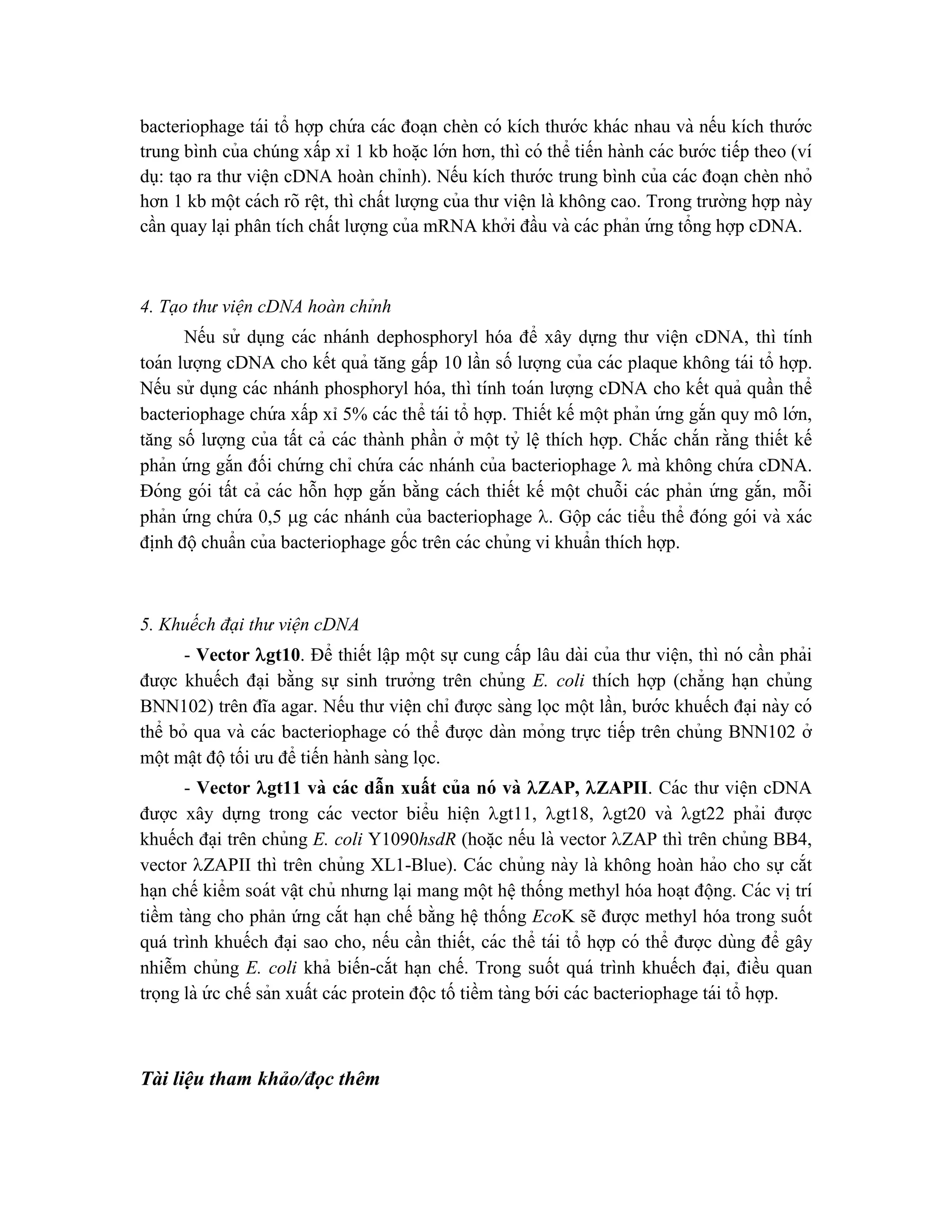 bacteriophage tái tổ hợp chứ a các đoa ̣n chèn có kích thước khác nhau và nếu kích thước
trung bình của chúng xấp xỉ 1 kb hoă ̣c lớn hơn, thì có thể tiến hành các bước tiếp theo (ví
dụ: ta ̣o ra thư viê ̣n cDNA hoàn chỉnh). Nếu kích thước trung bình của các đoa ̣n chèn nhỏ
hơn 1 kb một cách rõ rê ̣t, thì chất lượng của thư viê ̣n là không cao. Trong trường hợp này
cần quay la ̣i phân tích chất lượng của mRNA khởi đầu và các phản ứ ng tổng hợp cDNA.
4. Tạo thư viện cDNA hoàn chỉnh
Nếu sử dụng các nhánh dephosphoryl hóa để xây dựng thư viê ̣n cDNA, thì tính
toán lượng cDNA cho kết quả tăng gấp 10 lần số lượng của các plaque không tái tổ hợp.
Nếu sử dụng các nhánh phosphoryl hóa, thì tính toán lượng cDNA cho kết quả quần thể
bacteriophage chứ a xấp xỉ 5% các thể tái tổ hợp. Thiết kế một phản ứ ng gắn quy mô lớn,
tăng số lượng của tất cả các thành phần ở một tỷ lê ̣thích hợp. Chắc chắn rằng thiết kế
phản ứ ng gắn đối chứ ng chỉ chứ a các nhánh của bacteriophage  mà không chứ a cDNA.
Đóng gói tất cả các hỗn hợp gắn bằng cách thiết kế một chuỗi các phản ứ ng gắn, mỗi
phản ứ ng chứ a 0,5 g các nhánh của bacteriophage . Gộp các tiểu thể đóng gói và xác
đi ̣
nh độchuẩn của bacteriophage gốc trên các chủng vi khuẩn thích hợp.
5. Khuếch đại thư viện cDNA
- Vector gt10. Để thiết lâ ̣p một sự cung cấp lâu dài của thư viê ̣n, thì nó cần phải
được khuếch đa ̣i bằng sự sinh trưởng trên chủng E. coli thích hợp (chẳng ha ̣n chủng
BNN102) trên đĩa agar. Nếu thư viê ̣n chỉ được sàng lọc một lần, bước khuếch đa ̣i này có
thể bỏ qua và các bacteriophage có thể được dàn mỏng trực tiếp trên chủng BNN102 ở
một mâ ̣t độtối ưu để tiến hành sàng lọc.
- Vector gt11 và các dẫn xuất của nó và ZAP, ZAPII. Các thư viê ̣n cDNA
được xây dựng trong các vector biểu hiê ̣n gt11, gt18, gt20 và gt22 phải được
khuếch đa ̣i trên chủng E. coli Y1090hsdR (hoă ̣c nếu là vector ZAP thì trên chủng BB4,
vector ZAPII thì trên chủng XL1-Blue). Các chủng này là không hoàn hảo cho sự cắt
ha ̣n chế kiểm soát vâ ̣t chủ nhưng la ̣i mang một hê ̣thống methyl hóa hoa ̣t động. Các vi ̣trí
tiềm tàng cho phản ứng cắt ha ̣n chế bằng hê ̣thống EcoK sẽ được methyl hóa trong suốt
quá trình khuếch đa ̣i sao cho, nếu cần thiết, các thể tái tổ hợp có thể được dùng để gây
nhiễm chủng E. coli khả biến-cắt ha ̣n chế. Trong suốt quá trình khuếch đa ̣i, điều quan
trọng là ứ c chế sản xuất các protein độc tố tiềm tàng bới các bacteriophage tái tổ hợp.
Tài liệu tham khảo/đọc thêm
 