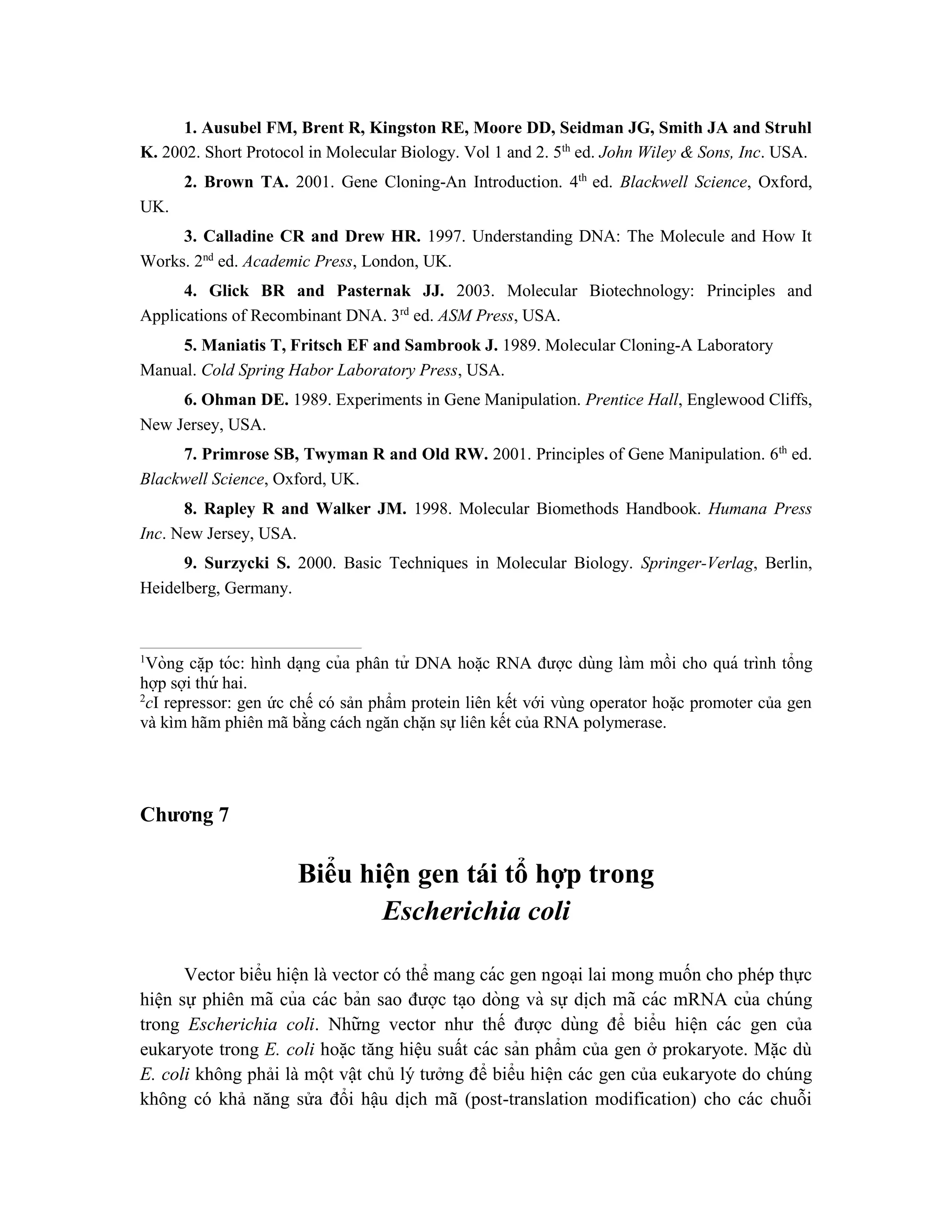 1. Ausubel FM, Brent R, Kingston RE, Moore DD, Seidman JG, Smith JA and Struhl
K. 2002. Short Protocol in Molecular Biology. Vol 1 and 2. 5th
ed. John Wiley & Sons, Inc. USA.
2. Brown TA. 2001. Gene Cloning-An Introduction. 4th
ed. Blackwell Science, Oxford,
UK.
3. Calladine CR and Drew HR. 1997. Understanding DNA: The Molecule and How It
Works. 2nd
ed. Academic Press, London, UK.
4. Glick BR and Pasternak JJ. 2003. Molecular Biotechnology: Principles and
Applications of Recombinant DNA. 3rd
ed. ASM Press, USA.
5. Maniatis T, Fritsch EF and Sambrook J. 1989. Molecular Cloning-A Laboratory
Manual. Cold Spring Habor Laboratory Press, USA.
6. Ohman DE. 1989. Experiments in Gene Manipulation. Prentice Hall, Englewood Cliffs,
New Jersey, USA.
7. Primrose SB, Twyman R and Old RW. 2001. Principles of Gene Manipulation. 6th
ed.
Blackwell Science, Oxford, UK.
8. Rapley R and Walker JM. 1998. Molecular Biomethods Handbook. Humana Press
Inc. New Jersey, USA.
9. Surzycki S. 2000. Basic Techniques in Molecular Biology. Springer-Verlag, Berlin,
Heidelberg, Germany.
1
Vòng că ̣p tóc: hình da ̣ng của phân tử DNA hoă ̣c RNA được dùng làm mồi cho quá trình tổng
hợp sợi thứ hai.
2
cI repressor: gen ức chế có sản phẩm protein liên kết với vùng operator hoặc promoter của gen
và kìm hãm phiên mã bằng cách ngăn chặn sự liên kết của RNA polymerase.
Chương 7
Biểu hiện gen tái tổ hợp trong
Escherichia coli
Vector biểu hiê ̣n là vector có thể mang các gen ngoại lai mong muốn cho phép thực
hiện sự phiên mã của các bản sao được ta ̣o dòng và sự di ̣
ch mã các mRNA của chúng
trong Escherichia coli. Những vector như thế được dùng để biểu hiê ̣n các gen của
eukaryote trong E. coli hoặc tăng hiệu suất các sản phẩm của gen ở prokaryote. Mặc dù
E. coli không phải là một vật chủ lý tưởng để biểu hiện các gen của eukaryote do chúng
không có khả năng sửa đổi hậu dịch mã (post-translation modification) cho các chuỗi
 