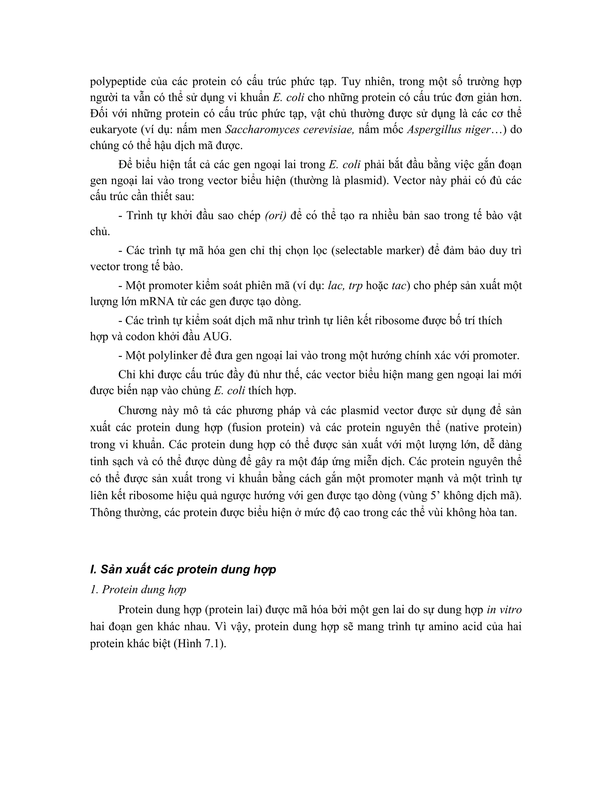 polypeptide của các protein có cấu trúc phức tạp. Tuy nhiên, trong một số trường hợp
người ta vẫn có thể sử dụng vi khuẩn E. coli cho những protein có cấu trúc đơn giản hơn.
Đối với những protein có cấu trúc phức tạp, vật chủ thường được sử dụng là các cơ thể
eukaryote (ví dụ: nấm men Saccharomyces cerevisiae, nấm mốc Aspergillus niger…) do
chúng có thể hậu dịch mã được.
Để biểu hiện tất cả các gen ngoại lai trong E. coli phải bắt đầu bằng việc gắn đoạn
gen ngoại lai vào trong vector biểu hiện (thường là plasmid). Vector này phải có đủ các
cấu trúc cần thiết sau:
- Trình tự khởi đầu sao chép (ori) để có thể tạo ra nhiều bản sao trong tế bào vật
chủ.
- Các trình tự mã hóa gen chỉ thị chọn lọc (selectable marker) để đảm bảo duy trì
vector trong tế bào.
- Một promoter kiểm soát phiên mã (ví dụ: lac, trp hoặc tac) cho phép sản xuất một
lượng lớn mRNA từ các gen được tạo dòng.
- Các trình tự kiểm soát dịch mã như trình tự liên kết ribosome được bố trí thích
hợp và codon khởi đầu AUG.
- Một polylinker để đưa gen ngoại lai vào trong một hướng chính xác với promoter.
Chỉ khi được cấu trúc đầy đủ như thế, các vector biểu hiện mang gen ngoại lai mới
được biến nạp vào chủng E. coli thích hợp.
Chương này mô tả các phương pháp và các plasmid vector được sử dụng để sản
xuất các protein dung hợp (fusion protein) và các protein nguyên thể (native protein)
trong vi khuẩn. Các protein dung hợp có thể được sản xuất với một lượng lớn, dễ dàng
tinh sạch và có thể được dùng để gây ra một đáp ứng miễn dịch. Các protein nguyên thể
có thể được sản xuất trong vi khuẩn bằng cách gắn một promoter mạnh và một trình tự
liên kết ribosome hiệu quả ngược hướng với gen được tạo dòng (vùng 5’ không dịch mã).
Thông thường, các protein được biểu hiện ở mức độ cao trong các thể vùi không hòa tan.
I. Sản xuất các protein dung hợp
1. Protein dung hợp
Protein dung hợp (protein lai) được mã hóa bởi một gen lai do sự dung hợp in vitro
hai đoạn gen khác nhau. Vì vậy, protein dung hợp sẽ mang trình tự amino acid của hai
protein khác biệt (Hình 7.1).
 