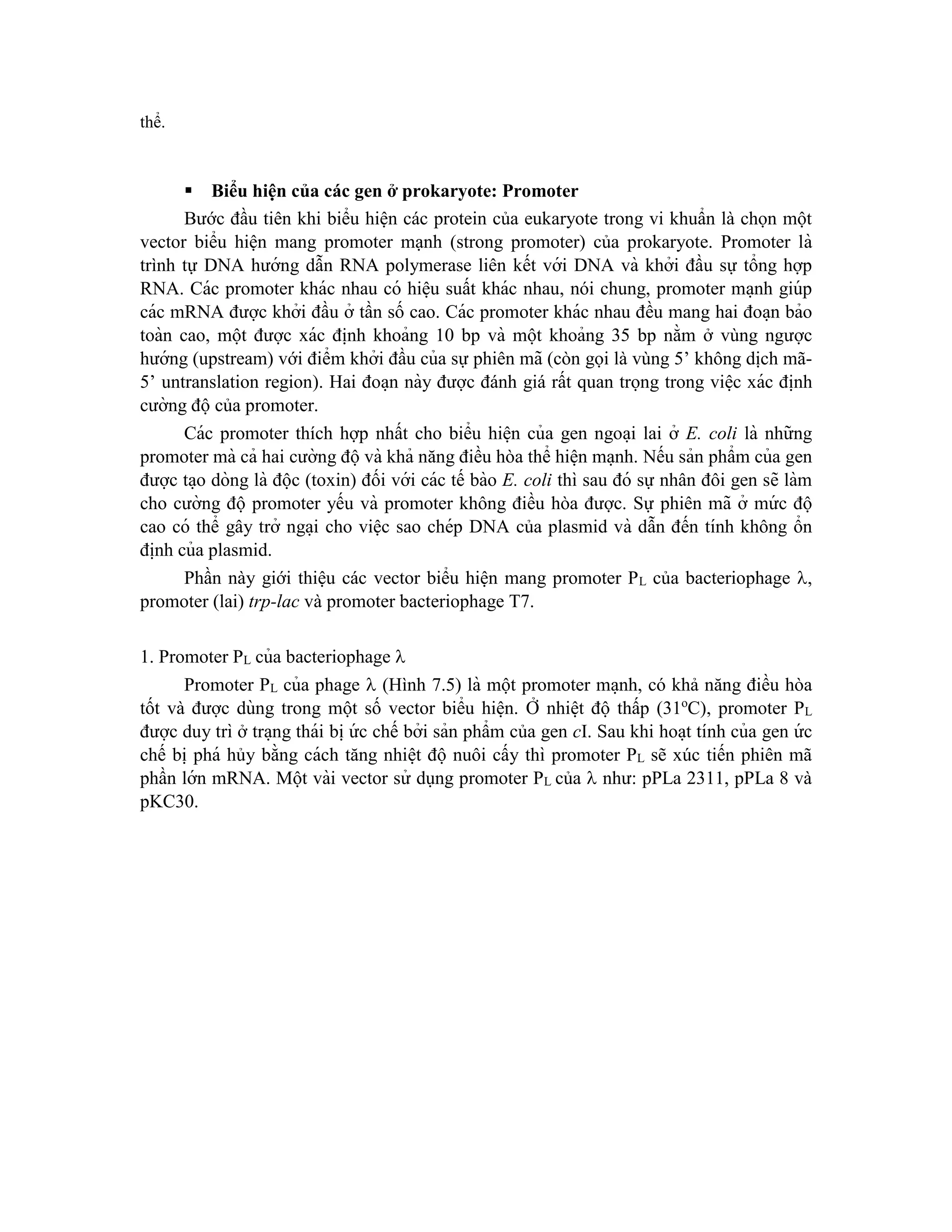 thể.
Biểu hiện của các gen ở prokaryote: Promoter
Bước đầu tiên khi biểu hiện các protein của eukaryote trong vi khuẩn là chọn một
vector biểu hiện mang promoter mạnh (strong promoter) của prokaryote. Promoter là
trình tự DNA hướng dẫn RNA polymerase liên kết với DNA và khởi đầu sự tổng hợp
RNA. Các promoter khác nhau có hiê ̣u suất khác nhau, nói chung, promoter ma ̣nh giúp
các mRNA được khởi đầu ở tần số cao. Các promoter khác nhau đều mang hai đoa ̣n bảo
toàn cao, một được xác đi ̣
nh khoảng 10 bp và một khoảng 35 bp nằm ở vùng ngược
hướng (upstream) với điểm khởi đầu của sự phiên mã (còn gọi là vùng 5’ không dịch mã-
5’ untranslation region). Hai đoa ̣n này được đánh giá rất quan trọng trong viê ̣c xác đi ̣
nh
cường độcủa promoter.
Các promoter thích hợp nhất cho biểu hiê ̣n của gen ngoa ̣i lai ở E. coli là những
promoter mà cả hai cường độvà khả năng điều hòa thể hiê ̣n ma ̣nh. Nếu sản phẩm của gen
được ta ̣o dòng là độc (toxin) đối với các tế bào E. coli thì sau đó sự nhân đôi gen sẽ làm
cho cường độ promoter yếu và promoter không điều hòa được. Sự phiên mã ở mứ c độ
cao có thể gây trở nga ̣i cho việc sao chép DNA của plasmid và dẫn đến tính không ổn
đi ̣
nh của plasmid.
Phần này giới thiệu các vector biểu hiện mang promoter PL của bacteriophage ,
promoter (lai) trp-lac và promoter bacteriophage T7.
1. Promoter PL của bacteriophage 
Promoter PL của phage  (Hình 7.5) là một promoter ma ̣nh, có khả năng điều hòa
tốt và được dùng trong một số vector biểu hiê ̣n. Ở nhiê ̣t độ thấp (31o
C), promoter PL
được duy trì ở tra ̣ng thái bi ̣ứ c chế bởi sản phẩm của gen cI. Sau khi hoa ̣t tính của gen ứ c
chế bi ̣phá hủy bằng cách tăng nhiê ̣t độ nuôi cấy thì promoter PL sẽ xúc tiến phiên mã
phần lớn mRNA. Một vài vector sử dụng promoter PL của  như: pPLa 2311, pPLa 8 và
pKC30.
 