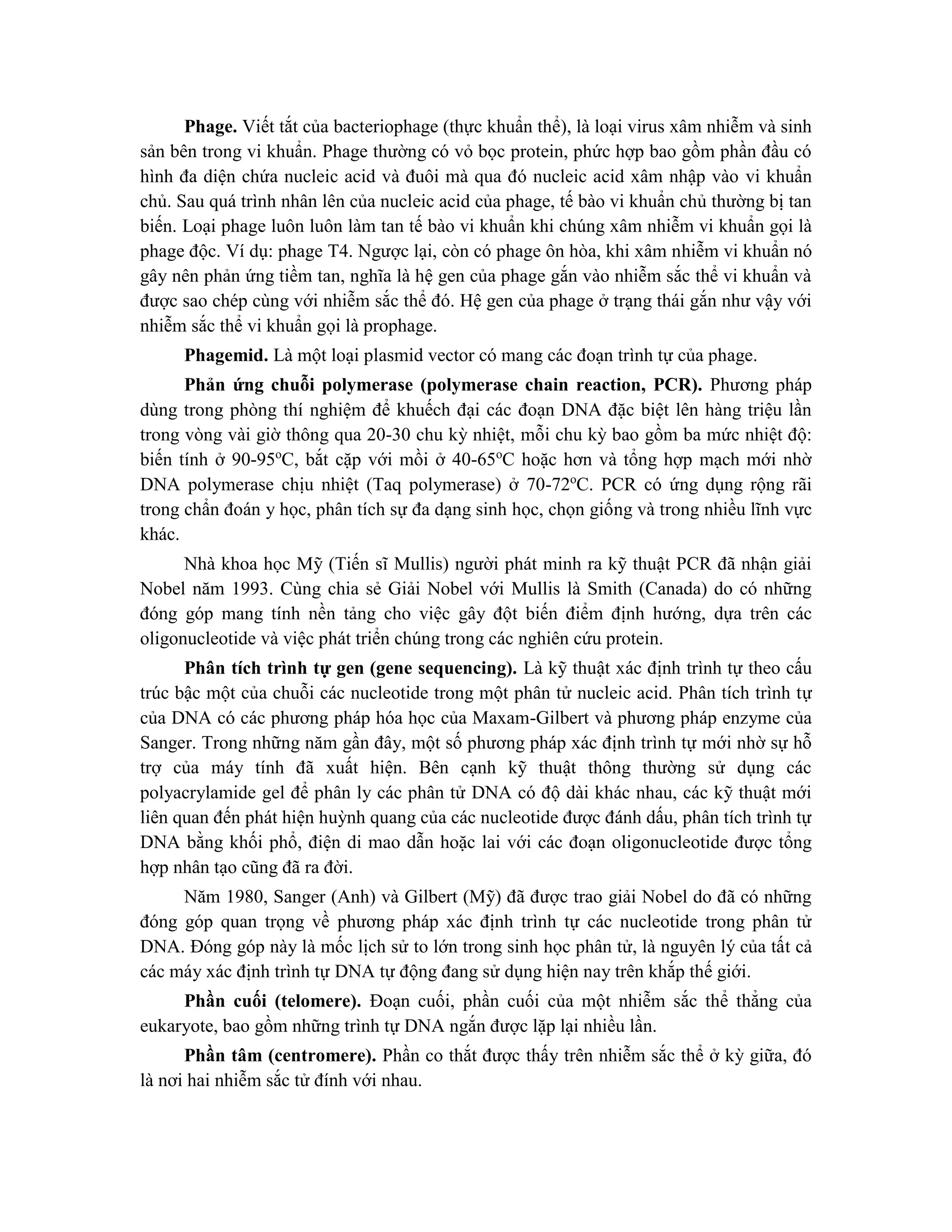 Phage. Viết tắt của bacteriophage (thực khuẩn thể), là loại virus xâm nhiễm và sinh
sản bên trong vi khuẩn. Phage thường có vỏ bọc protein, phức hợp bao gồm phần đầu có
hình đa diện chứa nucleic acid và đuôi mà qua đó nucleic acid xâm nhập vào vi khuẩn
chủ. Sau quá trình nhân lên của nucleic acid của phage, tế bào vi khuẩn chủ thường bị tan
biến. Loại phage luôn luôn làm tan tế bào vi khuẩn khi chúng xâm nhiễm vi khuẩn gọi là
phage độc. Ví dụ: phage T4. Ngược lại, còn có phage ôn hòa, khi xâm nhiễm vi khuẩn nó
gây nên phản ứng tiềm tan, nghĩa là hệ gen của phage gắn vào nhiễm sắc thể vi khuẩn và
được sao chép cùng với nhiễm sắc thể đó. Hệ gen của phage ở trạng thái gắn như vậy với
nhiễm sắc thể vi khuẩn gọi là prophage.
Phagemid. Là một loại plasmid vector có mang các đoạn trình tự của phage.
Phản ứng chuỗi polymerase (polymerase chain reaction, PCR). Phương pháp
dùng trong phòng thí nghiệm để khuếch đại các đoạn DNA đặc biệt lên hàng triệu lần
trong vòng vài giờ thông qua 20-30 chu kỳ nhiệt, mỗi chu kỳ bao gồm ba mức nhiệt độ:
biến tính ở 90-95o
C, bắt cặp với mồi ở 40-65o
C hoặc hơn và tổng hợp mạch mới nhờ
DNA polymerase chịu nhiệt (Taq polymerase) ở 70-72o
C. PCR có ứng dụng rộng rãi
trong chẩn đoán y học, phân tích sự đa dạng sinh học, chọn giống và trong nhiều lĩnh vực
khác.
Nhà khoa học Mỹ (Tiến sĩ Mullis) người phát minh ra kỹ thuật PCR đã nhận giải
Nobel năm 1993. Cùng chia sẻ Giải Nobel với Mullis là Smith (Canada) do có những
đóng góp mang tính nền tảng cho việc gây đột biến điểm định hướng, dựa trên các
oligonucleotide và việc phát triển chúng trong các nghiên cứu protein.
Phân tích trình tự gen (gene sequencing). Là kỹ thuật xác định trình tự theo cấu
trúc bậc một của chuỗi các nucleotide trong một phân tử nucleic acid. Phân tích trình tự
của DNA có các phương pháp hóa học của Maxam-Gilbert và phương pháp enzyme của
Sanger. Trong những năm gần đây, một số phương pháp xác định trình tự mới nhờ sự hỗ
trợ của máy tính đã xuất hiện. Bên cạnh kỹ thuật thông thường sử dụng các
polyacrylamide gel để phân ly các phân tử DNA có độ dài khác nhau, các kỹ thuật mới
liên quan đến phát hiện huỳnh quang của các nucleotide được đánh dấu, phân tích trình tự
DNA bằng khối phổ, điện di mao dẫn hoặc lai với các đoạn oligonucleotide được tổng
hợp nhân tạo cũng đã ra đời.
Năm 1980, Sanger (Anh) và Gilbert (Mỹ) đã được trao giải Nobel do đã có những
đóng góp quan trọng về phương pháp xác định trình tự các nucleotide trong phân tử
DNA. Đóng góp này là mốc lịch sử to lớn trong sinh học phân tử, là nguyên lý của tất cả
các máy xác định trình tự DNA tự động đang sử dụng hiện nay trên khắp thế giới.
Phần cuối (telomere). Đoạn cuối, phần cuối của một nhiễm sắc thể thẳng của
eukaryote, bao gồm những trình tự DNA ngắn được lặp lại nhiều lần.
Phần tâm (centromere). Phần co thắt được thấy trên nhiễm sắc thể ở kỳ giữa, đó
là nơi hai nhiễm sắc tử đính với nhau.
 
