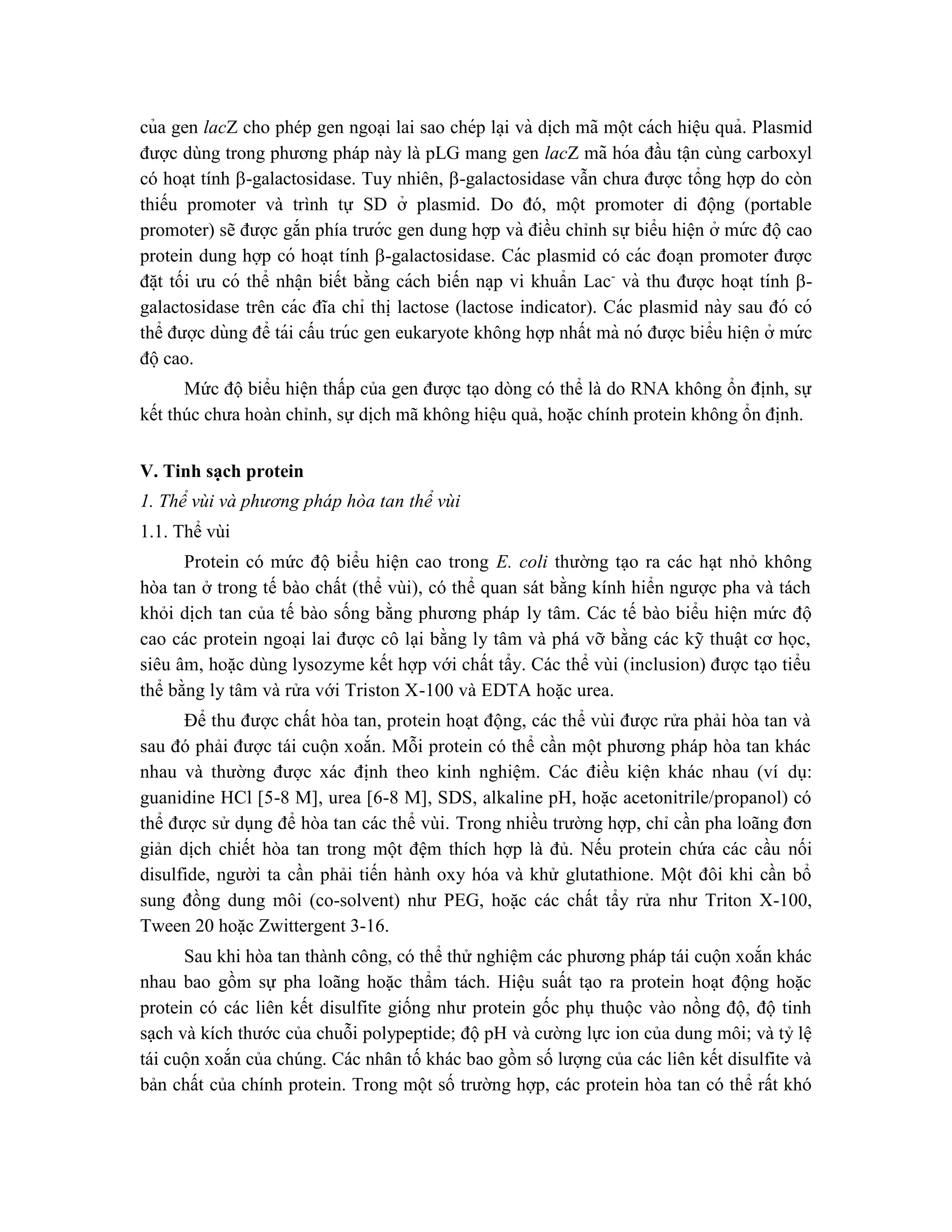 của gen lacZ cho phép gen ngoại lai sao chép la ̣i và di ̣
ch mã một cách hiê ̣u quả. Plasmid
được dùng trong phương pháp này là pLG mang gen lacZ mã hóa đầu tận cùng carboxyl
có hoạt tính -galactosidase. Tuy nhiên, -galactosidase vẫn chưa được tổng hợp do còn
thiếu promoter và trình tự SD ở plasmid. Do đó, một promoter di động (portable
promoter) sẽ được gắn phía trước gen dung hợp và điều chỉnh sự biểu hiện ở mứ c độcao
protein dung hợp có hoa ̣t tính -galactosidase. Các plasmid có các đoa ̣n promoter được
đă ̣t tối ưu có thể nhâ ̣n biết bằng cách biến na ̣p vi khuẩn Lac-
và thu được hoa ̣t tính -
galactosidase trên các đĩa chỉ thi ̣lactose (lactose indicator). Các plasmid này sau đó có
thể được dùng để tái cấu trúc gen eukaryote không hợp nhất mà nó được biểu hiê ̣n ở mứ c
độcao.
Mức độ biểu hiện thấp của gen được tạo dòng có thể là do RNA không ổn định, sự
kết thúc chưa hoàn chỉnh, sự dịch mã không hiệu quả, hoặc chính protein không ổn định.
V. Tinh sạch protein
1. Thể vùi và phương pháp hòa tan thể vùi
1.1. Thể vùi
Protein có mức độ biểu hiện cao trong E. coli thường tạo ra các hạt nhỏ không
hòa tan ở trong tế bào chất (thể vùi), có thể quan sát bằng kính hiển ngược pha và tách
khỏi dịch tan của tế bào sống bằng phương pháp ly tâm. Các tế bào biểu hiện mức độ
cao các protein ngoại lai được cô lại bằng ly tâm và phá vỡ bằng các kỹ thuật cơ học,
siêu âm, hoặc dùng lysozyme kết hợp với chất tẩy. Các thể vùi (inclusion) được tạo tiểu
thể bằng ly tâm và rửa với Triston X-100 và EDTA hoặc urea.
Để thu được chất hòa tan, protein hoạt động, các thể vùi được rửa phải hòa tan và
sau đó phải được tái cuộn xoắn. Mỗi protein có thể cần một phương pháp hòa tan khác
nhau và thường được xác định theo kinh nghiệm. Các điều kiện khác nhau (ví dụ:
guanidine HCl [5-8 M], urea [6-8 M], SDS, alkaline pH, hoặc acetonitrile/propanol) có
thể được sử dụng để hòa tan các thể vùi. Trong nhiều trường hợp, chỉ cần pha loãng đơn
giản dịch chiết hòa tan trong một đệm thích hợp là đủ. Nếu protein chứa các cầu nối
disulfide, người ta cần phải tiến hành oxy hóa và khử glutathione. Một đôi khi cần bổ
sung đồng dung môi (co-solvent) như PEG, hoặc các chất tẩy rửa như Triton X-100,
Tween 20 hoặc Zwittergent 3-16.
Sau khi hòa tan thành công, có thể thử nghiệm các phương pháp tái cuộn xoắn khác
nhau bao gồm sự pha loãng hoặc thẩm tách. Hiệu suất tạo ra protein hoạt động hoặc
protein có các liên kết disulfite giống như protein gốc phụ thuộc vào nồng độ, độ tinh
sạch và kích thước của chuỗi polypeptide; độ pH và cường lực ion của dung môi; và tỷ lệ
tái cuộn xoắn của chúng. Các nhân tố khác bao gồm số lượng của các liên kết disulfite và
bản chất của chính protein. Trong một số trường hợp, các protein hòa tan có thể rất khó
 