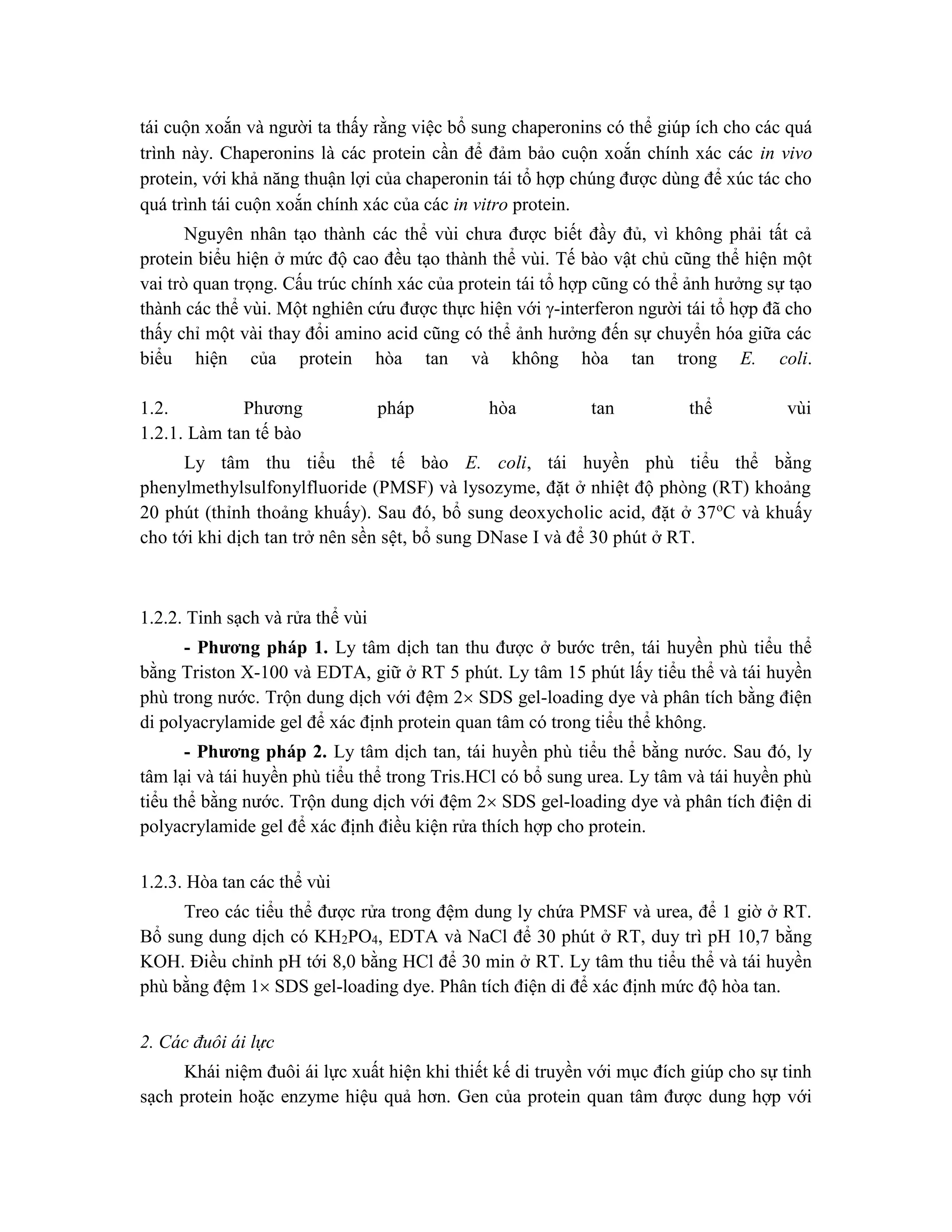 tái cuộn xoắn và người ta thấy rằng việc bổ sung chaperonins có thể giúp ích cho các quá
trình này. Chaperonins là các protein cần để đảm bảo cuộn xoắn chính xác các in vivo
protein, với khả năng thuận lợi của chaperonin tái tổ hợp chúng được dùng để xúc tác cho
quá trình tái cuộn xoắn chính xác của các in vitro protein.
Nguyên nhân tạo thành các thể vùi chưa được biết đầy đủ, vì không phải tất cả
protein biểu hiện ở mức độ cao đều tạo thành thể vùi. Tế bào vật chủ cũng thể hiện một
vai trò quan trọng. Cấu trúc chính xác của protein tái tổ hợp cũng có thể ảnh hưởng sự tạo
thành các thể vùi. Một nghiên cứu được thực hiện với -interferon người tái tổ hợp đã cho
thấy chỉ một vài thay đổi amino acid cũng có thể ảnh hưởng đến sự chuyển hóa giữa các
biểu hiện của protein hòa tan và không hòa tan trong E. coli.
1.2. Phương pháp hòa tan thể vùi
1.2.1. Làm tan tế bào
Ly tâm thu tiểu thể tế bào E. coli, tái huyền phù tiểu thể bằng
phenylmethylsulfonylfluoride (PMSF) và lysozyme, đặt ở nhiệt độ phòng (RT) khoảng
20 phút (thỉnh thoảng khuấy). Sau đó, bổ sung deoxycholic acid, đặt ở 37o
C và khuấy
cho tới khi dịch tan trở nên sền sệt, bổ sung DNase I và để 30 phút ở RT.
1.2.2. Tinh sạch và rửa thể vùi
- Phương pháp 1. Ly tâm dịch tan thu được ở bước trên, tái huyền phù tiểu thể
bằng Triston X-100 và EDTA, giữ ở RT 5 phút. Ly tâm 15 phút lấy tiểu thể và tái huyền
phù trong nước. Trộn dung dịch với đệm 2 SDS gel-loading dye và phân tích bằng điện
di polyacrylamide gel để xác định protein quan tâm có trong tiểu thể không.
- Phương pháp 2. Ly tâm dịch tan, tái huyền phù tiểu thể bằng nước. Sau đó, ly
tâm lại và tái huyền phù tiểu thể trong Tris.HCl có bổ sung urea. Ly tâm và tái huyền phù
tiểu thể bằng nước. Trộn dung dịch với đệm 2 SDS gel-loading dye và phân tích điện di
polyacrylamide gel để xác định điều kiện rửa thích hợp cho protein.
1.2.3. Hòa tan các thể vùi
Treo các tiểu thể được rửa trong đệm dung ly chứa PMSF và urea, để 1 giờ ở RT.
Bổ sung dung dịch có KH2PO4, EDTA và NaCl để 30 phút ở RT, duy trì pH 10,7 bằng
KOH. Điều chỉnh pH tới 8,0 bằng HCl để 30 min ở RT. Ly tâm thu tiểu thể và tái huyền
phù bằng đệm 1 SDS gel-loading dye. Phân tích điện di để xác định mức độ hòa tan.
2. Các đuôi ái lực
Khái niệm đuôi ái lực xuất hiện khi thiết kế di truyền với mục đích giúp cho sự tinh
sạch protein hoặc enzyme hiệu quả hơn. Gen của protein quan tâm được dung hợp với
 
