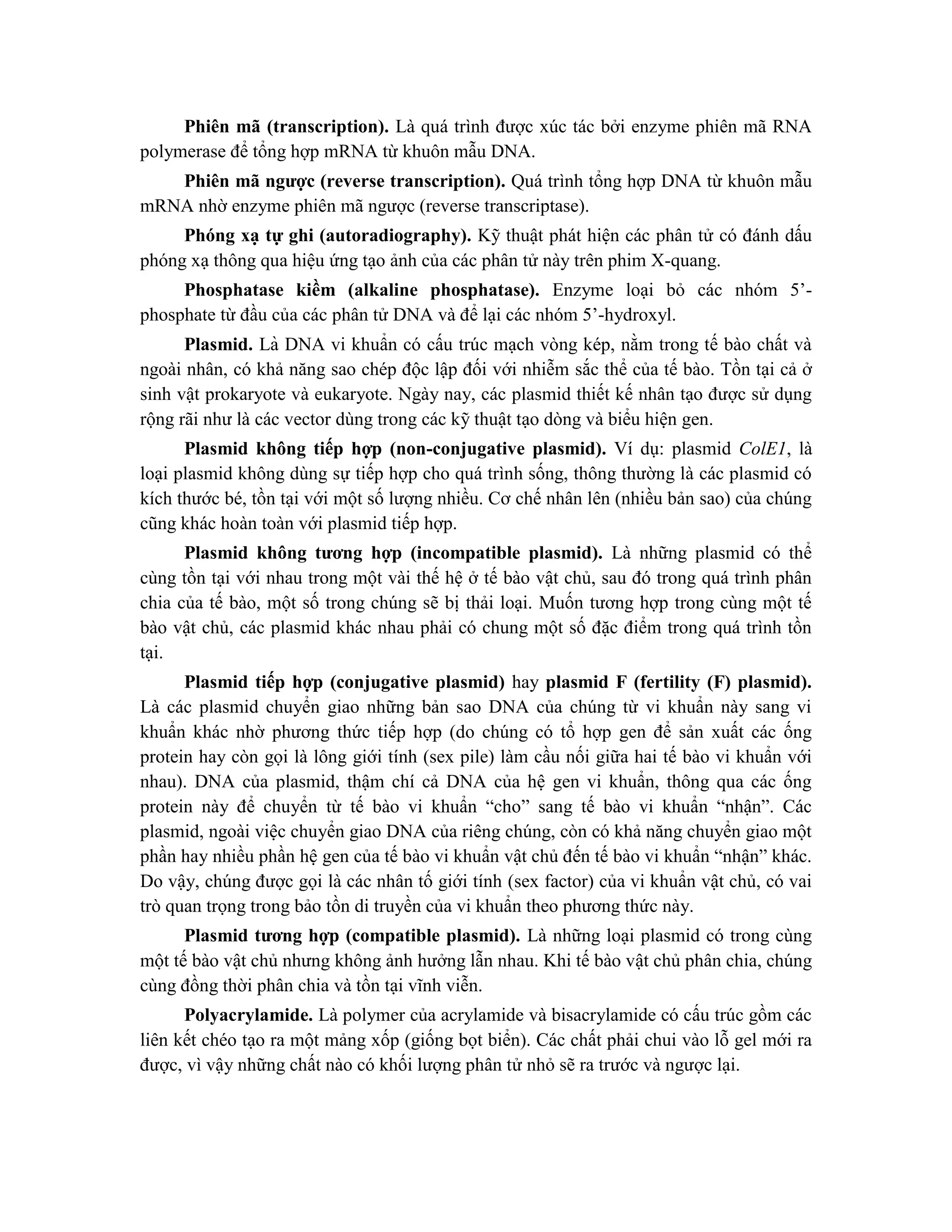 Phiên mã (transcription). Là quá trình được xúc tác bởi enzyme phiên mã RNA
polymerase để tổng hợp mRNA từ khuôn mẫu DNA.
Phiên mã ngược (reverse transcription). Quá trình tổng hợp DNA từ khuôn mẫu
mRNA nhờ enzyme phiên mã ngược (reverse transcriptase).
Phóng xạ tự ghi (autoradiography). Kỹ thuật phát hiện các phân tử có đánh dấu
phóng xạ thông qua hiệu ứng tạo ảnh của các phân tử này trên phim X-quang.
Phosphatase kiềm (alkaline phosphatase). Enzyme loại bỏ các nhóm 5’-
phosphate từ đầu của các phân tử DNA và để lại các nhóm 5’-hydroxyl.
Plasmid. Là DNA vi khuẩn có cấu trúc mạch vòng kép, nằm trong tế bào chất và
ngoài nhân, có khả năng sao chép độc lập đối với nhiễm sắc thể của tế bào. Tồn tại cả ở
sinh vật prokaryote và eukaryote. Ngày nay, các plasmid thiết kế nhân tạo được sử dụng
rộng rãi như là các vector dùng trong các kỹ thuật tạo dòng và biểu hiện gen.
Plasmid không tiếp hợp (non-conjugative plasmid). Ví dụ: plasmid ColE1, là
loại plasmid không dùng sự tiếp hợp cho quá trình sống, thông thường là các plasmid có
kích thước bé, tồn tại với một số lượng nhiều. Cơ chế nhân lên (nhiều bản sao) của chúng
cũng khác hoàn toàn với plasmid tiếp hợp.
Plasmid không tương hợp (incompatible plasmid). Là những plasmid có thể
cùng tồn tại với nhau trong một vài thế hệ ở tế bào vật chủ, sau đó trong quá trình phân
chia của tế bào, một số trong chúng sẽ bị thải loại. Muốn tương hợp trong cùng một tế
bào vật chủ, các plasmid khác nhau phải có chung một số đặc điểm trong quá trình tồn
tại.
Plasmid tiếp hợp (conjugative plasmid) hay plasmid F (fertility (F) plasmid).
Là các plasmid chuyển giao những bản sao DNA của chúng từ vi khuẩn này sang vi
khuẩn khác nhờ phương thức tiếp hợp (do chúng có tổ hợp gen để sản xuất các ống
protein hay còn gọi là lông giới tính (sex pile) làm cầu nối giữa hai tế bào vi khuẩn với
nhau). DNA của plasmid, thậm chí cả DNA của hệ gen vi khuẩn, thông qua các ống
protein này để chuyển từ tế bào vi khuẩn “cho” sang tế bào vi khuẩn “nhận”. Các
plasmid, ngoài việc chuyển giao DNA của riêng chúng, còn có khả năng chuyển giao một
phần hay nhiều phần hệ gen của tế bào vi khuẩn vật chủ đến tế bào vi khuẩn “nhận” khác.
Do vậy, chúng được gọi là các nhân tố giới tính (sex factor) của vi khuẩn vật chủ, có vai
trò quan trọng trong bảo tồn di truyền của vi khuẩn theo phương thức này.
Plasmid tương hợp (compatible plasmid). Là những loại plasmid có trong cùng
một tế bào vật chủ nhưng không ảnh hưởng lẫn nhau. Khi tế bào vật chủ phân chia, chúng
cùng đồng thời phân chia và tồn tại vĩnh viễn.
Polyacrylamide. Là polymer của acrylamide và bisacrylamide có cấu trúc gồm các
liên kết chéo tạo ra một mảng xốp (giống bọt biển). Các chất phải chui vào lỗ gel mới ra
được, vì vậy những chất nào có khối lượng phân tử nhỏ sẽ ra trước và ngược lại.
 
