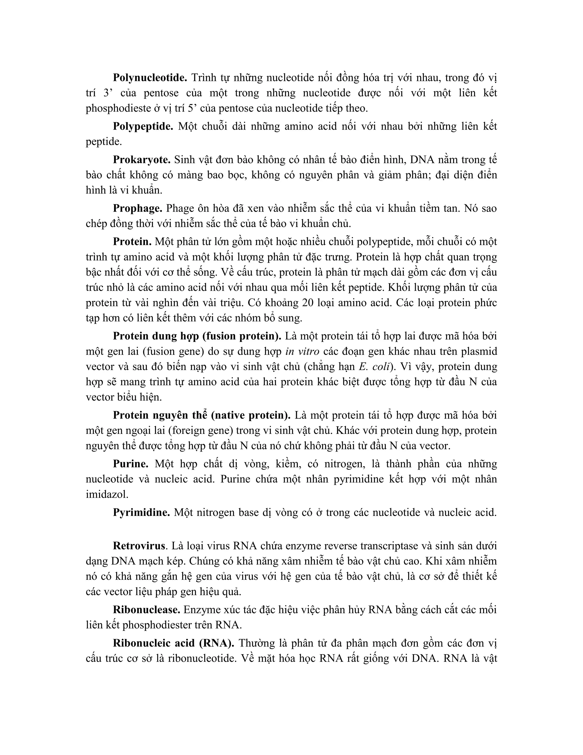 Polynucleotide. Trình tự những nucleotide nối đồng hóa trị với nhau, trong đó vị
trí 3’ của pentose của một trong những nucleotide được nối với một liên kết
phosphodieste ở vị trí 5’ của pentose của nucleotide tiếp theo.
Polypeptide. Một chuỗi dài những amino acid nối với nhau bởi những liên kết
peptide.
Prokaryote. Sinh vật đơn bào không có nhân tế bào điển hình, DNA nằm trong tế
bào chất không có màng bao bọc, không có nguyên phân và giảm phân; đại diện điển
hình là vi khuẩn.
Prophage. Phage ôn hòa đã xen vào nhiễm sắc thể của vi khuẩn tiềm tan. Nó sao
chép đồng thời với nhiễm sắc thể của tế bào vi khuẩn chủ.
Protein. Một phân tử lớn gồm một hoặc nhiều chuỗi polypeptide, mỗi chuỗi có một
trình tự amino acid và một khối lượng phân tử đặc trưng. Protein là hợp chất quan trọng
bậc nhất đối với cơ thể sống. Về cấu trúc, protein là phân tử mạch dài gồm các đơn vị cấu
trúc nhỏ là các amino acid nối với nhau qua mối liên kết peptide. Khối lượng phân tử của
protein từ vài nghìn đến vài triệu. Có khoảng 20 loại amino acid. Các loại protein phức
tạp hơn có liên kết thêm với các nhóm bổ sung.
Protein dung hợp (fusion protein). Là một protein tái tổ hợp lai được mã hóa bởi
một gen lai (fusion gene) do sự dung hợp in vitro các đoạn gen khác nhau trên plasmid
vector và sau đó biến nạp vào vi sinh vật chủ (chẳng hạn E. coli). Vì vậy, protein dung
hợp sẽ mang trình tự amino acid của hai protein khác biệt được tổng hợp từ đầu N của
vector biểu hiện.
Protein nguyên thể (native protein). Là một protein tái tổ hợp được mã hóa bởi
một gen ngoại lai (foreign gene) trong vi sinh vật chủ. Khác với protein dung hợp, protein
nguyên thể được tổng hợp từ đầu N của nó chứ không phải từ đầu N của vector.
Purine. Một hợp chất dị vòng, kiềm, có nitrogen, là thành phần của những
nucleotide và nucleic acid. Purine chứa một nhân pyrimidine kết hợp với một nhân
imidazol.
Pyrimidine. Một nitrogen base dị vòng có ở trong các nucleotide và nucleic acid.
Retrovirus. Là loại virus RNA chứa enzyme reverse transcriptase và sinh sản dưới
dạng DNA mạch kép. Chúng có khả năng xâm nhiễm tế bào vật chủ cao. Khi xâm nhiễm
nó có khả năng gắn hệ gen của virus với hệ gen của tế bào vật chủ, là cơ sở để thiết kế
các vector liệu pháp gen hiệu quả.
Ribonuclease. Enzyme xúc tác đặc hiệu việc phân hủy RNA bằng cách cắt các mối
liên kết phosphodiester trên RNA.
Ribonucleic acid (RNA). Thường là phân tử đa phân mạch đơn gồm các đơn vị
cấu trúc cơ sở là ribonucleotide. Về mặt hóa học RNA rất giống với DNA. RNA là vâ ̣t
 