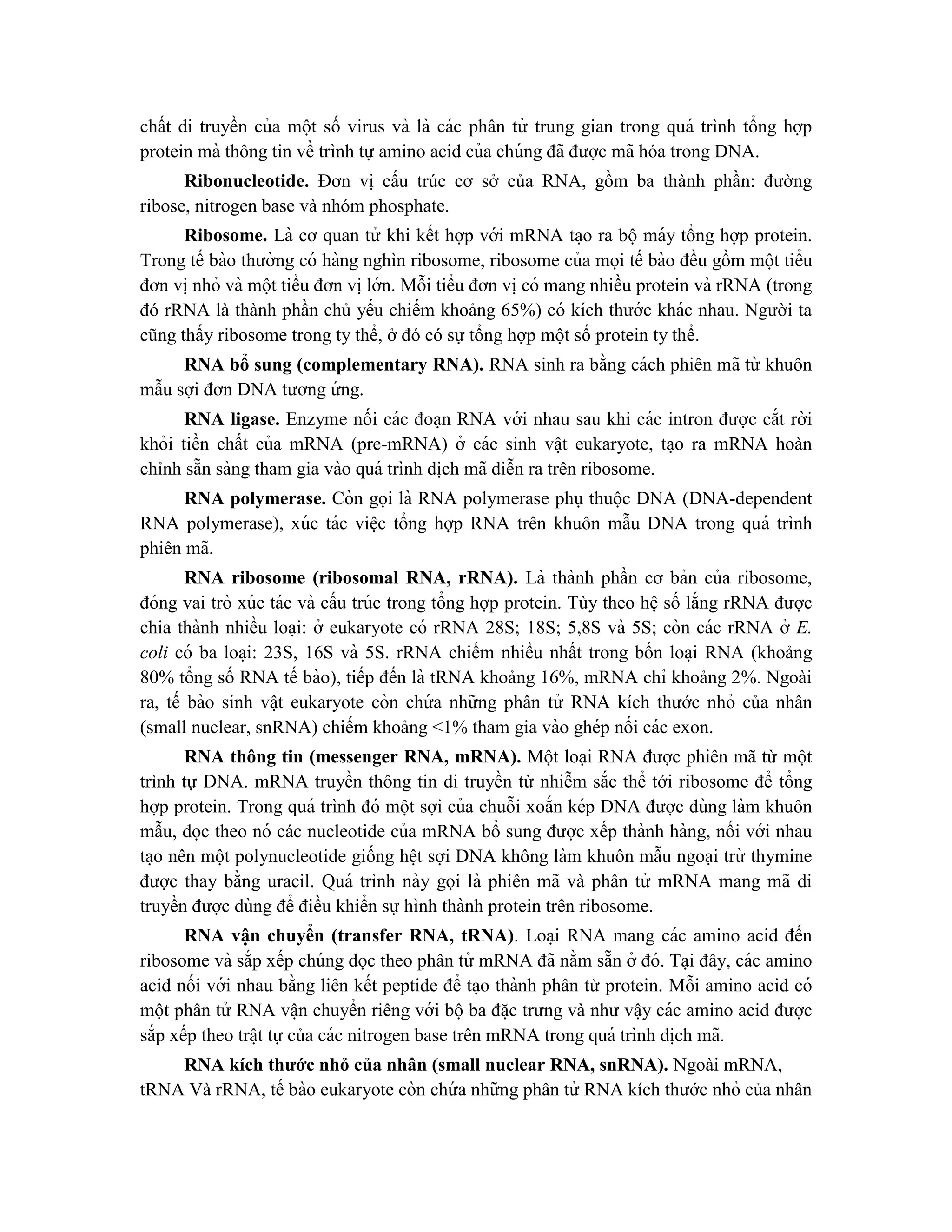 chất di truyền của một số virus và là các phân tử trung gian trong quá trình tổng hợp
protein mà thông tin về trình tự amino acid của chúng đã được mã hóa trong DNA.
Ribonucleotide. Đơn vị cấu trúc cơ sở của RNA, gồm ba thành phần: đường
ribose, nitrogen base và nhóm phosphate.
Ribosome. Là cơ quan tử khi kết hợp với mRNA ta ̣o ra bộ máy tổng hợp protein.
Trong tế bào thường có hàng nghìn ribosome, ribosome của mọi tế bào đều gồm một tiểu
đơn vi ̣nhỏ và một tiểu đơn vi ̣lớn. Mỗi tiểu đơn vi ̣có mang nhiều protein và rRNA (trong
đó rRNA là thành phần chủ yếu chiếm khoảng 65%) có kích thước khác nhau. Người ta
cũng thấy ribosome trong ty thể, ở đó có sự tổng hợp một số protein ty thể.
RNA bổ sung (complementary RNA). RNA sinh ra bằng cách phiên mã từ khuôn
mẫu sợi đơn DNA tương ứ ng.
RNA ligase. Enzyme nối các đoa ̣n RNA với nhau sau khi các intron được cắt rời
khỏi tiền chất của mRNA (pre-mRNA) ở các sinh vâ ̣t eukaryote, ta ̣o ra mRNA hoàn
chỉnh sẵn sàng tham gia vào quá trình di ̣
ch mã diễn ra trên ribosome.
RNA polymerase. Còn gọi là RNA polymerase phụ thuộc DNA (DNA-dependent
RNA polymerase), xúc tác viê ̣c tổng hợp RNA trên khuôn mẫu DNA trong quá trình
phiên mã.
RNA ribosome (ribosomal RNA, rRNA). Là thành phần cơ bản của ribosome,
đóng vai trò xúc tác và cấu trúc trong tổng hợp protein. Tùy theo hê ̣số lắng rRNA được
chia thành nhiều loa ̣i: ở eukaryote có rRNA 28S; 18S; 5,8S và 5S; còn các rRNA ở E.
coli có ba loa ̣i: 23S, 16S và 5S. rRNA chiếm nhiều nhất trong bốn loa ̣i RNA (khoảng
80% tổng số RNA tế bào), tiếp đến là tRNA khoảng 16%, mRNA chỉ khoảng 2%. Ngoài
ra, tế bào sinh vâ ̣t eukaryote còn chứ a những phân tử RNA kích thước nhỏ của nhân
(small nuclear, snRNA) chiếm khoảng <1% tham gia vào ghép nối các exon.
RNA thông tin (messenger RNA, mRNA). Một loại RNA được phiên mã từ một
trình tự DNA. mRNA truyền thông tin di truyền từ nhiễm sắc thể tới ribosome để tổng
hợp protein. Trong quá trình đó một sợi của chuỗi xoắn kép DNA được dùng làm khuôn
mẫu, dọc theo nó các nucleotide của mRNA bổ sung được xếp thành hàng, nối với nhau
ta ̣o nên một polynucleotide giống hê ̣t sợi DNA không làm khuôn mẫu ngoại trừ thymine
được thay bằng uracil. Quá trình này gọi là phiên mã và phân tử mRNA mang mã di
truyền được dùng để điều khiển sự hình thành protein trên ribosome.
RNA vâ ̣n chuyển (transfer RNA, tRNA). Loa ̣i RNA mang các amino acid đến
ribosome và sắp xếp chúng dọc theo phân tử mRNA đã nằm sẵn ở đó. Ta ̣i đây, các amino
acid nối với nhau bằng liên kết peptide để ta ̣o thành phân tử protein. Mỗi amino acid có
một phân tử RNA vâ ̣n chuyển riêng với bộba đă ̣c trưng và như vâ ̣y các amino acid được
sắp xếp theo trâ ̣t tự của các nitrogen base trên mRNA trong quá trình di ̣
ch mã.
RNA kích thước nhỏ của nhân (small nuclear RNA, snRNA). Ngoài mRNA,
tRNA Và rRNA, tế bào eukaryote còn chứ a những phân tử RNA kích thước nhỏ của nhân
 