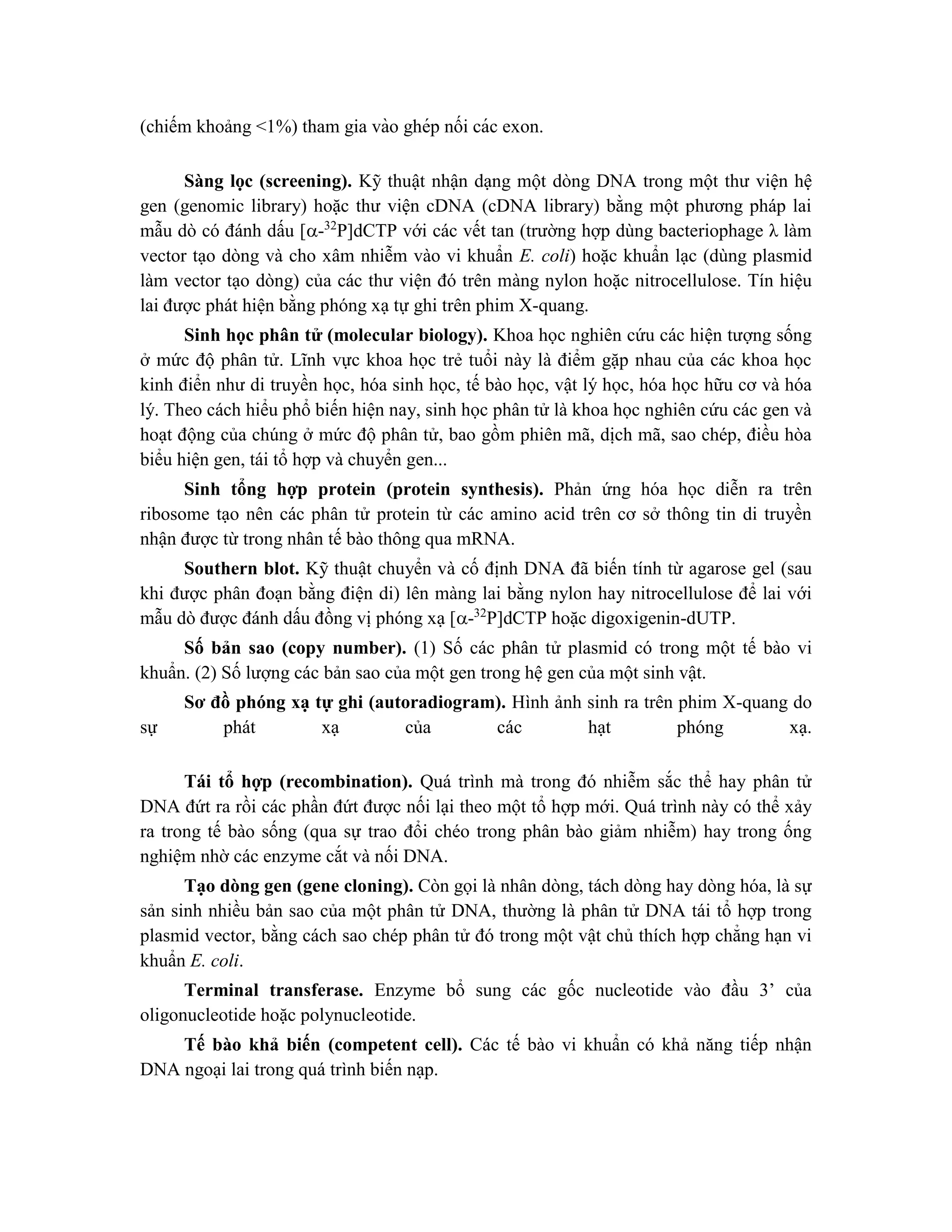 (chiếm khoảng <1%) tham gia vào ghép nối các exon.
Sàng lọc (screening). Kỹ thuật nhận dạng một dòng DNA trong một thư viện hệ
gen (genomic library) hoặc thư viện cDNA (cDNA library) bằng một phương pháp lai
mẫu dò có đánh dấu [-32
P]dCTP với các vết tan (trường hợp dùng bacteriophage λ làm
vector tạo dòng và cho xâm nhiễm vào vi khuẩn E. coli) hoặc khuẩn lạc (dùng plasmid
làm vector tạo dòng) của các thư viện đó trên màng nylon hoặc nitrocellulose. Tín hiệu
lai được phát hiện bằng phóng xạ tự ghi trên phim X-quang.
Sinh học phân tử (molecular biology). Khoa học nghiên cứu các hiện tượng sống
ở mức độ phân tử. Lĩnh vực khoa học trẻ tuổi này là điểm gặp nhau của các khoa học
kinh điển như di truyền học, hóa sinh học, tế bào học, vật lý học, hóa học hữu cơ và hóa
lý. Theo cách hiểu phổ biến hiện nay, sinh học phân tử là khoa học nghiên cứu các gen và
hoạt động của chúng ở mức độ phân tử, bao gồm phiên mã, dịch mã, sao chép, điều hòa
biểu hiện gen, tái tổ hợp và chuyển gen...
Sinh tổng hợp protein (protein synthesis). Phản ứng hóa học diễn ra trên
ribosome tạo nên các phân tử protein từ các amino acid trên cơ sở thông tin di truyền
nhận được từ trong nhân tế bào thông qua mRNA.
Southern blot. Kỹ thuật chuyển và cố định DNA đã biến tính từ agarose gel (sau
khi được phân đoạn bằng điện di) lên màng lai bằng nylon hay nitrocellulose để lai với
mẫu dò được đánh dấu đồng vị phóng xạ [-32
P]dCTP hoặc digoxigenin-dUTP.
Số bản sao (copy number). (1) Số các phân tử plasmid có trong một tế bào vi
khuẩn. (2) Số lượng các bản sao của một gen trong hệ gen của một sinh vật.
Sơ đồ phóng xạ tự ghi (autoradiogram). Hình ảnh sinh ra trên phim X-quang do
sự phát xạ của các hạt phóng xạ.
Tái tổ hợp (recombination). Quá trình mà trong đó nhiễm sắc thể hay phân tử
DNA đứt ra rồi các phần đứt được nối lại theo một tổ hợp mới. Quá trình này có thể xảy
ra trong tế bào sống (qua sự trao đổi chéo trong phân bào giảm nhiễm) hay trong ống
nghiệm nhờ các enzyme cắt và nối DNA.
Tạo dòng gen (gene cloning). Còn gọi là nhân dòng, tách dòng hay dòng hóa, là sự
sản sinh nhiều bản sao của một phân tử DNA, thường là phân tử DNA tái tổ hợp trong
plasmid vector, bằng cách sao chép phân tử đó trong một vật chủ thích hợp chẳng hạn vi
khuẩn E. coli.
Terminal transferase. Enzyme bổ sung các gốc nucleotide vào đầu 3’ của
oligonucleotide hoặc polynucleotide.
Tế bào khả biến (competent cell). Các tế bào vi khuẩn có khả năng tiếp nhận
DNA ngoại lai trong quá trình biến nạp.
 