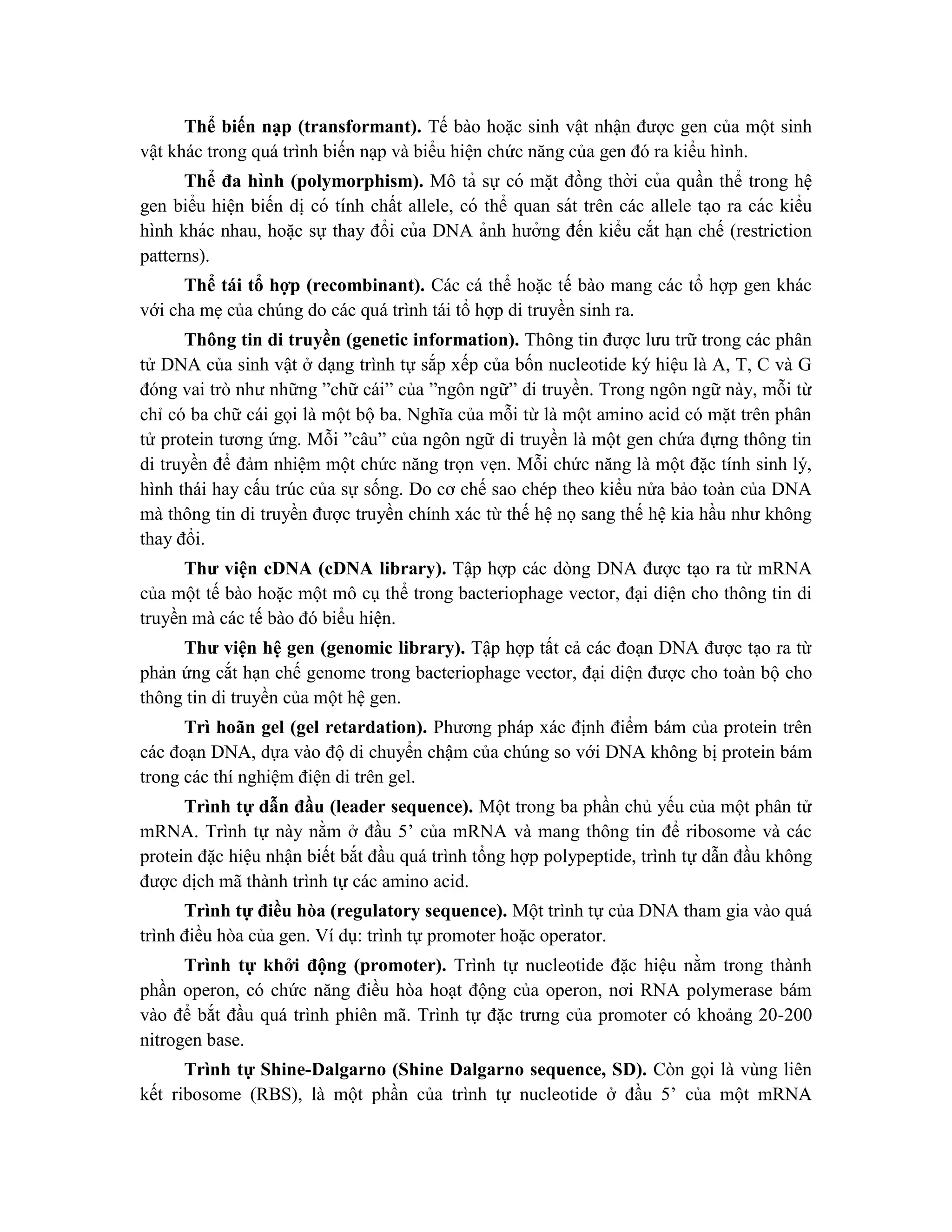 Thể biến nạp (transformant). Tế bào hoặc sinh vật nhận được gen của một sinh
vật khác trong quá trình biến nạp và biểu hiện chức năng của gen đó ra kiểu hình.
Thể đa hình (polymorphism). Mô tả sự có mă ̣t đồng thời của quần thể trong hệ
gen biểu hiê ̣n biến di ̣có tính chất allele, có thể quan sát trên các allele ta ̣o ra các kiểu
hình khác nhau, hoă ̣c sự thay đổi của DNA ảnh hưởng đến kiểu cắt hạn chế (restriction
patterns).
Thể tái tổ hợp (recombinant). Các cá thể hoặc tế bào mang các tổ hợp gen khác
với cha mẹ của chúng do các quá trình tái tổ hợp di truyền sinh ra.
Thông tin di truyền (genetic information). Thông tin được lưu trữ trong các phân
tử DNA của sinh vật ở dạng trình tự sắp xếp của bốn nucleotide ký hiệu là A, T, C và G
đóng vai trò như những ”chữ cái” của ”ngôn ngữ” di truyền. Trong ngôn ngữ này, mỗi từ
chỉ có ba chữ cái gọi là một bộ ba. Nghĩa của mỗi từ là một amino acid có mặt trên phân
tử protein tương ứng. Mỗi ”câu” của ngôn ngữ di truyền là một gen chứa đựng thông tin
di truyền để đảm nhiệm một chức năng trọn vẹn. Mỗi chức năng là một đặc tính sinh lý,
hình thái hay cấu trúc của sự sống. Do cơ chế sao chép theo kiểu nửa bảo toàn của DNA
mà thông tin di truyền được truyền chính xác từ thế hệ nọ sang thế hệ kia hầu như không
thay đổi.
Thư viện cDNA (cDNA library). Tập hợp các dòng DNA được tạo ra từ mRNA
của một tế bào hoặc một mô cụ thể trong bacteriophage vector, đại diện cho thông tin di
truyền mà các tế bào đó biểu hiện.
Thư viện hệ gen (genomic library). Tập hợp tất cả các đoạn DNA được tạo ra từ
phản ứng cắt hạn chế genome trong bacteriophage vector, đại diện được cho toàn bộ cho
thông tin di truyền của một hệ gen.
Trì hoãn gel (gel retardation). Phương pháp xác định điểm bám của protein trên
các đoạn DNA, dựa vào độ di chuyển chậm của chúng so với DNA không bị protein bám
trong các thí nghiệm điện di trên gel.
Trình tự dẫn đầu (leader sequence). Một trong ba phần chủ yếu của một phân tử
mRNA. Trình tự này nằm ở đầu 5’ của mRNA và mang thông tin để ribosome và các
protein đặc hiệu nhận biết bắt đầu quá trình tổng hợp polypeptide, trình tự dẫn đầu không
được dịch mã thành trình tự các amino acid.
Trình tự điều hòa (regulatory sequence). Một trình tự của DNA tham gia vào quá
trình điều hòa của gen. Ví dụ: trình tự promoter hoặc operator.
Trình tự khởi động (promoter). Trình tự nucleotide đặc hiệu nằm trong thành
phần operon, có chức năng điều hòa hoạt động của operon, nơi RNA polymerase bám
vào để bắt đầu quá trình phiên mã. Trình tự đặc trưng của promoter có khoảng 20-200
nitrogen base.
Trình tự Shine-Dalgarno (Shine Dalgarno sequence, SD). Còn gọi là vùng liên
kết ribosome (RBS), là một phần của trình tự nucleotide ở đầu 5’ của một mRNA
 