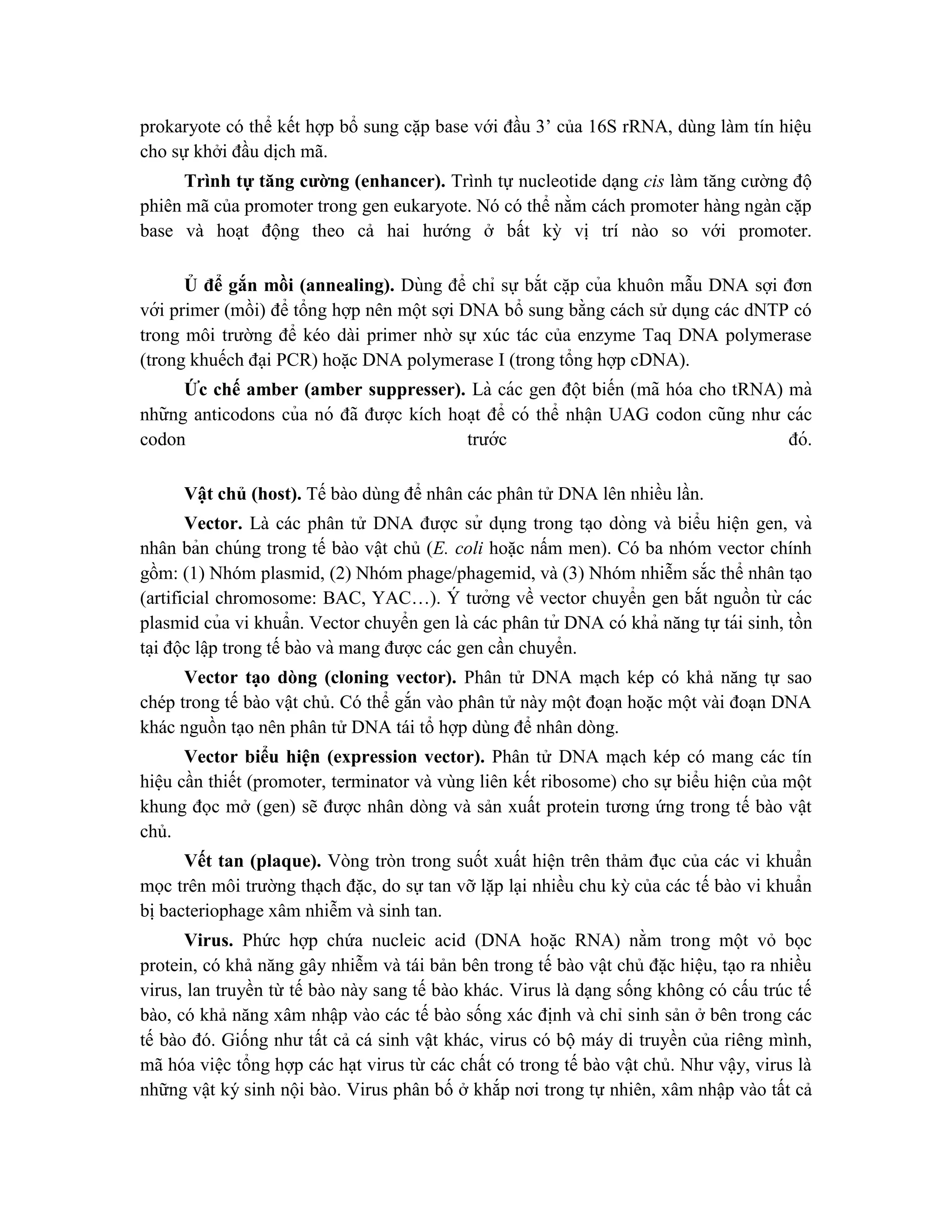 prokaryote có thể kết hợp bổ sung cặp base với đầu 3’ của 16S rRNA, dùng làm tín hiệu
cho sự khởi đầu dịch mã.
Trình tự tăng cường (enhancer). Trình tự nucleotide dạng cis làm tăng cường độ
phiên mã của promoter trong gen eukaryote. Nó có thể nằm cách promoter hàng ngàn cặp
base và hoạt động theo cả hai hướng ở bất kỳ vị trí nào so với promoter.
Ủ để gắn mồi (annealing). Dùng để chỉ sự bắt că ̣p của khuôn mẫu DNA sợi đơn
với primer (mồi) để tổng hợp nên một sợi DNA bổ sung bằng cách sử dụng các dNTP có
trong môi trường để kéo dài primer nhờ sự xúc tác của enzyme Taq DNA polymerase
(trong khuếch đại PCR) hoặc DNA polymerase I (trong tổng hợp cDNA).
Ức chế amber (amber suppresser). Là các gen đột biến (mã hóa cho tRNA) mà
những anticodons của nó đã được kích hoa ̣t để có thể nhâ ̣n UAG codon cũng như các
codon trước đó.
Vật chủ (host). Tế bào dùng để nhân các phân tử DNA lên nhiều lần.
Vector. Là các phân tử DNA được sử dụng trong ta ̣o dòng và biểu hiện gen, và
nhân bản chúng trong tế bào vật chủ (E. coli hoặc nấm men). Có ba nhóm vector chính
gồm: (1) Nhóm plasmid, (2) Nhóm phage/phagemid, và (3) Nhóm nhiễm sắc thể nhân tạo
(artificial chromosome: BAC, YAC…). Y
́ tưởng về vector chuyển gen bắt nguồn từ các
plasmid của vi khuẩn. Vector chuyển gen là các phân tử DNA có khả năng tự tái sinh, tồn
ta ̣i độc lâ ̣p trong tế bào và mang được các gen cần chuyển.
Vector tạo dòng (cloning vector). Phân tử DNA mạch kép có khả năng tự sao
chép trong tế bào vật chủ. Có thể gắn vào phân tử này một đoạn hoặc một vài đoạn DNA
khác nguồn tạo nên phân tử DNA tái tổ hợp dùng để nhân dòng.
Vector biểu hiện (expression vector). Phân tử DNA mạch kép có mang các tín
hiệu cần thiết (promoter, terminator và vùng liên kết ribosome) cho sự biểu hiện của một
khung đọc mở (gen) sẽ được nhân dòng và sản xuất protein tương ứng trong tế bào vật
chủ.
Vết tan (plaque). Vòng tròn trong suốt xuất hiện trên thảm đục của các vi khuẩn
mọc trên môi trường thạch đặc, do sự tan vỡ lặp lại nhiều chu kỳ của các tế bào vi khuẩn
bị bacteriophage xâm nhiễm và sinh tan.
Virus. Phức hợp chứa nucleic acid (DNA hoặc RNA) nằm trong một vỏ bọc
protein, có khả năng gây nhiễm và tái bản bên trong tế bào vật chủ đặc hiệu, tạo ra nhiều
virus, lan truyền từ tế bào này sang tế bào khác. Virus là dạng sống không có cấu trúc tế
bào, có khả năng xâm nhập vào các tế bào sống xác định và chỉ sinh sản ở bên trong các
tế bào đó. Giống như tất cả cá sinh vật khác, virus có bộ máy di truyền của riêng mình,
mã hóa việc tổng hợp các hạt virus từ các chất có trong tế bào vật chủ. Như vậy, virus là
những vật ký sinh nội bào. Virus phân bố ở khắp nơi trong tự nhiên, xâm nhập vào tất cả
 