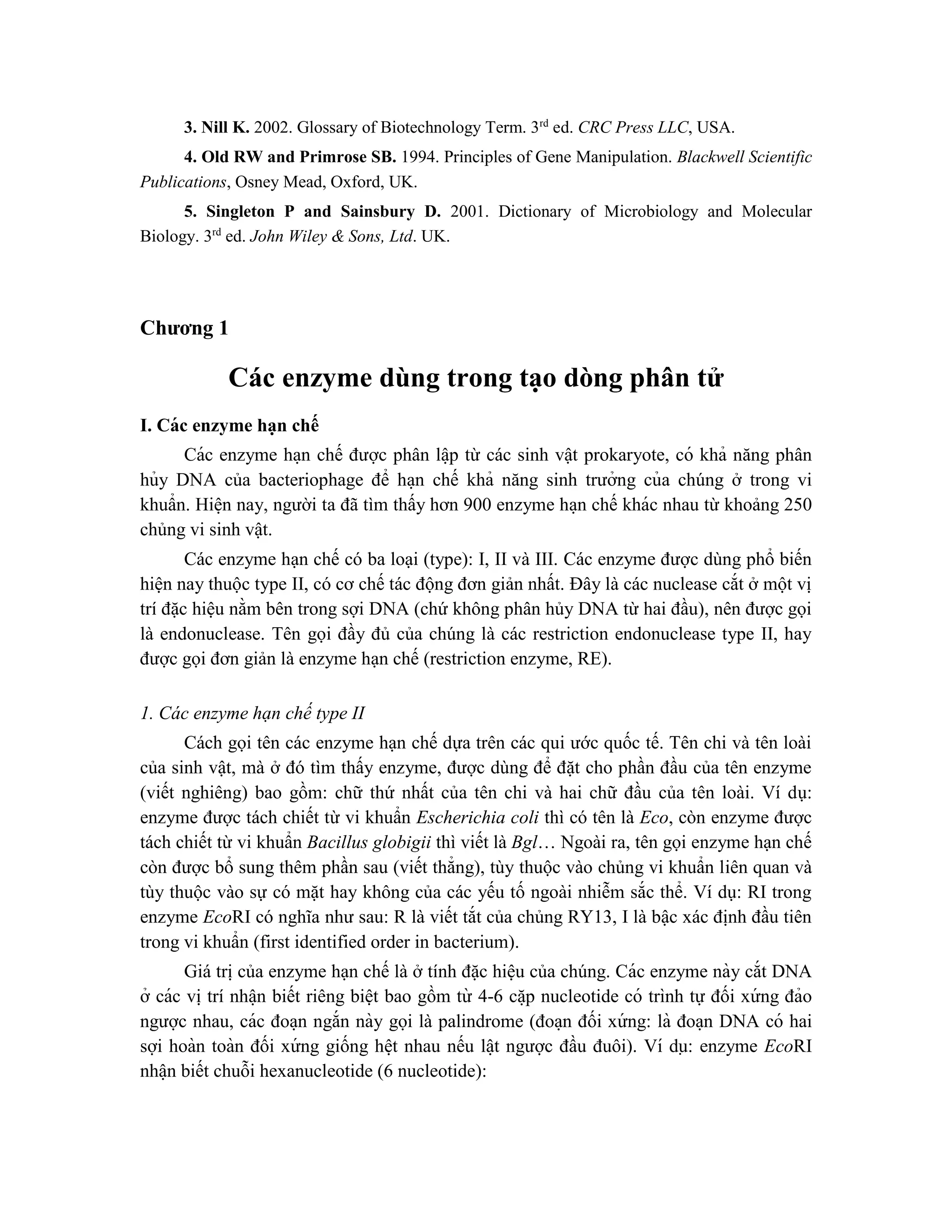 3. Nill K. 2002. Glossary of Biotechnology Term. 3rd
ed. CRC Press LLC, USA.
4. Old RW and Primrose SB. 1994. Principles of Gene Manipulation. Blackwell Scientific
Publications, Osney Mead, Oxford, UK.
5. Singleton P and Sainsbury D. 2001. Dictionary of Microbiology and Molecular
Biology. 3rd
ed. John Wiley & Sons, Ltd. UK.
Chương 1
Các enzyme dùng trong tạo dòng phân tử
I. Các enzyme hạn chế
Các enzyme ha ̣n chế được phân lâ ̣p từ các sinh vật prokaryote, có khả năng phân
hủy DNA của bacteriophage để ha ̣n chế khả năng sinh trưởng của chúng ở trong vi
khuẩn. Hiê ̣n nay, người ta đã tìm thấy hơn 900 enzyme ha ̣n chế khác nhau từ khoảng 250
chủng vi sinh vật.
Các enzyme hạn chế có ba loại (type): I, II và III. Các enzyme được dùng phổ biến
hiện nay thuộc type II, có cơ chế tác động đơn giản nhất. Đây là các nuclease cắt ở một vị
trí đặc hiệu nằm bên trong sợi DNA (chứ không phân hủy DNA từ hai đầu), nên được gọi
là endonuclease. Tên gọi đầy đủ của chúng là các restriction endonuclease type II, hay
được gọi đơn giản là enzyme hạn chế (restriction enzyme, RE).
1. Các enzyme hạn chế type II
Cách gọi tên các enzyme hạn chế dựa trên các qui ước quốc tế. Tên chi và tên loài
của sinh vật, mà ở đó tìm thấy enzyme, được dùng để đặt cho phần đầu của tên enzyme
(viết nghiêng) bao gồm: chữ thứ nhất của tên chi và hai chữ đầu của tên loài. Ví dụ:
enzyme được tách chiết từ vi khuẩn Escherichia coli thì có tên là Eco, còn enzyme được
tách chiết từ vi khuẩn Bacillus globigii thì viết là Bgl… Ngoài ra, tên gọi enzyme hạn chế
còn được bổ sung thêm phần sau (viết thẳng), tùy thuộc vào chủng vi khuẩn liên quan và
tùy thuộc vào sự có mặt hay không của các yếu tố ngoài nhiễm sắc thể. Ví dụ: RI trong
enzyme EcoRI có nghĩa như sau: R là viết tắt của chủng RY13, I là bậc xác định đầu tiên
trong vi khuẩn (first identified order in bacterium).
Giá trị của enzyme hạn chế là ở tính đặc hiệu của chúng. Các enzyme này cắt DNA
ở các vị trí nhâ ̣n biết riêng biệt bao gồm từ 4-6 că ̣p nucleotide có trình tự đối xứ ng đảo
ngược nhau, các đoa ̣n ngắn này gọi là palindrome (đoa ̣n đối xứ ng: là đoa ̣n DNA có hai
sợi hoàn toàn đối xứ ng giống hê ̣t nhau nếu lâ ̣t ngược đầu đuôi). Ví dụ: enzyme EcoRI
nhâ ̣n biết chuỗi hexanucleotide (6 nucleotide):
 