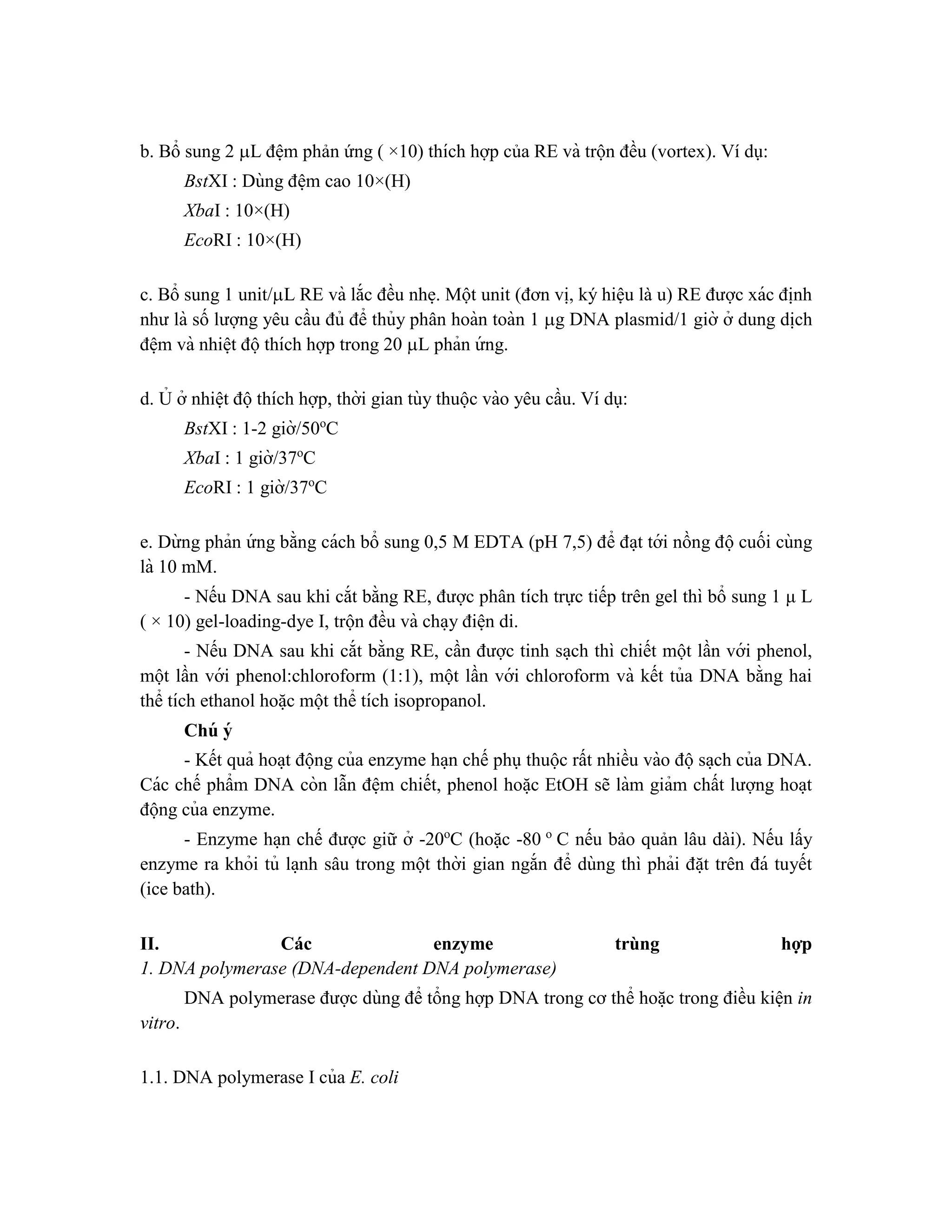 b. Bổ sung 2 L đê ̣m phản ứng ( ×10) thích hợp của RE và trộn đều (vortex). Ví dụ:
BstXI : Dùng đê ̣m cao 10×(H)
XbaI : 10×(H)
EcoRI : 10×(H)
c. Bổ sung 1 unit/L RE và lắc đều nhe ̣. Một unit (đơn vi ̣
, ký hiệu là u) RE được xác đi ̣
nh
như là số lượng yêu cầu đủ để thủy phân hoàn toàn 1 g DNA plasmid/1 giờ ở dung di ̣
ch
đê ̣m và nhiê ̣t độthích hợp trong 20 L phản ứ ng.
d. Ủ ở nhiê ̣t độthích hợp, thời gian tùy thuộc vào yêu cầu. Ví dụ:
BstXI : 1-2 giờ/50o
C
XbaI : 1 giờ/37o
C
EcoRI : 1 giờ/37o
C
e. Dừ ng phản ứ ng bằng cách bổ sung 0,5 M EDTA (pH 7,5) để đa ̣t tới nồng độcuối cùng
là 10 mM.
- Nếu DNA sau khi cắt bằng RE, được phân tích trực tiếp trên gel thì bổ sung 1 μ L
( × 10) gel-loading-dye I, trộn đều và cha ̣y điê ̣n di.
- Nếu DNA sau khi cắt bằng RE, cần được tinh sa ̣ch thì chiết một lần với phenol,
một lần với phenol:chloroform (1:1), một lần với chloroform và kết tủa DNA bằng hai
thể tích ethanol hoă ̣c một thể tích isopropanol.
Chú ý
- Kết quả hoa ̣t động của enzyme ha ̣n chế phụthuộc rất nhiều vào độsa ̣ch của DNA.
Các chế phẩm DNA còn lẫn đê ̣m chiết, phenol hoă ̣c EtOH sẽ làm giảm chất lượng hoa ̣t
động của enzyme.
- Enzyme ha ̣n chế được giữ ở -20o
C (hoặc -80 o
C nếu bảo quản lâu dài). Nếu lấy
enzyme ra khỏi tủ la ̣nh sâu trong một thời gian ngắn để dùng thì phải đă ̣t trên đá tuyết
(ice bath).
II. Các enzyme trùng hợp
1. DNA polymerase (DNA-dependent DNA polymerase)
DNA polymerase được dùng để tổng hợp DNA trong cơ thể hoă ̣c trong điều kiện in
vitro.
1.1. DNA polymerase I của E. coli
 