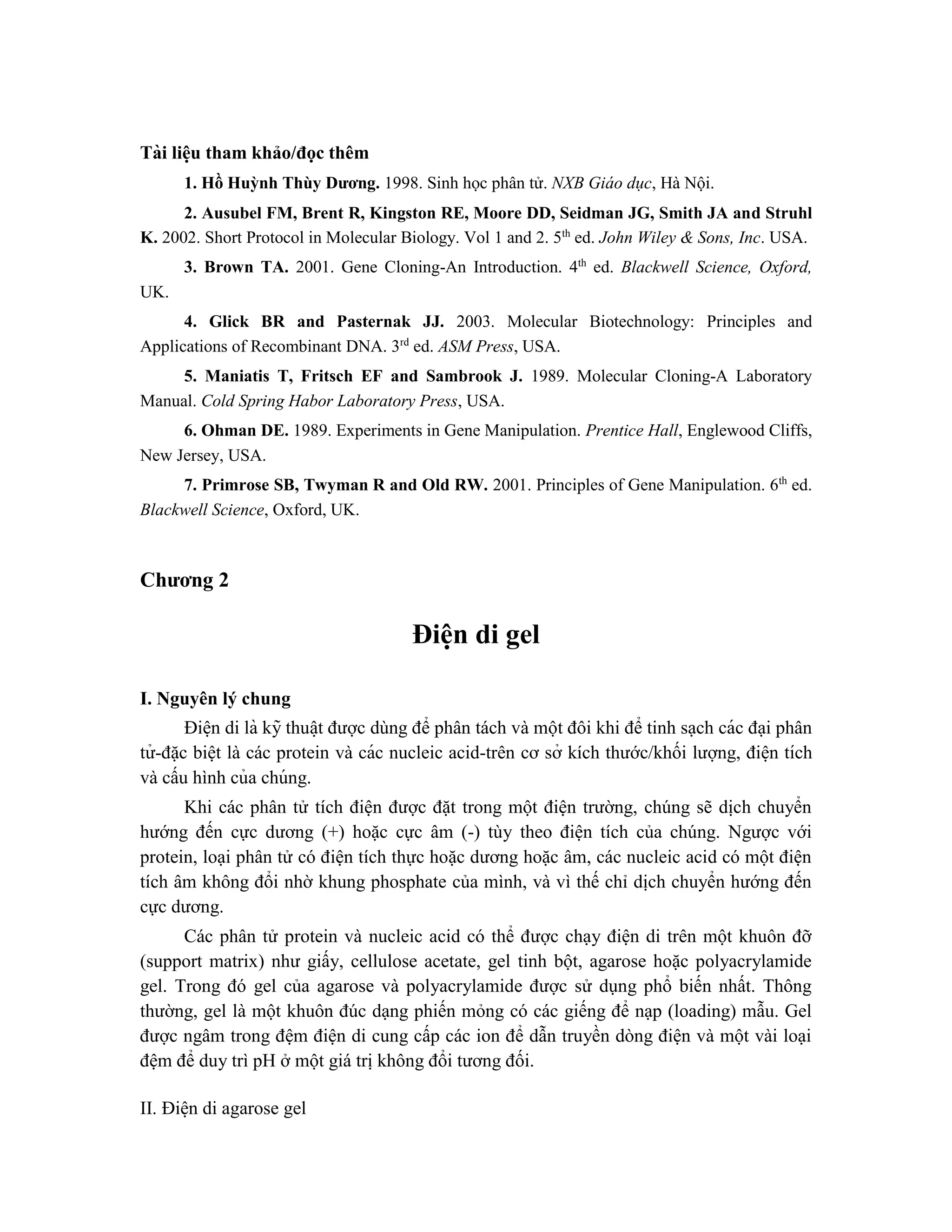 Tài liê ̣
u tham khảo/đọc thêm
1. Hồ Huỳnh Thùy Dương. 1998. Sinh học phân tử. NXB Giáo dục, Hà Nội.
2. Ausubel FM, Brent R, Kingston RE, Moore DD, Seidman JG, Smith JA and Struhl
K. 2002. Short Protocol in Molecular Biology. Vol 1 and 2. 5th
ed. John Wiley & Sons, Inc. USA.
3. Brown TA. 2001. Gene Cloning-An Introduction. 4th
ed. Blackwell Science, Oxford,
UK.
4. Glick BR and Pasternak JJ. 2003. Molecular Biotechnology: Principles and
Applications of Recombinant DNA. 3rd
ed. ASM Press, USA.
5. Maniatis T, Fritsch EF and Sambrook J. 1989. Molecular Cloning-A Laboratory
Manual. Cold Spring Habor Laboratory Press, USA.
6. Ohman DE. 1989. Experiments in Gene Manipulation. Prentice Hall, Englewood Cliffs,
New Jersey, USA.
7. Primrose SB, Twyman R and Old RW. 2001. Principles of Gene Manipulation. 6th
ed.
Blackwell Science, Oxford, UK.
Chương 2
Điê ̣
n di gel
I. Nguyên lý chung
Điê ̣n di là kỹ thuâ ̣t được dùng để phân tách và một đôi khi để tinh sạch các đại phân
tử -đặc biệt là các protein và các nucleic acid-trên cơ sở kích thước/khối lượng, điê ̣n tích
và cấu hình của chúng.
Khi các phân tử tích điện được đặt trong một điện trường, chúng sẽ dịch chuyển
hướng đến cực dương (+) hoặc cực âm (-) tùy theo điện tích của chúng. Ngược với
protein, loại phân tử có điện tích thực hoặc dương hoặc âm, các nucleic acid có một điện
tích âm không đổi nhờ khung phosphate của mình, và vì thế chỉ dịch chuyển hướng đến
cực dương.
Các phân tử protein và nucleic acid có thể được chạy điện di trên một khuôn đỡ
(support matrix) như giấy, cellulose acetate, gel tinh bột, agarose hoặc polyacrylamide
gel. Trong đó gel của agarose và polyacrylamide được sử dụng phổ biến nhất. Thông
thường, gel là một khuôn đúc dạng phiến mỏng có các giếng để nạp (loading) mẫu. Gel
được ngâm trong đệm điện di cung cấp các ion để dẫn truyền dòng điện và một vài loại
đệm để duy trì pH ở một giá trị không đổi tương đối.
II. Điê ̣n di agarose gel
 