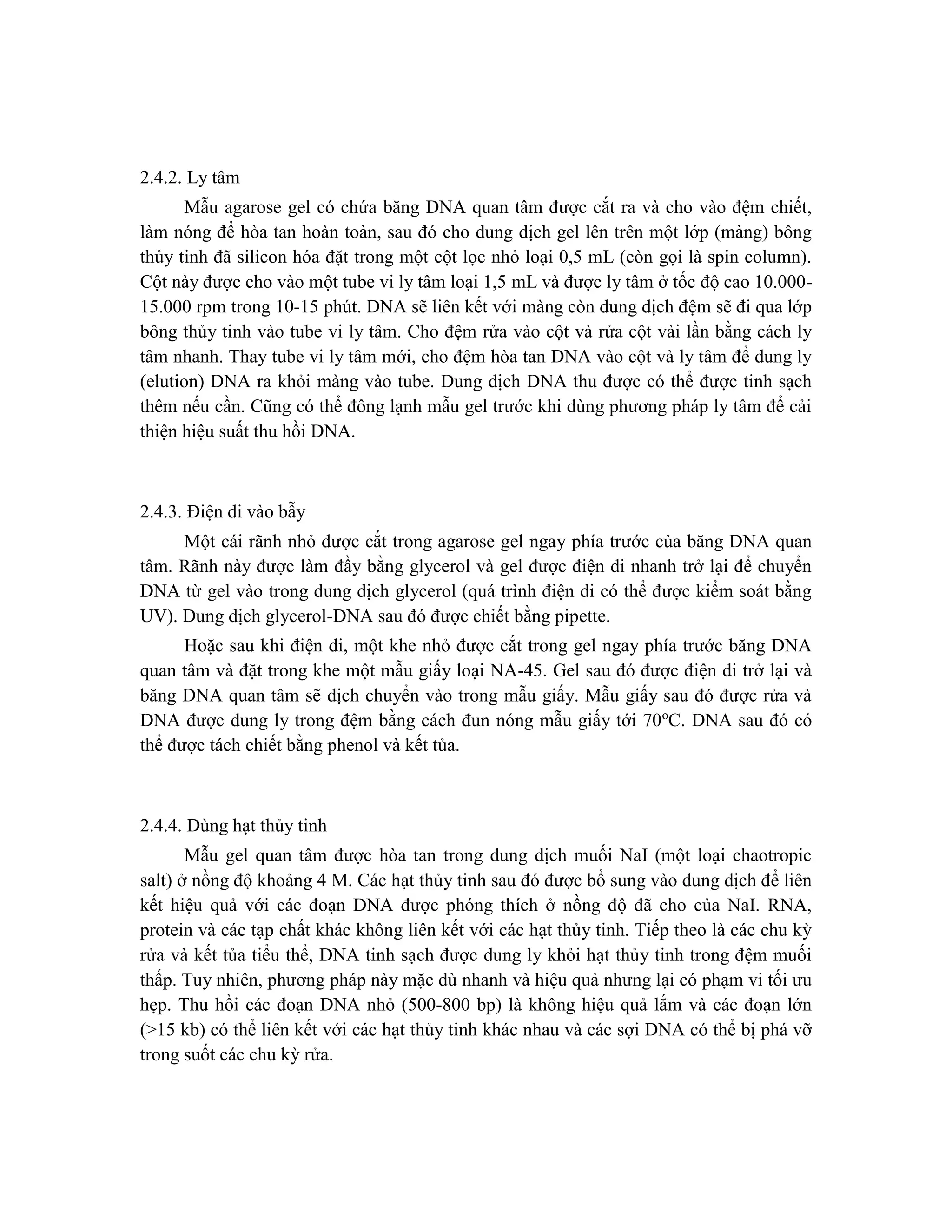 2.4.2. Ly tâm
Mẫu agarose gel có chứa băng DNA quan tâm được cắt ra và cho vào đệm chiết,
làm nóng để hòa tan hoàn toàn, sau đó cho dung dịch gel lên trên một lớp (màng) bông
thủy tinh đã silicon hóa đặt trong một cột lọc nhỏ loại 0,5 mL (còn gọi là spin column).
Cột này được cho vào một tube vi ly tâm loại 1,5 mL và được ly tâm ở tốc độ cao 10.000-
15.000 rpm trong 10-15 phút. DNA sẽ liên kết với màng còn dung dịch đệm sẽ đi qua lớp
bông thủy tinh vào tube vi ly tâm. Cho đệm rửa vào cột và rửa cột vài lần bằng cách ly
tâm nhanh. Thay tube vi ly tâm mới, cho đệm hòa tan DNA vào cột và ly tâm để dung ly
(elution) DNA ra khỏi màng vào tube. Dung dịch DNA thu được có thể được tinh sạch
thêm nếu cần. Cũng có thể đông lạnh mẫu gel trước khi dùng phương pháp ly tâm để cải
thiện hiệu suất thu hồi DNA.
2.4.3. Điện di vào bẫy
Một cái rãnh nhỏ được cắt trong agarose gel ngay phía trước của băng DNA quan
tâm. Rãnh này được làm đầy bằng glycerol và gel được điện di nhanh trở lại để chuyển
DNA từ gel vào trong dung dịch glycerol (quá trình điện di có thể được kiểm soát bằng
UV). Dung dịch glycerol-DNA sau đó được chiết bằng pipette.
Hoặc sau khi điện di, một khe nhỏ được cắt trong gel ngay phía trước băng DNA
quan tâm và đặt trong khe một mẫu giấy loại NA-45. Gel sau đó được điện di trở lại và
băng DNA quan tâm sẽ dịch chuyển vào trong mẫu giấy. Mẫu giấy sau đó được rửa và
DNA được dung ly trong đệm bằng cách đun nóng mẫu giấy tới 70o
C. DNA sau đó có
thể được tách chiết bằng phenol và kết tủa.
2.4.4. Dùng hạt thủy tinh
Mẫu gel quan tâm được hòa tan trong dung dịch muối NaI (một loại chaotropic
salt) ở nồng độ khoảng 4 M. Các hạt thủy tinh sau đó được bổ sung vào dung dịch để liên
kết hiệu quả với các đoạn DNA được phóng thích ở nồng độ đã cho của NaI. RNA,
protein và các tạp chất khác không liên kết với các hạt thủy tinh. Tiếp theo là các chu kỳ
rửa và kết tủa tiểu thể, DNA tinh sạch được dung ly khỏi hạt thủy tinh trong đệm muối
thấp. Tuy nhiên, phương pháp này mặc dù nhanh và hiệu quả nhưng lại có phạm vi tối ưu
hẹp. Thu hồi các đoạn DNA nhỏ (500-800 bp) là không hiệu quả lắm và các đoạn lớn
(>15 kb) có thể liên kết với các hạt thủy tinh khác nhau và các sợi DNA có thể bị phá vỡ
trong suốt các chu kỳ rửa.
 