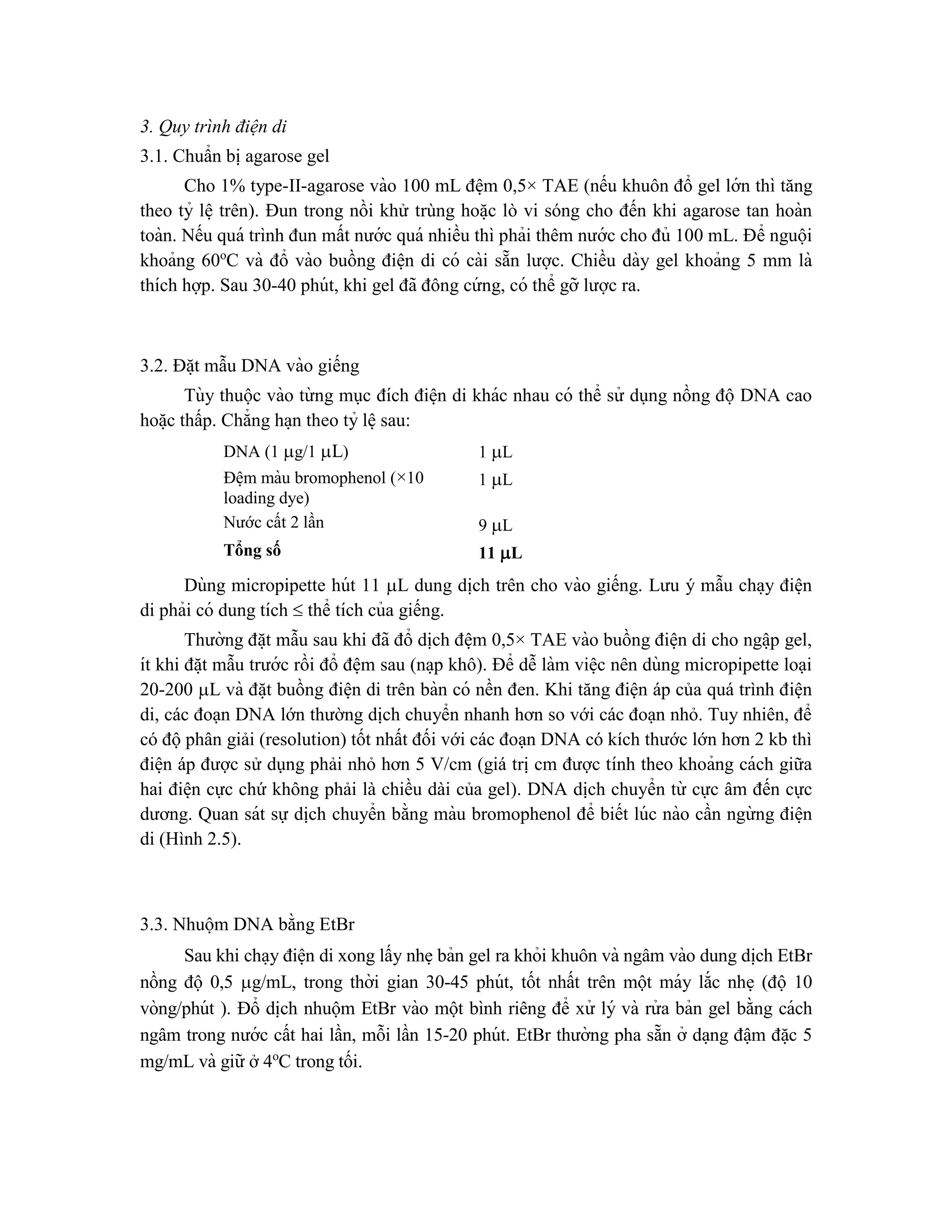 3. Quy trình điện di
3.1. Chuẩn bi ̣agarose gel
Cho 1% type-II-agarose vào 100 mL đê ̣m 0,5× TAE (nếu khuôn đổ gel lớn thì tăng
theo tỷ lê ̣trên). Đun trong nồi khử trùng hoă ̣c lò vi sóng cho đến khi agarose tan hoàn
toàn. Nếu quá trình đun mất nước quá nhiều thì phải thêm nước cho đủ 100 mL. Để nguội
khoảng 60o
C và đổ vào buồng điê ̣n di có cài sẵn lược. Chiều dày gel khoảng 5 mm là
thích hợp. Sau 30-40 phút, khi gel đã đông cứ ng, có thể gỡ lược ra.
3.2. Đă ̣t mẫu DNA vào giếng
Tùy thuộc vào từ ng mục đích điê ̣n di khác nhau có thể sử dụng nồng độ DNA cao
hoă ̣c thấp. Chẳng ha ̣n theo tỷ lê ̣sau:
DNA (1 g/1 L) 1 L
Đê ̣m màu bromophenol (×10
loading dye)
1 L
Nước cất 2 lần 9 L
Tổng số 11 L
Dùng micropipette hút 11 L dung di ̣
ch trên cho vào giếng. Lưu ý mẫu cha ̣y điê ̣n
di phải có dung tích  thể tích của giếng.
Thường đă ̣t mẫu sau khi đã đổ di ̣
ch đê ̣m 0,5× TAE vào buồng điê ̣n di cho ngâ ̣p gel,
ít khi đă ̣t mẫu trước rồi đổ đê ̣m sau (na ̣p khô). Để dễ làm viê ̣c nên dùng micropipette loại
20-200 L và đă ̣t buồng điê ̣n di trên bàn có nền đen. Khi tăng điện áp của quá trình điện
di, các đoạn DNA lớn thường dịch chuyển nhanh hơn so với các đoạn nhỏ. Tuy nhiên, để
có độ phân giải (resolution) tốt nhất đối với các đoạn DNA có kích thước lớn hơn 2 kb thì
điê ̣n áp được sử dụng phải nhỏ hơn 5 V/cm (giá trị cm được tính theo khoảng cách giữa
hai điê ̣n cực chứ không phải là chiều dài của gel). DNA dịch chuyển từ cực âm đến cực
dương. Quan sát sự dịch chuyển bằng màu bromophenol để biết lúc nào cần ngừ ng điê ̣n
di (Hình 2.5).
3.3. Nhuộm DNA bằng EtBr
Sau khi cha ̣y điê ̣n di xong lấy nhe ̣bản gel ra khỏi khuôn và ngâm vào dung di ̣
ch EtBr
nồng độ 0,5 g/mL, trong thời gian 30-45 phút, tốt nhất trên một máy lắc nhe ̣ (độ 10
vòng/phút ). Đổ di ̣
ch nhuộm EtBr vào một bình riêng để xử lý và rử a bản gel bằng cách
ngâm trong nước cất hai lần, mỗi lần 15-20 phút. EtBr thường pha sẵn ở da ̣ng đâ ̣m đă ̣c 5
mg/mL và giữ ở 4o
C trong tối.
 
