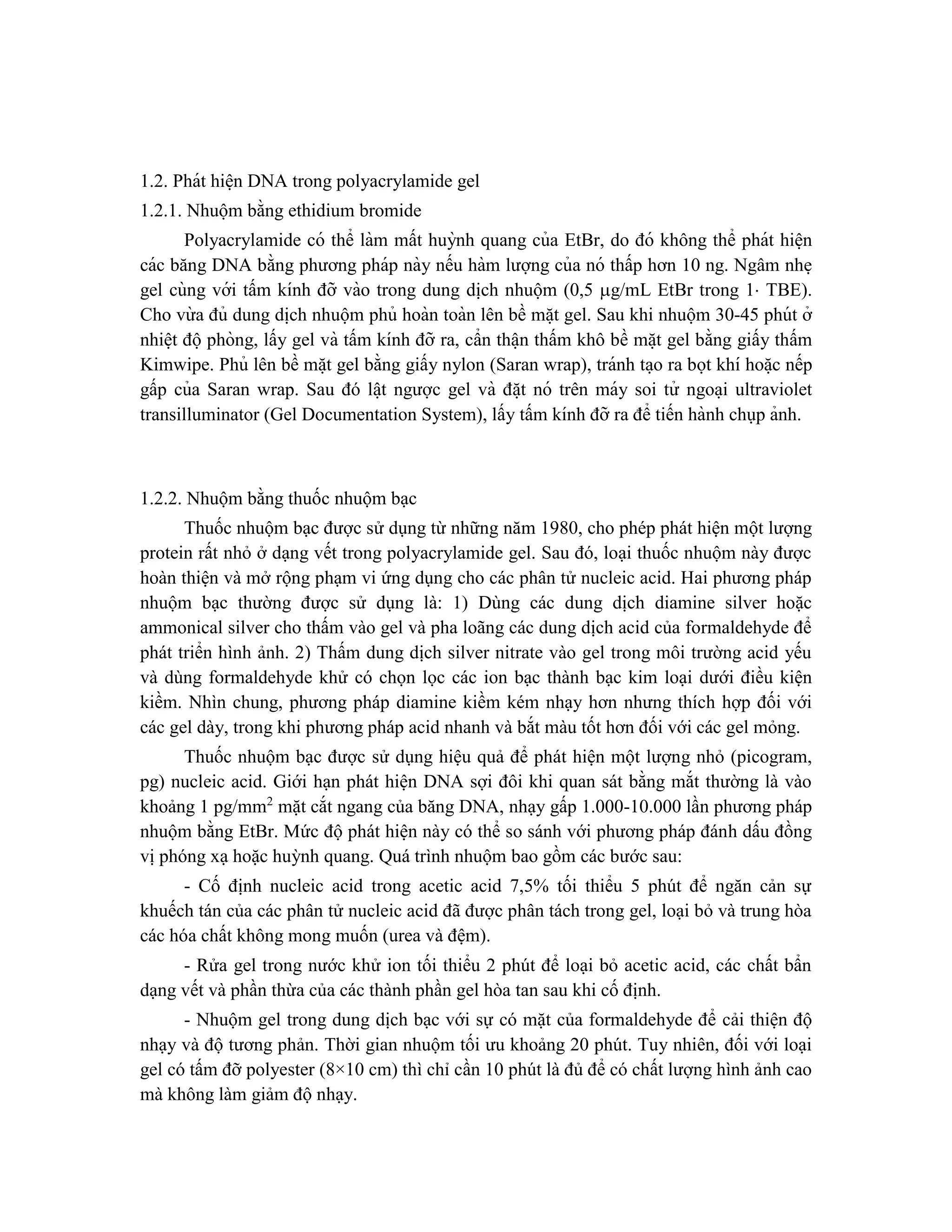 1.2. Phát hiê ̣n DNA trong polyacrylamide gel
1.2.1. Nhuộm bằng ethidium bromide
Polyacrylamide có thể làm mất huỳnh quang của EtBr, do đó không thể phát hiê ̣n
các băng DNA bằng phương pháp này nếu hàm lượng của nó thấp hơn 10 ng. Ngâm nhe ̣
gel cùng với tấm kính đỡ vào trong dung di ̣
ch nhuộm (0,5 g/mL EtBr trong 1 TBE).
Cho vừ a đủ dung di ̣
ch nhuộm phủ hoàn toàn lên bề mă ̣t gel. Sau khi nhuộm 30-45 phút ở
nhiê ̣t độphòng, lấy gel và tấm kính đỡ ra, cẩn thâ ̣n thấm khô bề mă ̣t gel bằng giấy thấm
Kimwipe. Phủ lên bề mă ̣t gel bằng giấy nylon (Saran wrap), tránh ta ̣o ra bọt khí hoă ̣c nếp
gấp của Saran wrap. Sau đó lâ ̣t ngược gel và đă ̣t nó trên máy soi tử ngoa ̣i ultraviolet
transilluminator (Gel Documentation System), lấy tấm kính đỡ ra để tiến hành chụp ảnh.
1.2.2. Nhuộm bằng thuốc nhuộm bạc
Thuốc nhuộm bạc được sử dụng từ những năm 1980, cho phép phát hiện một lượng
protein rất nhỏ ở dạng vết trong polyacrylamide gel. Sau đó, loại thuốc nhuộm này được
hoàn thiện và mở rộng phạm vi ứng dụng cho các phân tử nucleic acid. Hai phương pháp
nhuộm bạc thường được sử dụng là: 1) Dùng các dung dịch diamine silver hoặc
ammonical silver cho thấm vào gel và pha loãng các dung dịch acid của formaldehyde để
phát triển hình ảnh. 2) Thấm dung dịch silver nitrate vào gel trong môi trường acid yếu
và dùng formaldehyde khử có chọn lọc các ion bạc thành bạc kim loại dưới điều kiện
kiềm. Nhìn chung, phương pháp diamine kiềm kém nhạy hơn nhưng thích hợp đối với
các gel dày, trong khi phương pháp acid nhanh và bắt màu tốt hơn đối với các gel mỏng.
Thuốc nhuộm bạc được sử dụng hiệu quả để phát hiện một lượng nhỏ (picogram,
pg) nucleic acid. Giới hạn phát hiện DNA sợi đôi khi quan sát bằng mắt thường là vào
khoảng 1 pg/mm2
mặt cắt ngang của băng DNA, nhạy gấp 1.000-10.000 lần phương pháp
nhuộm bằng EtBr. Mức độ phát hiện này có thể so sánh với phương pháp đánh dấu đồng
vị phóng xạ hoặc huỳnh quang. Quá trình nhuộm bao gồm các bước sau:
- Cố định nucleic acid trong acetic acid 7,5% tối thiểu 5 phút để ngăn cản sự
khuếch tán của các phân tử nucleic acid đã được phân tách trong gel, loại bỏ và trung hòa
các hóa chất không mong muốn (urea và đệm).
- Rửa gel trong nước khử ion tối thiểu 2 phút để loại bỏ acetic acid, các chất bẩn
dạng vết và phần thừa của các thành phần gel hòa tan sau khi cố định.
- Nhuộm gel trong dung dịch bạc với sự có mặt của formaldehyde để cải thiện độ
nhạy và độ tương phản. Thời gian nhuộm tối ưu khoảng 20 phút. Tuy nhiên, đối với loại
gel có tấm đỡ polyester (8×10 cm) thì chỉ cần 10 phút là đủ để có chất lượng hình ảnh cao
mà không làm giảm độ nhạy.
 