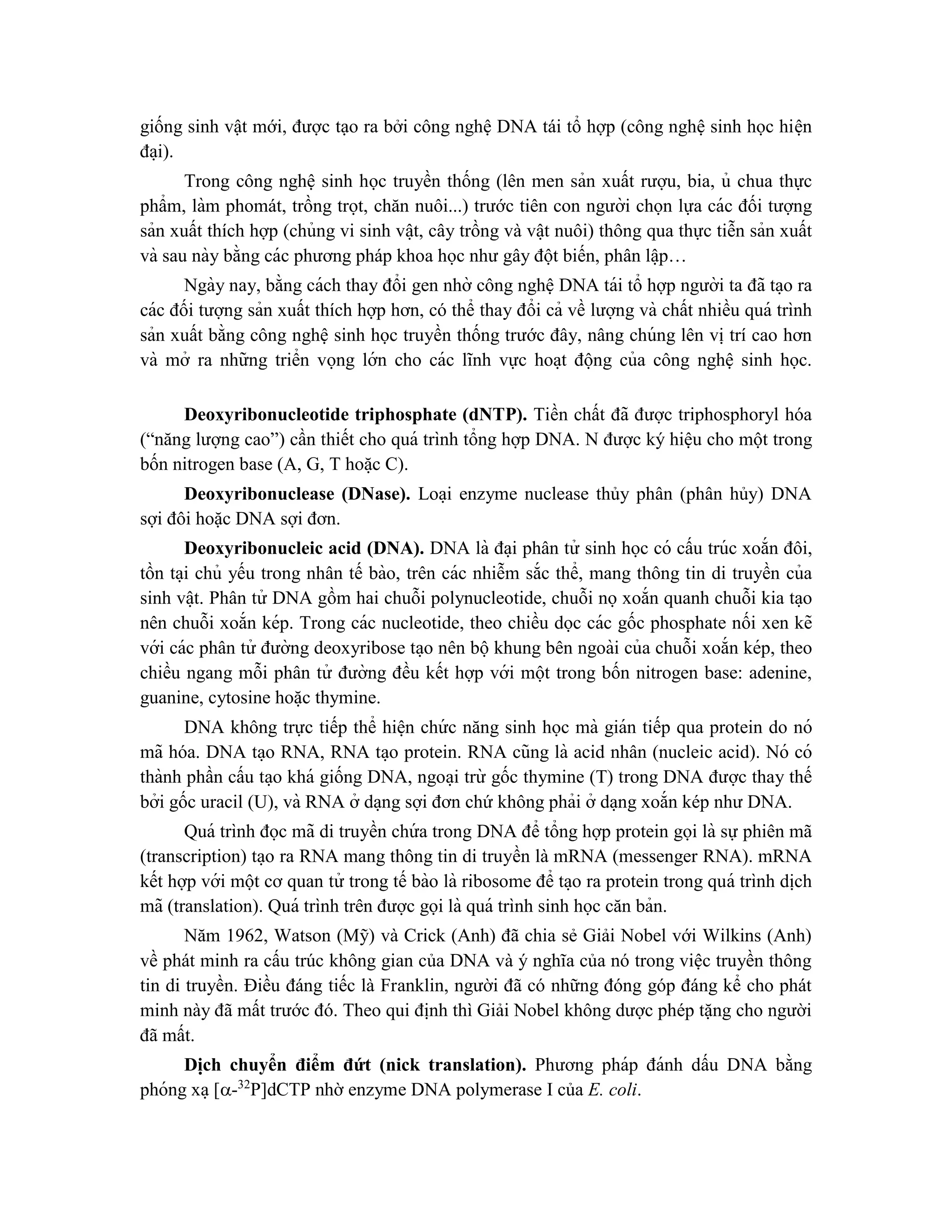 giống sinh vật mới, được tạo ra bởi công nghệ DNA tái tổ hợp (công nghệ sinh học hiê ̣n
đa ̣i).
Trong công nghệ sinh học truyền thống (lên men sản xuất rượu, bia, ủ chua thực
phẩm, làm phomát, trồng trọt, chăn nuôi...) trước tiên con người chọn lựa các đối tượng
sản xuất thích hợp (chủng vi sinh vâ ̣t, cây trồng và vâ ̣t nuôi) thông qua thực tiễn sản xuất
và sau này bằng các phương pháp khoa học như gây đột biến, phân lâ ̣p…
Ngày nay, bằng cách thay đổi gen nhờ công nghệ DNA tái tổ hợp người ta đã ta ̣o ra
các đối tượng sản xuất thích hợp hơn, có thể thay đổi cả về lượng và chất nhiều quá trình
sản xuất bằng công nghệ sinh học truyền thống trước đây, nâng chúng lên vị trí cao hơn
và mở ra những triển vọng lớn cho các lĩnh vực hoa ̣t động của công nghệ sinh học.
Deoxyribonucleotide triphosphate (dNTP). Tiền chất đã được triphosphoryl hóa
(“năng lượng cao”) cần thiết cho quá trình tổng hợp DNA. N được ký hiệu cho một trong
bốn nitrogen base (A, G, T hoă ̣c C).
Deoxyribonuclease (DNase). Loa ̣i enzyme nuclease thủy phân (phân hủy) DNA
sợi đôi hoặc DNA sợi đơn.
Deoxyribonucleic acid (DNA). DNA là đa ̣i phân tử sinh học có cấu trúc xoắn đôi,
tồn ta ̣i chủ yếu trong nhân tế bào, trên các nhiễm sắc thể, mang thông tin di truyền của
sinh vâ ̣t. Phân tử DNA gồm hai chuỗi polynucleotide, chuỗi nọxoắn quanh chuỗi kia ta ̣o
nên chuỗi xoắn kép. Trong các nucleotide, theo chiều dọc các gốc phosphate nối xen kẽ
với các phân tử đường deoxyribose ta ̣o nên bộkhung bên ngoài của chuỗi xoắn kép, theo
chiều ngang mỗi phân tử đường đều kết hợp với một trong bốn nitrogen base: adenine,
guanine, cytosine hoă ̣c thymine.
DNA không trực tiếp thể hiê ̣n chứ c năng sinh học mà gián tiếp qua protein do nó
mã hóa. DNA ta ̣o RNA, RNA ta ̣o protein. RNA cũng là acid nhân (nucleic acid). Nó có
thành phần cấu ta ̣o khá giống DNA, ngoa ̣i trừ gốc thymine (T) trong DNA được thay thế
bởi gốc uracil (U), và RNA ở da ̣ng sợi đơn chứ không phải ở da ̣ng xoắn kép như DNA.
Quá trình đọc mã di truyền chứ a trong DNA để tổng hợp protein gọi là sự phiên mã
(transcription) ta ̣o ra RNA mang thông tin di truyền là mRNA (messenger RNA). mRNA
kết hợp với một cơ quan tử trong tế bào là ribosome để ta ̣o ra protein trong quá trình dịch
mã (translation). Quá trình trên được gọi là quá trình sinh học căn bản.
Năm 1962, Watson (Mỹ) và Crick (Anh) đã chia sẻ Giải Nobel với Wilkins (Anh)
về phát minh ra cấu trúc không gian của DNA và ý nghĩa của nó trong việc truyền thông
tin di truyền. Điều đáng tiếc là Franklin, người đã có những đóng góp đáng kể cho phát
minh này đã mất trước đó. Theo qui định thì Giải Nobel không dược phép tặng cho người
đã mất.
Di ̣
ch chuyển điểm đứt (nick translation). Phương pháp đánh dấu DNA bằng
phóng xa ̣[-32
P]dCTP nhờ enzyme DNA polymerase I của E. coli.
 
