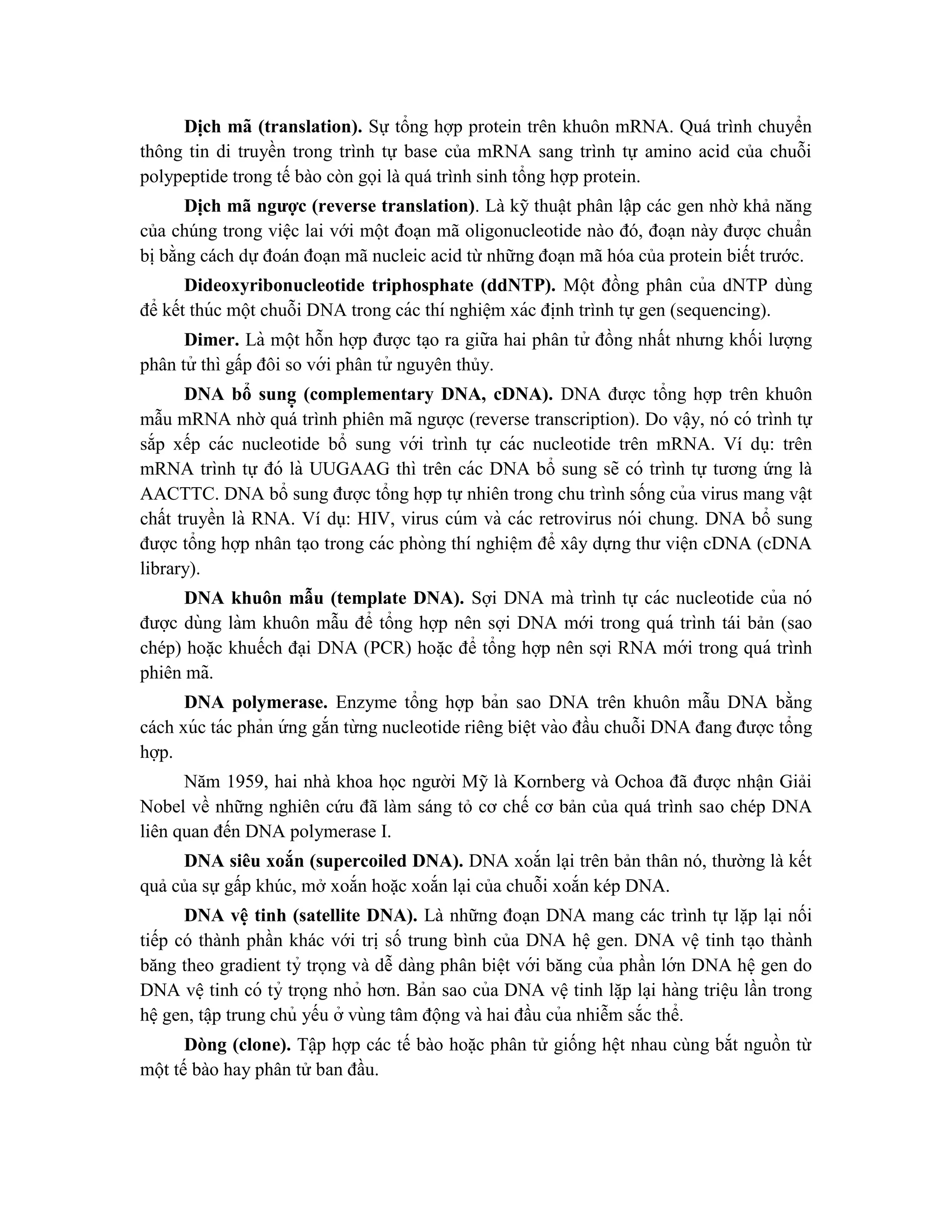 Di ̣
ch mã (translation). Sự tổng hợp protein trên khuôn mRNA. Quá trình chuyển
thông tin di truyền trong trình tự base của mRNA sang trình tự amino acid của chuỗi
polypeptide trong tế bào còn gọi là quá trình sinh tổng hợp protein.
Dịch mã ngược (reverse translation). Là kỹ thuật phân lập các gen nhờ khả năng
của chúng trong việc lai với một đoạn mã oligonucleotide nào đó, đoạn này được chuẩn
bị bằng cách dự đoán đoạn mã nucleic acid từ những đoạn mã hóa của protein biết trước.
Dideoxyribonucleotide triphosphate (ddNTP). Một đồng phân của dNTP dùng
để kết thúc một chuỗi DNA trong các thí nghiê ̣m xác đi ̣
nh trình tự gen (sequencing).
Dimer. Là một hỗn hợp được ta ̣o ra giữa hai phân tử đồng nhất nhưng khối lượng
phân tử thì gấp đôi so với phân tử nguyên thủy.
DNA bổ sung ̣ (complementary DNA, cDNA). DNA được tổng hợp trên khuôn
mẫu mRNA nhờ quá trình phiên mã ngược (reverse transcription). Do vâ ̣y, nó có trình tự
sắp xếp các nucleotide bổ sung với trình tự các nucleotide trên mRNA. Ví dụ: trên
mRNA trình tự đó là UUGAAG thì trên các DNA bổ sung sẽ có trình tự tương ứng là
AACTTC. DNA bổ sung được tổng hợp tự nhiên trong chu trình sống của virus mang vâ ̣t
chất truyền là RNA. Ví dụ: HIV, virus cúm và các retrovirus nói chung. DNA bổ sung
được tổng hợp nhân tạo trong các phòng thí nghiê ̣m để xây dựng thư viện cDNA (cDNA
library).
DNA khuôn mẫu (template DNA). Sợi DNA mà trình tự các nucleotide của nó
được dùng làm khuôn mẫu để tổng hợp nên sợi DNA mới trong quá trình tái bản (sao
chép) hoặc khuếch đại DNA (PCR) hoă ̣c để tổng hợp nên sợi RNA mới trong quá trình
phiên mã.
DNA polymerase. Enzyme tổng hợp bản sao DNA trên khuôn mẫu DNA bằng
cách xúc tác phản ứ ng gắn từ ng nucleotide riêng biê ̣t vào đầu chuỗi DNA đang được tổng
hợp.
Năm 1959, hai nhà khoa học người Mỹ là Kornberg và Ochoa đã được nhận Giải
Nobel về những nghiên cứu đã làm sáng tỏ cơ chế cơ bản của quá trình sao chép DNA
liên quan đến DNA polymerase I.
DNA siêu xoắn (supercoiled DNA). DNA xoắn lại trên bản thân nó, thường là kết
quả của sự gấp khúc, mở xoắn hoặc xoắn lại của chuỗi xoắn kép DNA.
DNA vê ̣tinh (satellite DNA). Là những đoạn DNA mang các trình tự lặp lại nối
tiếp có thành phần khác với trị số trung bình của DNA hệ gen. DNA vệ tinh ta ̣o thành
băng theo gradient tỷ trọng và dễ dàng phân biê ̣t với băng của phần lớn DNA hê ̣gen do
DNA vê ̣tinh có tỷ trọng nhỏ hơn. Bản sao của DNA vệ tinh lă ̣p la ̣i hàng triê ̣u lần trong
hê ̣gen, tâ ̣p trung chủ yếu ở vùng tâm động và hai đầu của nhiễm sắc thể.
Dòng (clone). Tập hợp các tế bào hoặc phân tử giống hệt nhau cùng bắt nguồn từ
một tế bào hay phân tử ban đầu.
 
