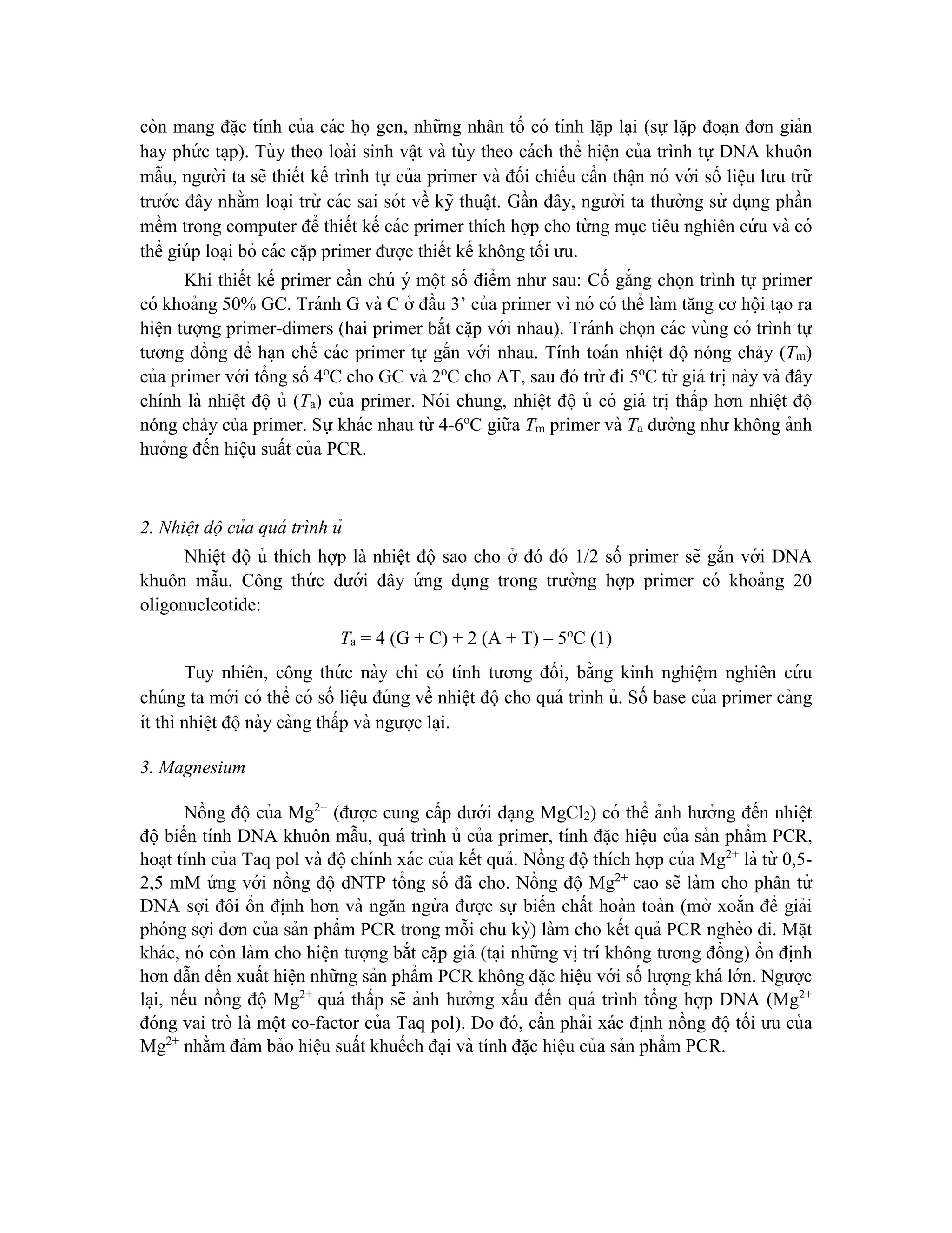 còn mang đă ̣c tính của các họ gen, những nhân tố có tính lă ̣p la ̣i (sự lă ̣p đoa ̣n đơn giản
hay phứ c ta ̣p). Tùy theo loài sinh vâ ̣t và tùy theo cách thể hiê ̣n của trình tự DNA khuôn
mẫu, người ta sẽ thiết kế trình tự của primer và đối chiếu cẩn thâ ̣n nó với số liê ̣u lưu trữ
trước đây nhằm loa ̣i trừ các sai sót về kỹ thuâ ̣t. Gần đây, người ta thường sử dụng phần
mềm trong computer để thiết kế các primer thích hợp cho từ ng mục tiêu nghiên cứ u và có
thể giúp loa ̣i bỏ các că ̣p primer được thiết kế không tối ưu.
Khi thiết kế primer cần chú ý một số điểm như sau: Cố gắng chọn trình tự primer
có khoảng 50% GC. Tránh G và C ở đầu 3’ của primer vì nó có thể làm tăng cơ hội ta ̣o ra
hiê ̣n tượng primer-dimers (hai primer bắt că ̣p với nhau). Tránh chọn các vùng có trình tự
tương đồng để ha ̣n chế các primer tự gắn với nhau. Tính toán nhiệt độ nóng chảy (Tm)
của primer với tổng số 4o
C cho GC và 2o
C cho AT, sau đó trừ đi 5o
C từ giá tri ̣này và đây
chính là nhiê ̣t độ ủ (Ta) của primer. Nói chung, nhiê ̣t độ ủ có giá tri ̣thấp hơn nhiê ̣t độ
nóng chảy của primer. Sự khác nhau từ 4-6o
C giữa Tm primer và Ta dường như không ảnh
hưởng đến hiê ̣u suất của PCR.
2. Nhiệt độ của quá trình ủ
Nhiê ̣t độ ủ thích hợp là nhiệt độ sao cho ở đó đó 1/2 số primer sẽ gắn với DNA
khuôn mẫu. Công thứ c dưới đây ứ ng dụng trong trường hợp primer có khoảng 20
oligonucleotide:
Ta = 4 (G + C) + 2 (A + T) – 5o
C (1)
Tuy nhiên, công thứ c này chỉ có tính tương đối, bằng kinh nghiê ̣m nghiên cứ u
chúng ta mới có thể có số liê ̣u đúng về nhiê ̣t độcho quá trình ủ. Số base của primer càng
ít thì nhiê ̣t độnày càng thấp và ngược la ̣i.
3. Magnesium
Nồng độ của Mg2+
(được cung cấp dưới da ̣ng MgCl2) có thể ảnh hưởng đến nhiê ̣t
độ biến tính DNA khuôn mẫu, quá trình ủ của primer, tính đă ̣c hiệu của sản phẩm PCR,
hoa ̣t tính của Taq pol và độchính xác của kết quả. Nồng độthích hợp của Mg2+
là từ 0,5-
2,5 mM ứ ng với nồng độ dNTP tổng số đã cho. Nồng độ Mg2+
cao sẽ làm cho phân tử
DNA sợi đôi ổn đi ̣
nh hơn và ngăn ngừ a được sự biến chất hoàn toàn (mở xoắn để giải
phóng sợi đơn của sản phẩm PCR trong mỗi chu kỳ) làm cho kết quả PCR nghèo đi. Mă ̣t
khác, nó còn làm cho hiê ̣n tượng bắt că ̣p giả (ta ̣i những vi ̣trí không tương đồng) ổn đi ̣
nh
hơn dẫn đến xuất hiê ̣n những sản phẩm PCR không đă ̣c hiệu với số lượng khá lớn. Ngược
la ̣i, nếu nồng độ Mg2+
quá thấp sẽ ảnh hưởng xấu đến quá trình tổng hợp DNA (Mg2+
đóng vai trò là một co-factor của Taq pol). Do đó, cần phải xác đi ̣
nh nồng độ tối ưu của
Mg2+
nhằm đảm bảo hiê ̣u suất khuếch đa ̣i và tính đă ̣c hiệu của sản phẩm PCR.
 