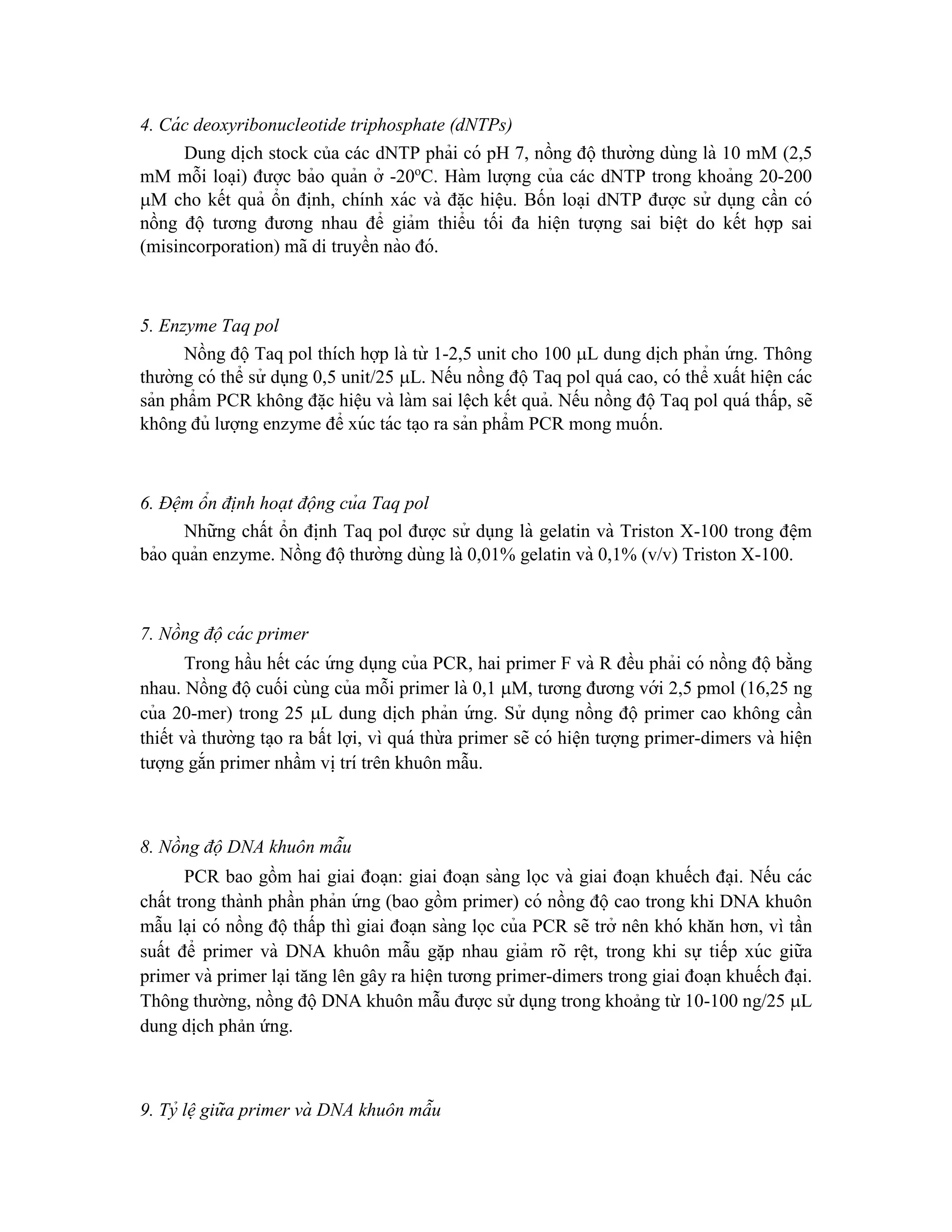 4. Cá c deoxyribonucleotide triphosphate (dNTPs)
Dung di ̣
ch stock của các dNTP phải có pH 7, nồng độ thường dùng là 10 mM (2,5
mM mỗi loa ̣i) được bảo quản ở -20o
C. Hàm lượng của các dNTP trong khoảng 20-200
M cho kết quả ổn đi ̣
nh, chính xác và đă ̣c hiệu. Bốn loa ̣i dNTP được sử dụng cần có
nồng độ tương đương nhau để giảm thiểu tối đa hiê ̣n tượng sai biê ̣t do kết hợp sai
(misincorporation) mã di truyền nào đó.
5. Enzyme Taq pol
Nồng độTaq pol thích hợp là từ 1-2,5 unit cho 100 L dung di ̣
ch phản ứ ng. Thông
thường có thể sử dụng 0,5 unit/25 L. Nếu nồng độTaq pol quá cao, có thể xuất hiê ̣n các
sản phẩm PCR không đă ̣c hiệu và làm sai lê ̣ch kết quả. Nếu nồng độTaq pol quá thấp, sẽ
không đủ lượng enzyme để xúc tác ta ̣o ra sản phẩm PCR mong muốn.
6. Đệm ổn đi ̣nh hoạt động của Taq pol
Những chất ổn đi ̣
nh Taq pol được sử dụng là gelatin và Triston X-100 trong đê ̣m
bảo quản enzyme. Nồng độthường dùng là 0,01% gelatin và 0,1% (v/v) Triston X-100.
7. Nồng độ cá c primer
Trong hầu hết các ứ ng dụng của PCR, hai primer F và R đều phải có nồng độbằng
nhau. Nồng độcuối cùng của mỗi primer là 0,1 M, tương đương với 2,5 pmol (16,25 ng
của 20-mer) trong 25 L dung di ̣
ch phản ứ ng. Sử dụng nồng độ primer cao không cần
thiết và thường ta ̣o ra bất lợi, vì quá thừ a primer sẽ có hiê ̣n tượng primer-dimers và hiê ̣n
tượng gắn primer nhầm vi ̣trí trên khuôn mẫu.
8. Nồng độ DNA khuôn mẫu
PCR bao gồm hai giai đoa ̣n: giai đoa ̣n sàng lọc và giai đoa ̣n khuếch đa ̣i. Nếu các
chất trong thành phần phản ứ ng (bao gồm primer) có nồng độ cao trong khi DNA khuôn
mẫu la ̣i có nồng độ thấp thì giai đoa ̣n sàng lọc của PCR sẽ trở nên khó khăn hơn, vì tần
suất để primer và DNA khuôn mẫu gă ̣p nhau giảm rõ rê ̣t, trong khi sự tiếp xúc giữa
primer và primer la ̣i tăng lên gây ra hiê ̣n tương primer-dimers trong giai đoa ̣n khuếch đa ̣i.
Thông thường, nồng độ DNA khuôn mẫu được sử dụng trong khoảng từ 10-100 ng/25 L
dung dịch phản ứng.
9. Tỷ lệgiữa primer và DNA khuôn mẫu
 