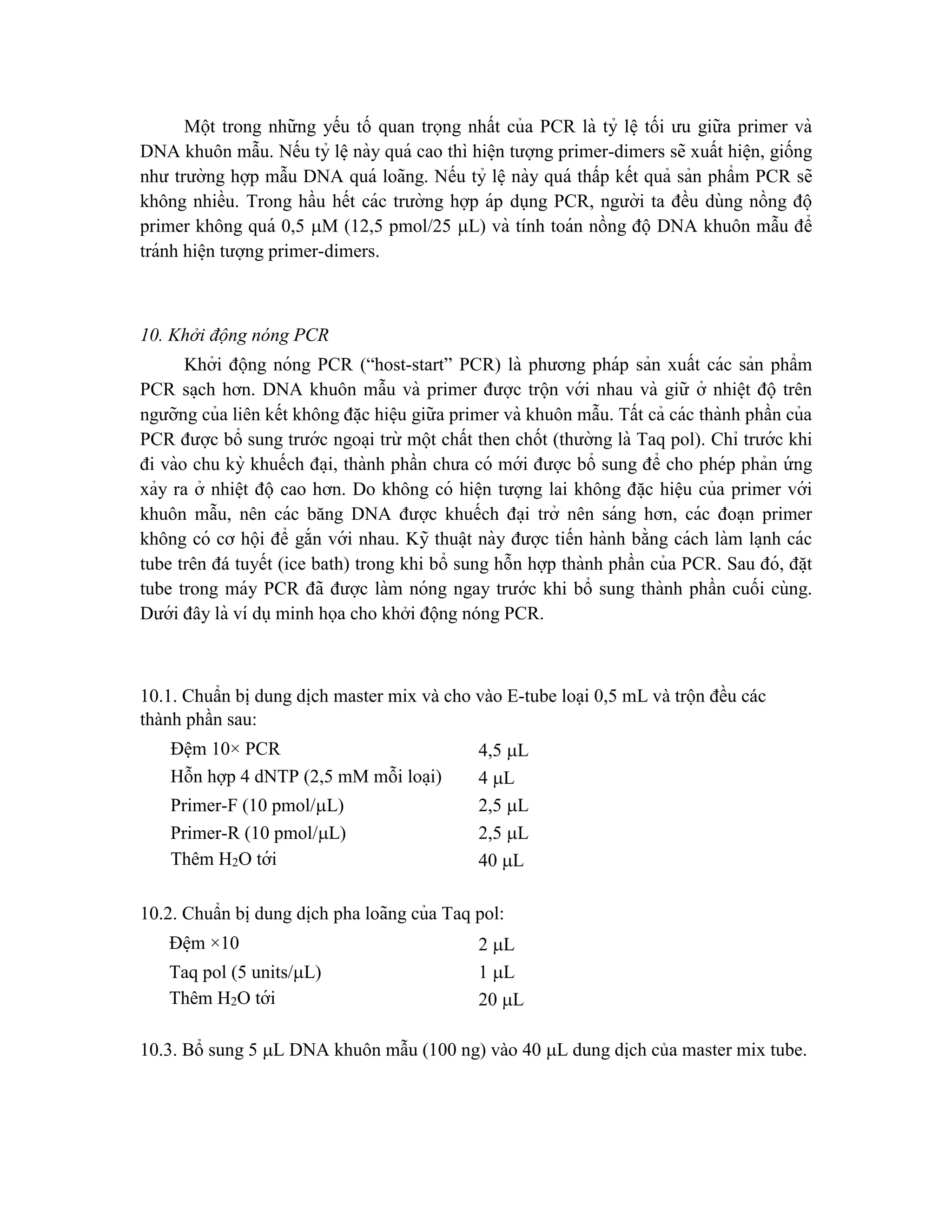 Một trong những yếu tố quan trọng nhất của PCR là tỷ lê ̣ tối ưu giữa primer và
DNA khuôn mẫu. Nếu tỷ lê ̣này quá cao thì hiê ̣n tượng primer-dimers sẽ xuất hiê ̣n, giống
như trường hợp mẫu DNA quá loãng. Nếu tỷ lê ̣này quá thấp kết quả sản phẩm PCR sẽ
không nhiều. Trong hầu hết các trường hợp áp dụng PCR, người ta đều dùng nồng độ
primer không quá 0,5 M (12,5 pmol/25 L) và tính toán nồng độ DNA khuôn mẫu để
tránh hiê ̣n tượng primer-dimers.
10. Khởi động nóng PCR
Khởi động nóng PCR (“host-start” PCR) là phương pháp sản xuất các sản phẩm
PCR sa ̣ch hơn. DNA khuôn mẫu và primer được trộn với nhau và giữ ở nhiê ̣t độ trên
ngưỡng của liên kết không đă ̣c hiê ̣u giữa primer và khuôn mẫu. Tất cả các thành phần của
PCR được bổ sung trước ngoa ̣i trừ một chất then chốt (thường là Taq pol). Chỉ trước khi
đi vào chu kỳ khuếch đa ̣i, thành phần chưa có mới được bổ sung để cho phép phản ứ ng
xảy ra ở nhiê ̣t độ cao hơn. Do không có hiê ̣n tượng lai không đă ̣c hiệu của primer với
khuôn mẫu, nên các băng DNA được khuếch đa ̣i trở nên sáng hơn, các đoa ̣n primer
không có cơ hội để gắn với nhau. Kỹ thuâ ̣t này được tiến hành bằng cách làm la ̣nh các
tube trên đá tuyết (ice bath) trong khi bổ sung hỗn hợp thành phần của PCR. Sau đó, đă ̣t
tube trong máy PCR đã được làm nóng ngay trước khi bổ sung thành phần cuối cùng.
Dưới đây là ví dụminh họa cho khởi động nóng PCR.
10.1. Chuẩn bị dung di ̣
ch master mix và cho vào E-tube loại 0,5 mL và trộn đều các
thành phần sau:
Đệm 10× PCR 4,5 L
Hỗn hợp 4 dNTP (2,5 mM mỗi loa ̣i) 4 L
Primer-F (10 pmol/L) 2,5 L
Primer-R (10 pmol/L) 2,5 L
Thêm H2O tới 40 L
10.2. Chuẩn bị dung di ̣
ch pha loãng của Taq pol:
Đê ̣m ×10 2 L
Taq pol (5 units/L) 1 L
Thêm H2O tới 20 L
10.3. Bổ sung 5 L DNA khuôn mẫu (100 ng) vào 40 L dung dịch của master mix tube.
 