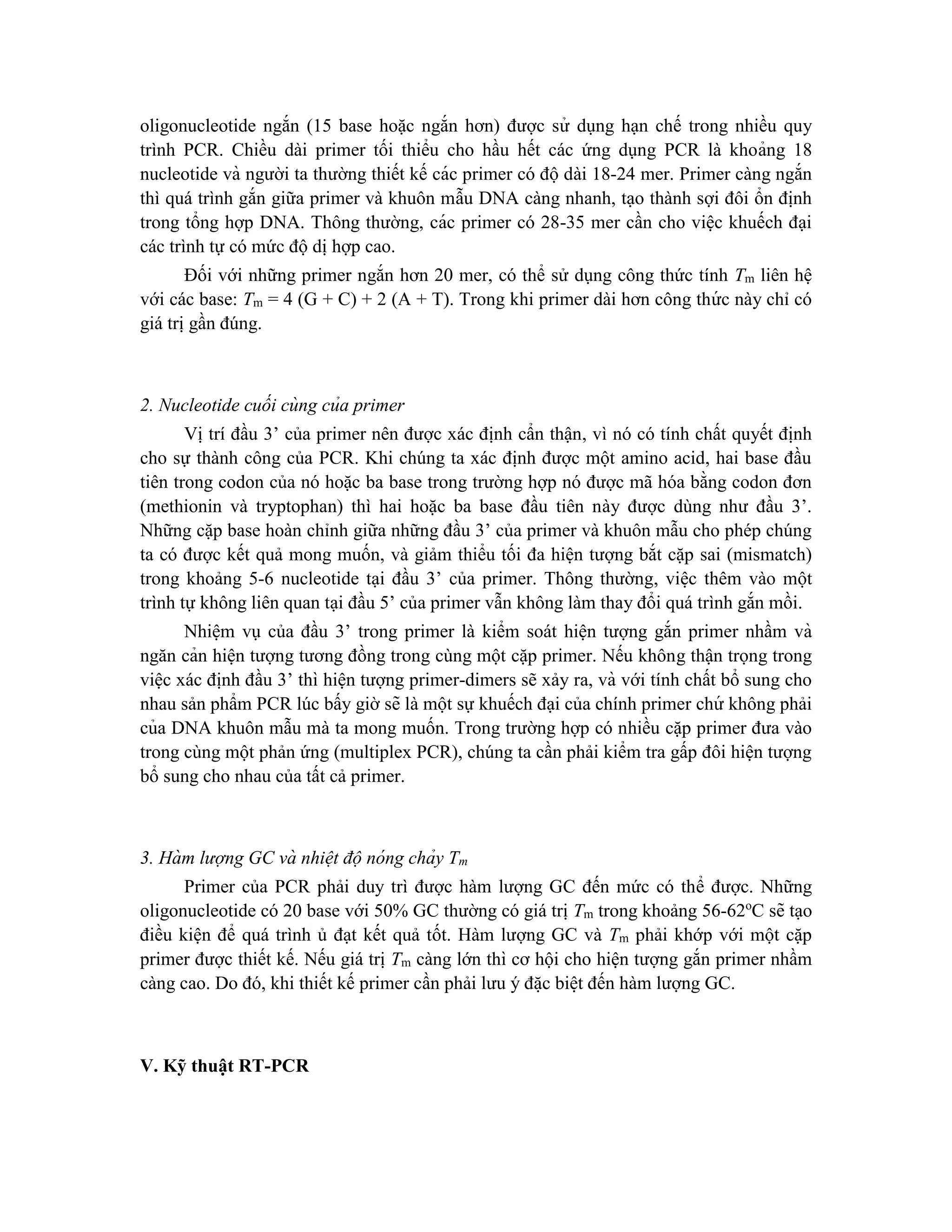 oligonucleotide ngắn (15 base hoặc ngắn hơn) được sử dụng hạn chế trong nhiều quy
trình PCR. Chiều dài primer tối thiểu cho hầu hết các ứng dụng PCR là khoảng 18
nucleotide và người ta thường thiết kế các primer có độ dài 18-24 mer. Primer càng ngắn
thì quá trình gắn giữa primer và khuôn mẫu DNA càng nhanh, tạo thành sợi đôi ổn định
trong tổng hợp DNA. Thông thường, các primer có 28-35 mer cần cho việc khuếch đại
các trình tự có mức độ dị hợp cao.
Đối với những primer ngắn hơn 20 mer, có thể sử dụng công thức tính Tm liên hệ
với các base: Tm = 4 (G + C) + 2 (A + T). Trong khi primer dài hơn công thứ c này chỉ có
giá trị gần đúng.
2. Nucleotide cuối cùng của primer
Vị trí đầu 3’ của primer nên được xác định cẩn thận, vì nó có tính chất quyết định
cho sự thành công của PCR. Khi chúng ta xác định được một amino acid, hai base đầu
tiên trong codon của nó hoặc ba base trong trường hợp nó được mã hóa bằng codon đơn
(methionin và tryptophan) thì hai hoặc ba base đầu tiên này được dùng như đầu 3’.
Những cặp base hoàn chỉnh giữa những đầu 3’ của primer và khuôn mẫu cho phép chúng
ta có được kết quả mong muốn, và giảm thiểu tối đa hiện tượng bắt cặp sai (mismatch)
trong khoảng 5-6 nucleotide tại đầu 3’ của primer. Thông thường, viê ̣c thêm vào một
trình tự không liên quan tại đầu 5’ của primer vẫn không làm thay đổi quá trình gắn mồi.
Nhiệm vụ của đầu 3’ trong primer là kiểm soát hiện tượng gắn primer nhầm và
ngăn cản hiện tượng tương đồng trong cùng một cặp primer. Nếu không thận trọng trong
việc xác định đầu 3’ thì hiện tượng primer-dimers sẽ xảy ra, và với tính chất bổ sung cho
nhau sản phẩm PCR lúc bấy giờ sẽ là một sự khuếch đại của chính primer chứ không phải
của DNA khuôn mẫu mà ta mong muốn. Trong trường hợp có nhiều cặp primer đưa vào
trong cùng một phản ứng (multiplex PCR), chúng ta cần phải kiểm tra gấp đôi hiện tượng
bổ sung cho nhau của tất cả primer.
3. Hà m lượng GC và nhiệt độ nóng chảy Tm
Primer của PCR phải duy trì được hàm lượng GC đến mức có thể được. Những
oligonucleotide có 20 base với 50% GC thường có giá trị Tm trong khoảng 56-62o
C sẽ tạo
điều kiện để quá trình ủ đạt kết quả tốt. Hàm lượng GC và Tm phải khớp với một cặp
primer được thiết kế. Nếu giá trị Tm càng lớn thì cơ hội cho hiện tượng gắn primer nhầm
càng cao. Do đó, khi thiết kế primer cần phải lưu ý đă ̣c biê ̣t đến hàm lượng GC.
V. Kỹ thuật RT-PCR
 
