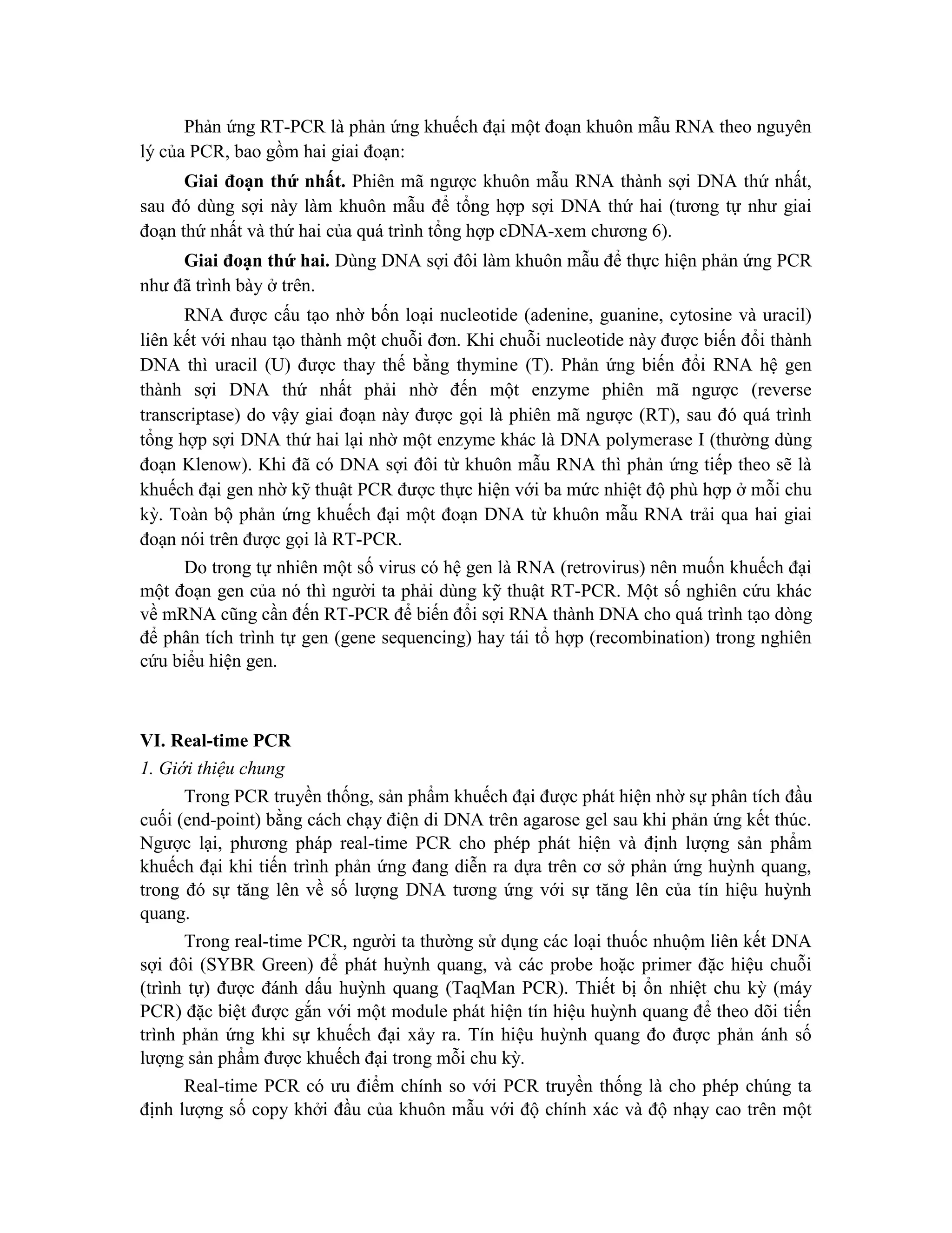 Phản ứng RT-PCR là phản ứng khuếch đại một đoạn khuôn mẫu RNA theo nguyên
lý của PCR, bao gồm hai giai đoạn:
Giai đoạn thứ nhất. Phiên mã ngược khuôn mẫu RNA thành sợi DNA thứ nhất,
sau đó dùng sợi này làm khuôn mẫu để tổng hợp sợi DNA thứ hai (tương tự như giai
đoạn thứ nhất và thứ hai của quá trình tổng hợp cDNA-xem chương 6).
Giai đoạn thứ hai. Dùng DNA sợi đôi làm khuôn mẫu để thực hiện phản ứng PCR
như đã trình bày ở trên.
RNA được cấu tạo nhờ bốn loại nucleotide (adenine, guanine, cytosine và uracil)
liên kết với nhau tạo thành một chuỗi đơn. Khi chuỗi nucleotide này được biến đổi thành
DNA thì uracil (U) được thay thế bằng thymine (T). Phản ứng biến đổi RNA hệ gen
thành sợi DNA thứ nhất phải nhờ đến một enzyme phiên mã ngược (reverse
transcriptase) do vậy giai đoạn này được gọi là phiên mã ngược (RT), sau đó quá trình
tổng hợp sợi DNA thứ hai lại nhờ một enzyme khác là DNA polymerase I (thường dùng
đoạn Klenow). Khi đã có DNA sợi đôi từ khuôn mẫu RNA thì phản ứng tiếp theo sẽ là
khuếch đại gen nhờ kỹ thuật PCR được thực hiện với ba mức nhiệt độ phù hợp ở mỗi chu
kỳ. Toàn bộ phản ứng khuếch đại một đoạn DNA từ khuôn mẫu RNA trải qua hai giai
đoạn nói trên được gọi là RT-PCR.
Do trong tự nhiên một số virus có hệ gen là RNA (retrovirus) nên muốn khuếch đại
một đoạn gen của nó thì người ta phải dùng kỹ thuật RT-PCR. Một số nghiên cứu khác
về mRNA cũng cần đến RT-PCR để biến đổi sợi RNA thành DNA cho quá trình tạo dòng
để phân tích trình tự gen (gene sequencing) hay tái tổ hợp (recombination) trong nghiên
cứu biểu hiện gen.
VI. Real-time PCR
1. Giới thiệu chung
Trong PCR truyền thống, sản phẩm khuếch đại được phát hiện nhờ sự phân tích đầu
cuối (end-point) bằng cách chạy điện di DNA trên agarose gel sau khi phản ứng kết thúc.
Ngược lại, phương pháp real-time PCR cho phép phát hiện và định lượng sản phẩm
khuếch đại khi tiến trình phản ứng đang diễn ra dựa trên cơ sở phản ứng huỳnh quang,
trong đó sự tăng lên về số lượng DNA tương ứng với sự tăng lên của tín hiệu huỳnh
quang.
Trong real-time PCR, người ta thường sử dụng các loại thuốc nhuộm liên kết DNA
sợi đôi (SYBR Green) để phát huỳnh quang, và các probe hoặc primer đặc hiệu chuỗi
(trình tự) được đánh dấu huỳnh quang (TaqMan PCR). Thiết bị ổn nhiệt chu kỳ (máy
PCR) đặc biệt được gắn với một module phát hiện tín hiệu huỳnh quang để theo dõi tiến
trình phản ứng khi sự khuếch đại xảy ra. Tín hiệu huỳnh quang đo được phản ánh số
lượng sản phẩm được khuếch đại trong mỗi chu kỳ.
Real-time PCR có ưu điểm chính so với PCR truyền thống là cho phép chúng ta
định lượng số copy khởi đầu của khuôn mẫu với độ chính xác và độ nhạy cao trên một
 