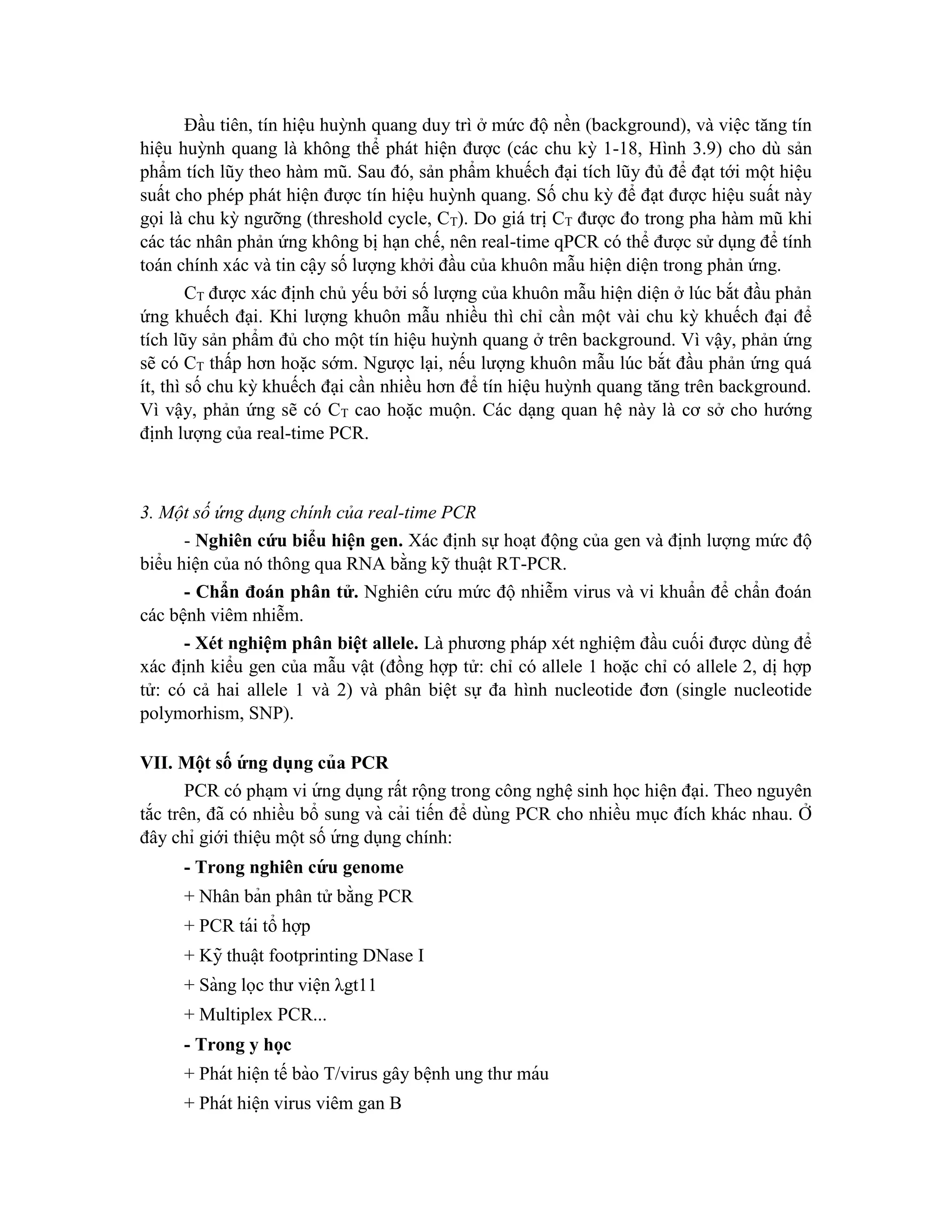 Đầu tiên, tín hiệu huỳnh quang duy trì ở mức độ nền (background), và việc tăng tín
hiệu huỳnh quang là không thể phát hiện được (các chu kỳ 1-18, Hình 3.9) cho dù sản
phẩm tích lũy theo hàm mũ. Sau đó, sản phẩm khuếch đại tích lũy đủ để đạt tới một hiệu
suất cho phép phát hiện được tín hiệu huỳnh quang. Số chu kỳ để đạt được hiệu suất này
gọi là chu kỳ ngưỡng (threshold cycle, CT). Do giá trị CT được đo trong pha hàm mũ khi
các tác nhân phản ứng không bị hạn chế, nên real-time qPCR có thể được sử dụng để tính
toán chính xác và tin cậy số lượng khởi đầu của khuôn mẫu hiện diện trong phản ứng.
CT được xác định chủ yếu bởi số lượng của khuôn mẫu hiện diện ở lúc bắt đầu phản
ứng khuếch đại. Khi lượng khuôn mẫu nhiều thì chỉ cần một vài chu kỳ khuếch đại để
tích lũy sản phẩm đủ cho một tín hiệu huỳnh quang ở trên background. Vì vậy, phản ứng
sẽ có CT thấp hơn hoặc sớm. Ngược lại, nếu lượng khuôn mẫu lúc bắt đầu phản ứng quá
ít, thì số chu kỳ khuếch đại cần nhiều hơn để tín hiệu huỳnh quang tăng trên background.
Vì vậy, phản ứng sẽ có CT cao hoặc muộn. Các dạng quan hệ này là cơ sở cho hướng
định lượng của real-time PCR.
3. Một số ứng dụng chính của real-time PCR
- Nghiên cứu biểu hiện gen. Xác định sự hoạt động của gen và định lượng mức độ
biểu hiện của nó thông qua RNA bằng kỹ thuật RT-PCR.
- Chẩn đoán phân tử. Nghiên cứu mức độ nhiễm virus và vi khuẩn để chẩn đoán
các bệnh viêm nhiễm.
- Xét nghiệm phân biệt allele. Là phương pháp xét nghiệm đầu cuối được dùng để
xác định kiểu gen của mẫu vật (đồng hợp tử: chỉ có allele 1 hoặc chỉ có allele 2, dị hợp
tử: có cả hai allele 1 và 2) và phân biệt sự đa hình nucleotide đơn (single nucleotide
polymorhism, SNP).
VII. Mô ̣t số ư
́ ng dụng của PCR
PCR có pha ̣m vi ứ ng dụng rất rộng trong công nghệ sinh học hiện đại. Theo nguyên
tắc trên, đã có nhiều bổ sung và cải tiến để dùng PCR cho nhiều mục đích khác nhau. Ở
đây chỉ giới thiệu một số ứ ng dụng chính:
- Trong nghiên cư
́ u genome
+ Nhân bản phân tử bằng PCR
+ PCR tái tổ hợp
+ Kỹ thuâ ̣t footprinting DNase I
+ Sàng lọc thư viê ̣n λgt11
+ Multiplex PCR...
- Trong y ho ̣c
+ Phát hiê ̣n tế bào T/virus gây bê ̣nh ung thư máu
+ Phát hiê ̣n virus viêm gan B
 
