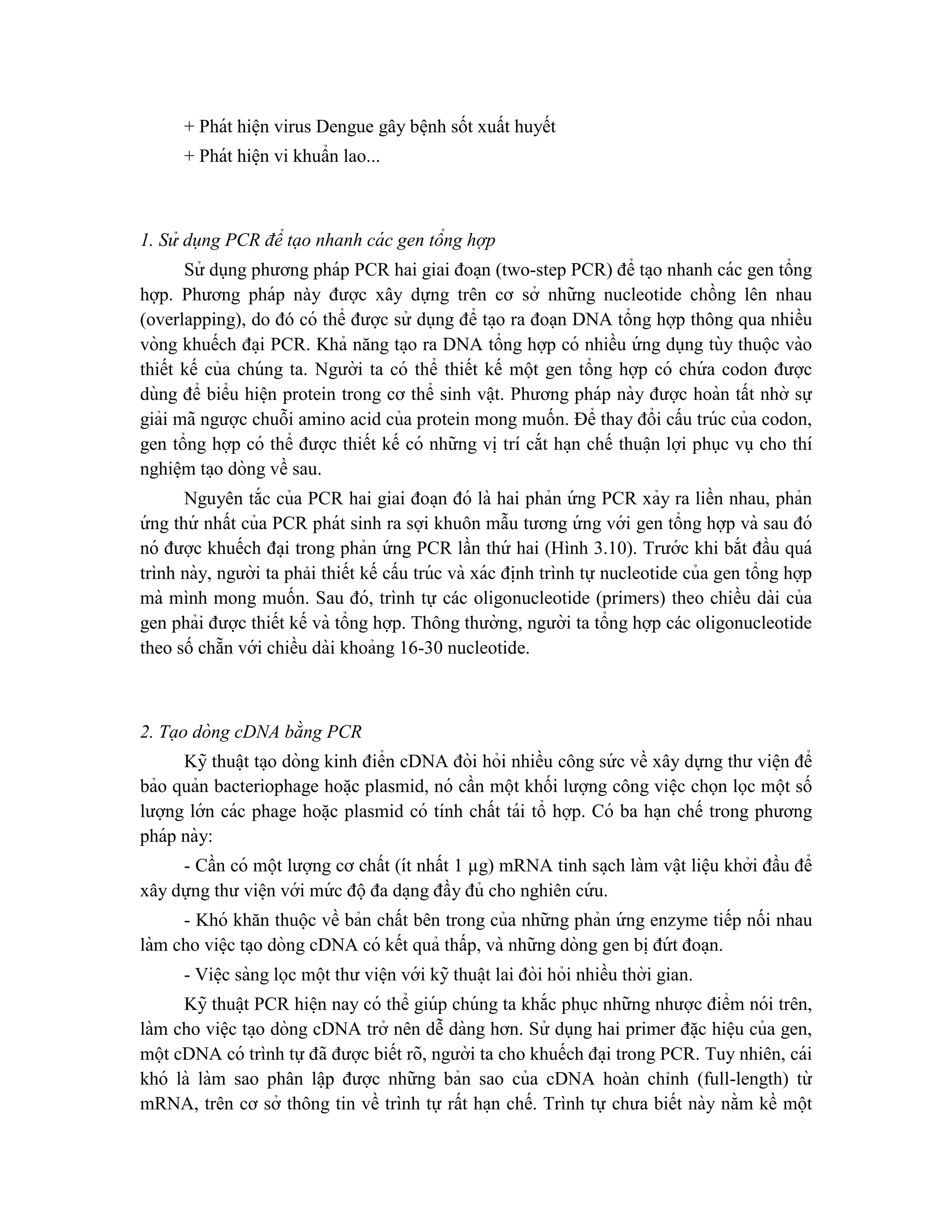 + Phát hiê ̣n virus Dengue gây bê ̣nh sốt xuất huyết
+ Phát hiê ̣n vi khuẩn lao...
1. Sử dụng PCR để tạo nhanh cá c gen tổng hợp
Sử dụng phương pháp PCR hai giai đoa ̣n (two-step PCR) để ta ̣o nhanh các gen tổng
hợp. Phương pháp này được xây dựng trên cơ sở những nucleotide chồng lên nhau
(overlapping), do đó có thể được sử dụng để ta ̣o ra đoạn DNA tổng hợp thông qua nhiều
vòng khuếch đa ̣i PCR. Khả năng ta ̣o ra DNA tổng hợp có nhiều ứ ng dụng tùy thuộc vào
thiết kế của chúng ta. Người ta có thể thiết kế một gen tổng hợp có chứ a codon được
dùng để biểu hiê ̣n protein trong cơ thể sinh vâ ̣t. Phương pháp này được hoàn tất nhờ sự
giải mã ngược chuỗi amino acid của protein mong muốn. Để thay đổi cấu trúc của codon,
gen tổng hợp có thể được thiết kế có những vi ̣trí cắt ha ̣n chế thuâ ̣n lợi phục vụ cho thí
nghiê ̣m ta ̣o dòng về sau.
Nguyên tắc của PCR hai giai đoa ̣n đó là hai phản ứ ng PCR xảy ra liền nhau, phản
ứ ng thứ nhất của PCR phát sinh ra sợi khuôn mẫu tương ứ ng với gen tổng hợp và sau đó
nó được khuếch đa ̣i trong phản ứ ng PCR lần thứ hai (Hình 3.10). Trước khi bắt đầu quá
trình này, người ta phải thiết kế cấu trúc và xác đi ̣
nh trình tự nucleotide của gen tổng hợp
mà mình mong muốn. Sau đó, trình tự các oligonucleotide (primers) theo chiều dài của
gen phải được thiết kế và tổng hợp. Thông thường, người ta tổng hợp các oligonucleotide
theo số chẵn với chiều dài khoảng 16-30 nucleotide.
2. Tạo dòng cDNA bằng PCR
Kỹ thuâ ̣t ta ̣o dòng kinh điển cDNA đòi hỏi nhiều công sứ c về xây dựng thư viê ̣n để
bảo quản bacteriophage hoă ̣c plasmid, nó cần một khối lượng công viê ̣c chọn lọc một số
lượng lớn các phage hoă ̣c plasmid có tính chất tái tổ hợp. Có ba ha ̣n chế trong phương
pháp này:
- Cần có một lượng cơ chất (ít nhất 1 µg) mRNA tinh sa ̣ch làm vâ ̣t liê ̣u khởi đầu để
xây dựng thư viê ̣n với mứ c độđa da ̣ng đầy đủ cho nghiên cứ u.
- Khó khăn thuộc về bản chất bên trong của những phản ứ ng enzyme tiếp nối nhau
làm cho viê ̣c ta ̣o dòng cDNA có kết quả thấp, và những dòng gen bi ̣đứ t đoa ̣n.
- Viê ̣c sàng lọc một thư viê ̣n với kỹ thuâ ̣t lai đòi hỏi nhiều thời gian.
Kỹ thuâ ̣t PCR hiê ̣n nay có thể giúp chúng ta khắc phục những nhược điểm nói trên,
làm cho việc ta ̣o dòng cDNA trở nên dễ dàng hơn. Sử dụng hai primer đă ̣c hiê ̣u của gen,
một cDNA có trình tự đã được biết rõ, người ta cho khuếch đa ̣i trong PCR. Tuy nhiên, cái
khó là làm sao phân lâ ̣p được những bản sao của cDNA hoàn chỉnh (full-length) từ
mRNA, trên cơ sở thông tin về trình tự rất ha ̣n chế. Trình tự chưa biết này nằm kề một
 