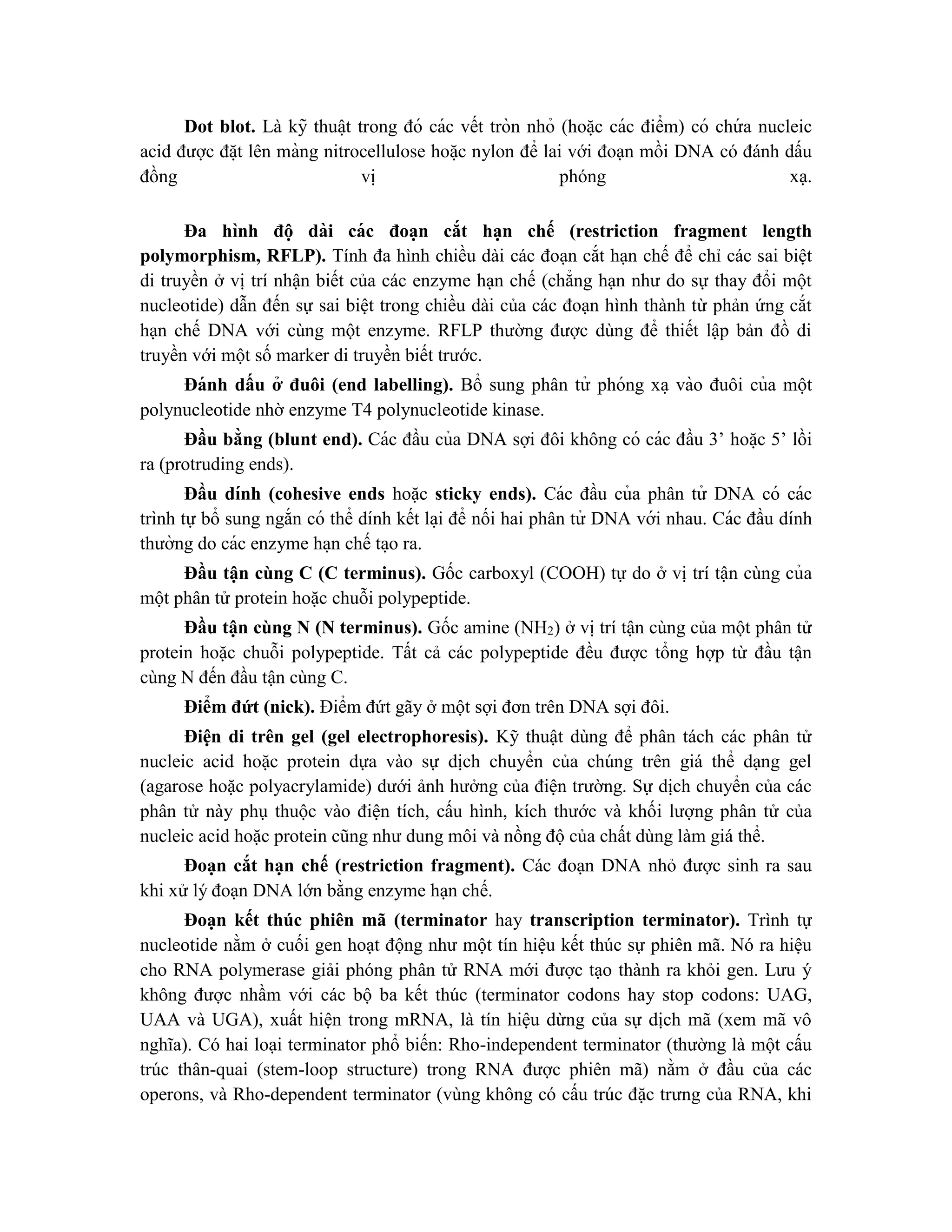 Dot blot. Là kỹ thuâ ̣t trong đó các vết tròn nhỏ (hoă ̣c các điểm) có chứ a nucleic
acid được đă ̣t lên màng nitrocellulose hoă ̣c nylon để lai với đoạn mồi DNA có đánh dấu
đồng vị phóng xạ.
Đa hình đô ̣ dài các đoa ̣n cắt ha ̣n chế (restriction fragment length
polymorphism, RFLP). Tính đa hình chiều dài các đoạn cắt hạn chế để chỉ các sai biệt
di truyền ở vị trí nhận biết của các enzyme hạn chế (chẳng hạn như do sự thay đổi một
nucleotide) dẫn đến sự sai biệt trong chiều dài của các đoạn hình thành từ phản ứng cắt
hạn chế DNA với cùng một enzyme. RFLP thường được dùng để thiết lập bản đồ di
truyền với một số marker di truyền biết trước.
Đánh dấu ở đuôi (end labelling). Bổ sung phân tử phóng xa ̣ vào đuôi của một
polynucleotide nhờ enzyme T4 polynucleotide kinase.
Đầu bằng (blunt end). Các đầu của DNA sợi đôi không có các đầu 3’ hoă ̣c 5’ lồi
ra (protruding ends).
Đầu dính (cohesive ends hoặc sticky ends). Các đầu của phân tử DNA có các
trình tự bổ sung ngắn có thể dính kết la ̣i để nối hai phân tử DNA với nhau. Các đầu dính
thường do các enzyme ha ̣n chế ta ̣o ra.
Đầu tận cùng C (C terminus). Gốc carboxyl (COOH) tự do ở vị trí tận cùng của
một phân tử protein hoặc chuỗi polypeptide.
Đầu tận cùng N (N terminus). Gốc amine (NH2) ở vị trí tận cùng của một phân tử
protein hoặc chuỗi polypeptide. Tất cả các polypeptide đều được tổng hợp từ đầu tận
cùng N đến đầu tận cùng C.
Điểm đứt (nick). Điểm đứt gãy ở một sợi đơn trên DNA sợi đôi.
Điện di trên gel (gel electrophoresis). Kỹ thuật dùng để phân tách các phân tử
nucleic acid hoặc protein dựa vào sự dịch chuyển của chúng trên giá thể dạng gel
(agarose hoặc polyacrylamide) dưới ảnh hưởng của điện trường. Sự dịch chuyển của các
phân tử này phụ thuộc vào điện tích, cấu hình, kích thước và khối lượng phân tử của
nucleic acid hoặc protein cũng như dung môi và nồng độ của chất dùng làm giá thể.
Đoạn cắt hạn chế (restriction fragment). Các đoạn DNA nhỏ được sinh ra sau
khi xử lý đoạn DNA lớn bằng enzyme hạn chế.
Đoạn kết thúc phiên mã (terminator hay transcription terminator). Trình tự
nucleotide nằm ở cuối gen hoạt động như một tín hiệu kết thúc sự phiên mã. Nó ra hiệu
cho RNA polymerase giải phóng phân tử RNA mới được tạo thành ra khỏi gen. Lưu ý
không được nhầm với các bộ ba kết thúc (terminator codons hay stop codons: UAG,
UAA và UGA), xuất hiện trong mRNA, là tín hiệu dừng của sự dịch mã (xem mã vô
nghĩa). Có hai loại terminator phổ biến: Rho-independent terminator (thường là một cấu
trúc thân-quai (stem-loop structure) trong RNA được phiên mã) nằm ở đầu của các
operons, và Rho-dependent terminator (vùng không có cấu trúc đặc trưng của RNA, khi
 