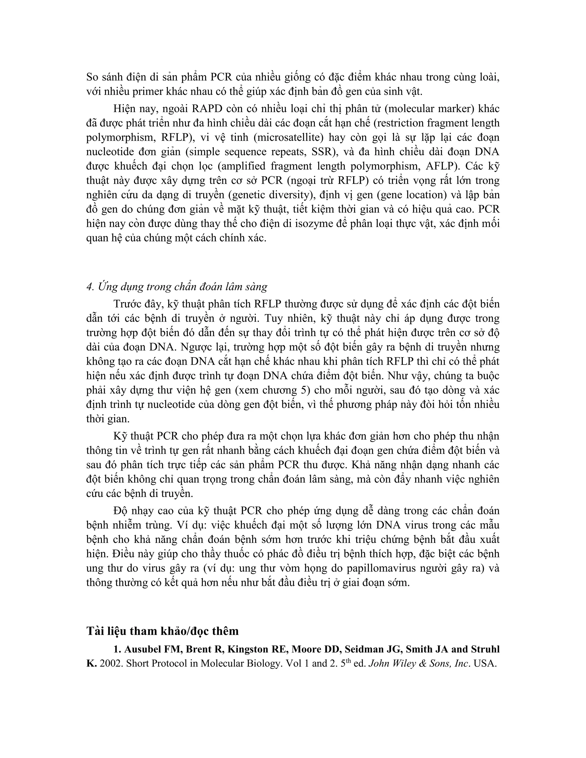 So sánh điện di sản phẩm PCR của nhiều giống có đặc điểm khác nhau trong cùng loài,
với nhiều primer khác nhau có thể giúp xác định bản đồ gen của sinh vật.
Hiện nay, ngoài RAPD còn có nhiều loại chỉ thị phân tử (molecular marker) khác
đã được phát triển như đa hình chiều dài các đoạn cắt hạn chế (restriction fragment length
polymorphism, RFLP), vi vệ tinh (microsatellite) hay còn gọi là sự lặp lại các đoạn
nucleotide đơn giản (simple sequence repeats, SSR), và đa hình chiều dài đoạn DNA
được khuếch đa ̣i chọn lọc (amplified fragment length polymorphism, AFLP). Các kỹ
thuật này được xây dựng trên cơ sở PCR (ngoại trừ RFLP) có triển vọng rất lớn trong
nghiên cứ u da dạng di truyền (genetic diversity), định vị gen (gene location) và lập bản
đồ gen do chúng đơn giản về mặt kỹ thuật, tiết kiệm thời gian và có hiệu quả cao. PCR
hiện nay còn được dùng thay thế cho điện di isozyme để phân loại thực vật, xác định mối
quan hệ của chúng một cách chính xác.
4. Ứng dụng trong chẩn đoán lâm sàng
Trước đây, kỹ thuật phân tích RFLP thường được sử dụng để xác định các đột biến
dẫn tới các bệnh di truyền ở người. Tuy nhiên, kỹ thuật này chỉ áp dụng được trong
trường hợp đột biến đó dẫn đến sự thay đổi trình tự có thể phát hiện được trên cơ sở độ
dài của đoạn DNA. Ngược lại, trường hợp một số đột biến gây ra bệnh di truyền nhưng
không tạo ra các đoạn DNA cắt hạn chế khác nhau khi phân tích RFLP thì chỉ có thể phát
hiện nếu xác định được trình tự đoạn DNA chứa điểm đột biến. Như vậy, chúng ta buộc
phải xây dựng thư viện hệ gen (xem chương 5) cho mỗi người, sau đó tạo dòng và xác
định trình tự nucleotide của dòng gen đột biến, vì thế phương pháp này đòi hỏi tốn nhiều
thời gian.
Kỹ thuật PCR cho phép đưa ra một chọn lựa khác đơn giản hơn cho phép thu nhận
thông tin về trình tự gen rất nhanh bằng cách khuếch đại đoạn gen chứa điểm đột biến và
sau đó phân tích trực tiếp các sản phẩm PCR thu được. Khả năng nhận dạng nhanh các
đột biến không chỉ quan trọng trong chẩn đoán lâm sàng, mà còn đẩy nhanh việc nghiên
cứu các bệnh di truyền.
Độ nhạy cao của kỹ thuật PCR cho phép ứng dụng dễ dàng trong các chẩn đoán
bệnh nhiễm trùng. Ví dụ: việc khuếch đại một số lượng lớn DNA virus trong các mẫu
bệnh cho khả năng chẩn đoán bệnh sớm hơn trước khi triệu chứng bệnh bắt đầu xuất
hiện. Điều này giúp cho thầy thuốc có phác đồ điều trị bệnh thích hợp, đặc biệt các bệnh
ung thư do virus gây ra (ví dụ: ung thư vòm họng do papillomavirus người gây ra) và
thông thường có kết quả hơn nếu như bắt đầu điều trị ở giai đoạn sớm.
Tài liê ̣
u tham khảo/đọc thêm
1. Ausubel FM, Brent R, Kingston RE, Moore DD, Seidman JG, Smith JA and Struhl
K. 2002. Short Protocol in Molecular Biology. Vol 1 and 2. 5th
ed. John Wiley & Sons, Inc. USA.
 