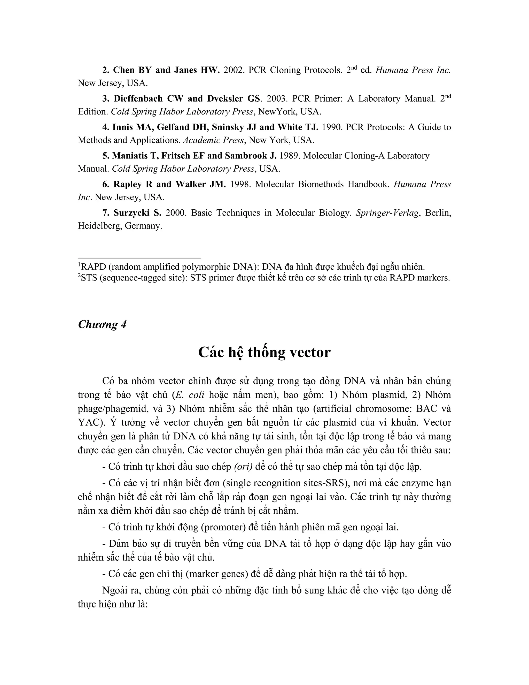 2. Chen BY and Janes HW. 2002. PCR Cloning Protocols. 2nd
ed. Humana Press Inc.
New Jersey, USA.
3. Dieffenbach CW and Dveksler GS. 2003. PCR Primer: A Laboratory Manual. 2nd
Edition. Cold Spring Habor Laboratory Press, NewYork, USA.
4. Innis MA, Gelfand DH, Sninsky JJ and White TJ. 1990. PCR Protocols: A Guide to
Methods and Applications. Academic Press, New York, USA.
5. Maniatis T, Fritsch EF and Sambrook J. 1989. Molecular Cloning-A Laboratory
Manual. Cold Spring Habor Laboratory Press, USA.
6. Rapley R and Walker JM. 1998. Molecular Biomethods Handbook. Humana Press
Inc. New Jersey, USA.
7. Surzycki S. 2000. Basic Techniques in Molecular Biology. Springer-Verlag, Berlin,
Heidelberg, Germany.
1
RAPD (random amplified polymorphic DNA): DNA đa hình được khuếch đại ngẫu nhiên.
2
STS (sequence-tagged site): STS primer được thiết kế trên cơ sở các trình tự của RAPD markers.
Chương 4
Các hệ thống vector
Có ba nhóm vector chính được sử dụng trong ta ̣o dòng DNA và nhân bản chúng
trong tế bào vật chủ (E. coli hoặc nấm men), bao gồm: 1) Nhóm plasmid, 2) Nhóm
phage/phagemid, và 3) Nhóm nhiễm sắc thể nhân tạo (artificial chromosome: BAC và
YAC). Y
́ tưởng về vector chuyển gen bắt nguồn từ các plasmid của vi khuẩn. Vector
chuyển gen là phân tử DNA có khả năng tự tái sinh, tồn ta ̣i độc lâ ̣p trong tế bào và mang
được các gen cần chuyển. Các vector chuyển gen phải thỏa mãn các yêu cầu tối thiểu sau:
- Có trình tự khởi đầu sao chép (ori) để có thể tự sao chép mà tồn ta ̣i độc lâ ̣p.
- Có các vị trí nhâ ̣n biết đơn (single recognition sites-SRS), nơi mà các enzyme ha ̣n
chế nhâ ̣n biết để cắt rời làm chỗ lắp ráp đoa ̣n gen ngoa ̣i lai vào. Các trình tự này thường
nằm xa điểm khởi đầu sao chép để tránh bi ̣cắt nhầm.
- Có trình tự khởi động (promoter) để tiến hành phiên mã gen ngoại lai.
- Đảm bảo sự di truyền bền vững của DNA tái tổ hợp ở da ̣ng độc lâ ̣p hay gắn vào
nhiễm sắc thể của tế bào vâ ̣t chủ.
- Có các gen chỉ thị (marker genes) để dễ dàng phát hiê ̣n ra thể tái tổ hợp.
Ngoài ra, chúng còn phải có những đă ̣c tính bổ sung khác để cho viê ̣c ta ̣o dòng dễ
thực hiê ̣n như là:
 