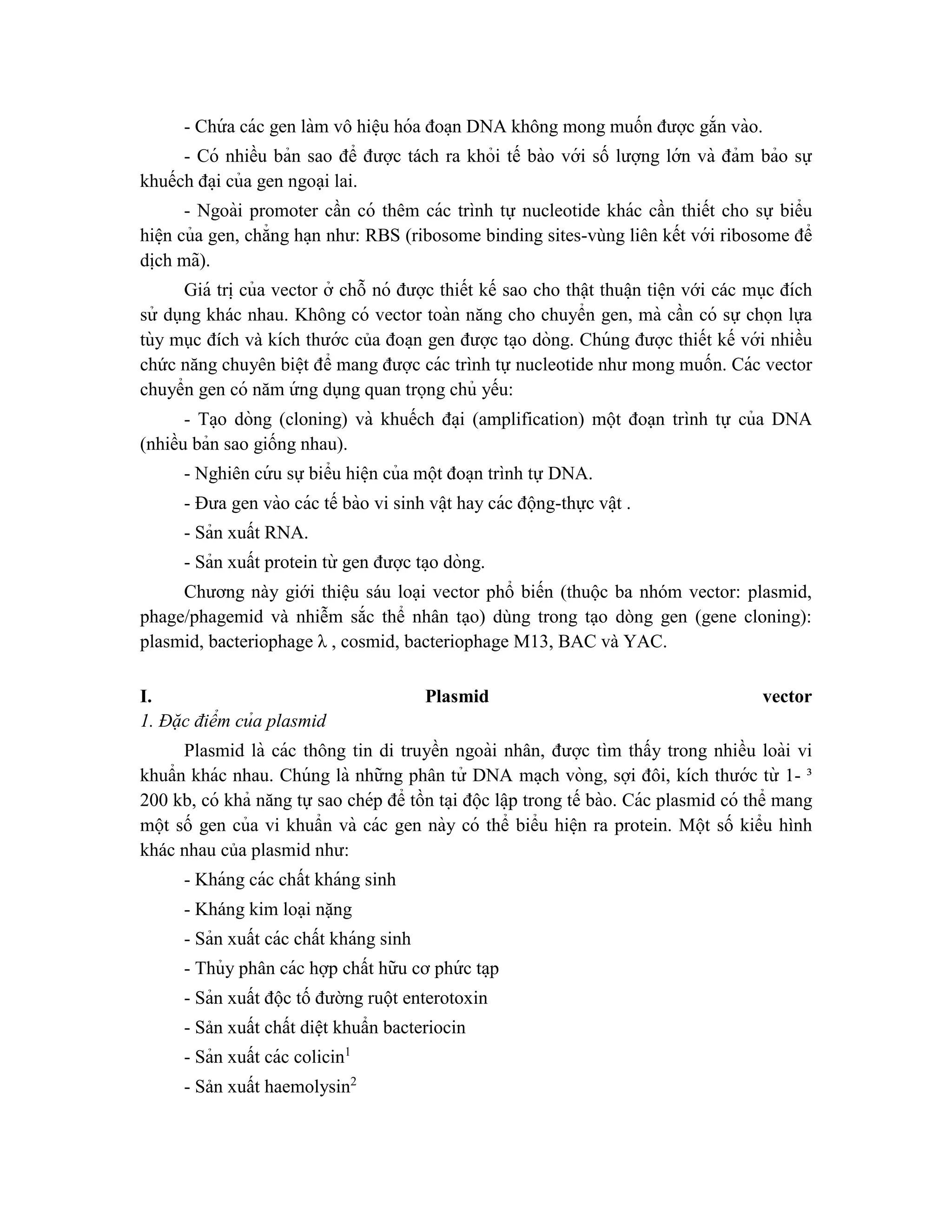 - Chứ a các gen làm vô hiê ̣u hóa đoa ̣n DNA không mong muốn được gắn vào.
- Có nhiều bản sao để được tách ra khỏi tế bào với số lượng lớn và đảm bảo sự
khuếch đa ̣i của gen ngoại lai.
- Ngoài promoter cần có thêm các trình tự nucleotide khác cần thiết cho sự biểu
hiê ̣n của gen, chẳng ha ̣n như: RBS (ribosome binding sites-vùng liên kết với ribosome để
di ̣
ch mã).
Giá tri ̣của vector ở chỗ nó được thiết kế sao cho thật thuâ ̣n tiê ̣n với các mục đích
sử dụng khác nhau. Không có vector toàn năng cho chuyển gen, mà cần có sự chọn lựa
tùy mục đích và kích thước của đoa ̣n gen được ta ̣o dòng. Chúng được thiết kế với nhiều
chức năng chuyên biê ̣t để mang được các trình tự nucleotide như mong muốn. Các vector
chuyển gen có năm ứ ng dụng quan trọng chủ yếu:
- Ta ̣o dòng (cloning) và khuếch đa ̣i (amplification) một đoạn trình tự của DNA
(nhiều bản sao giống nhau).
- Nghiên cứ u sự biểu hiê ̣n của một đoa ̣n trình tự DNA.
- Đưa gen vào các tế bào vi sinh vâ ̣t hay các động-thực vâ ̣t .
- Sản xuất RNA.
- Sản xuất protein từ gen được ta ̣o dòng.
Chương này giới thiệu sáu loại vector phổ biến (thuộc ba nhóm vector: plasmid,
phage/phagemid và nhiễm sắc thể nhân tạo) dùng trong tạo dòng gen (gene cloning):
plasmid, bacteriophage λ , cosmid, bacteriophage M13, BAC và YAC.
I. Plasmid vector
1. Đặc điểm của plasmid
Plasmid là các thông tin di truyền ngoài nhân, được tìm thấy trong nhiều loài vi
khuẩn khác nhau. Chúng là những phân tử DNA ma ̣ch vòng, sợi đôi, kích thước từ 1- ³
200 kb, có khả năng tự sao chép để tồn ta ̣i độc lâ ̣p trong tế bào. Các plasmid có thể mang
một số gen của vi khuẩn và các gen này có thể biểu hiê ̣n ra protein. Một số kiểu hình
khác nhau của plasmid như:
- Kháng các chất kháng sinh
- Kháng kim loại nặng
- Sản xuất các chất kháng sinh
- Thủy phân các hợp chất hữu cơ phứ c ta ̣p
- Sản xuất độc tố đường ruột enterotoxin
- Sản xuất chất diệt khuẩn bacteriocin
- Sản xuất các colicin1
- Sản xuất haemolysin2
 