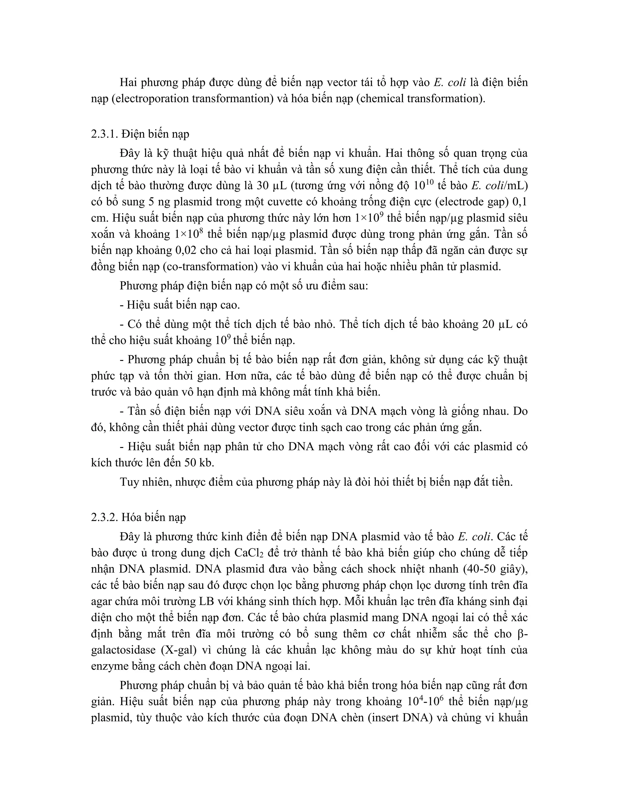 Hai phương pháp được dùng để biến nạp vector tái tổ hợp vào E. coli là điện biến
nạp (electroporation transformantion) và hóa biến nạp (chemical transformation).
2.3.1. Điện biến nạp
Đây là kỹ thuật hiệu quả nhất để biến nạp vi khuẩn. Hai thông số quan trọng của
phương thức này là loại tế bào vi khuẩn và tần số xung điện cần thiết. Thể tích của dung
dịch tế bào thường được dùng là 30 µL (tương ứng với nồng độ 1010
tế bào E. coli/mL)
có bổ sung 5 ng plasmid trong một cuvette có khoảng trống điện cực (electrode gap) 0,1
cm. Hiệu suất biến nạp của phương thức này lớn hơn 1×109
thể biến nạp/µg plasmid siêu
xoắn và khoảng 1×108
thể biến nạp/µg plasmid được dùng trong phản ứng gắn. Tần số
biến nạp khoảng 0,02 cho cả hai loại plasmid. Tần số biến nạp thấp đã ngăn cản được sự
đồng biến nạp (co-transformation) vào vi khuẩn của hai hoặc nhiều phân tử plasmid.
Phương pháp điện biến nạp có một số ưu điểm sau:
- Hiệu suất biến nạp cao.
- Có thể dùng một thể tích dịch tế bào nhỏ. Thể tích dịch tế bào khoảng 20 µL có
thể cho hiệu suất khoảng 109
thể biến nạp.
- Phương pháp chuẩn bị tế bào biến nạp rất đơn giản, không sử dụng các kỹ thuật
phức tạp và tốn thời gian. Hơn nữa, các tế bào dùng để biến nạp có thể được chuẩn bị
trước và bảo quản vô hạn định mà không mất tính khả biến.
- Tần số điện biến nạp với DNA siêu xoắn và DNA mạch vòng là giống nhau. Do
đó, không cần thiết phải dùng vector được tinh sạch cao trong các phản ứng gắn.
- Hiệu suất biến nạp phân tử cho DNA mạch vòng rất cao đối với các plasmid có
kích thước lên đến 50 kb.
Tuy nhiên, nhược điểm của phương pháp này là đòi hỏi thiết bị biến nạp đắt tiền.
2.3.2. Hóa biến nạp
Đây là phương thức kinh điển để biến nạp DNA plasmid vào tế bào E. coli. Các tế
bào được ủ trong dung dịch CaCl2 để trở thành tế bào khả biến giúp cho chúng dễ tiếp
nhận DNA plasmid. DNA plasmid đưa vào bằng cách shock nhiệt nhanh (40-50 giây),
các tế bào biến nạp sau đó được chọn lọc bằng phương pháp chọn lọc dương tính trên đĩa
agar chứa môi trường LB với kháng sinh thích hợp. Mỗi khuẩn lạc trên đĩa kháng sinh đại
diện cho một thể biến nạp đơn. Các tế bào chứa plasmid mang DNA ngoại lai có thể xác
định bằng mắt trên đĩa môi trường có bổ sung thêm cơ chất nhiễm sắc thể cho β-
galactosidase (X-gal) vì chúng là các khuẩn lạc không màu do sự khử hoạt tính của
enzyme bằng cách chèn đoạn DNA ngoại lai.
Phương pháp chuẩn bị và bảo quản tế bào khả biến trong hóa biến nạp cũng rất đơn
giản. Hiệu suất biến nạp của phương pháp này trong khoảng 104
-106
thể biến nạp/µg
plasmid, tùy thuộc vào kích thước của đoạn DNA chèn (insert DNA) và chủng vi khuẩn
 
