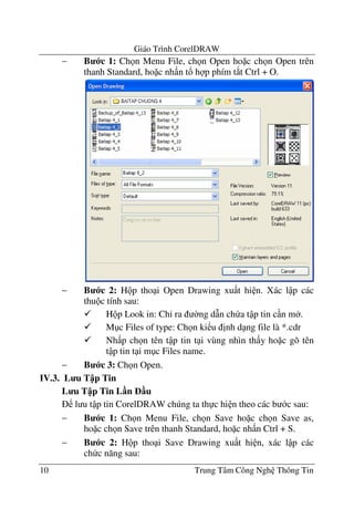 Giáo Trình CorelDRAW
10 Trung Tâm Công Ngh Thông Tin
− B c 1: Ch n Menu File, ch n Open ho c ch n Open trên
thanh Standard, ho c nh n t! h p phím t*t Ctrl + O.
− B c 2: H p tho i Open Drawing xu t hi n. Xác l p các
thu c tính sau:
H p Look in: Ch' ra $ng d(n ch a t p tin c n m .
M c Files of type: Ch n ki u "nh d ng file là *.cdr
Nh p ch n tên t p tin t i vùng nhìn th y ho c gõ tên
t p tin t i m c Files name.
− B c 3: Ch n Open.
IV.3. L u T p Tin
L u T p Tin L n u
l u t p tin CorelDRAW chúng ta th c hi n theo các b c sau:
− B c 1: Ch n Menu File, ch n Save ho c ch n Save as,
ho c ch n Save trên thanh Standard, ho c nh n Ctrl + S.
− B c 2: H p tho i Save Drawing xu t hi n, xác l p các
ch c n#ng sau:
 