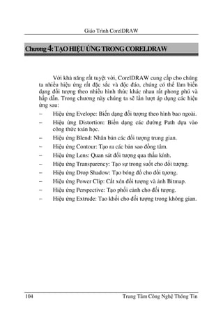 Giáo Trình CorelDRAW
104 Trung Tâm Công Ngh Thông Tin
Ch ng4:T/OHI UBNGTRONGCORELDRAW
V i kh n#ng r t tuy t v$i, CorelDRAW cung c p cho chúng
ta nhi u hi u ng r t c s*c và c áo, chúng có th làm bi n
d ng &i t ng theo nhi u hình th c khác nhau r t phong phú và
h p d(n. Trong ch ng này chúng ta s l n l t áp d ng các hi u
ng sau:
− Hi u ng Evelope: Bi n d ng &i t ng theo hình bao ngoài.
− Hi u ng Distortion: Bi n d ng các $ng Path d a vào
công th c toán h c.
− Hi u ng Blend: Nhân b n các &i t ng trung gian.
− Hi u ng Contour: T o ra các b n sao ng tâm.
− Hi u ng Lens: Quan sát &i t ng qua th u kính.
− Hi u ng Transparency: T o s trong su&t cho &i t ng.
− Hi u ng Drop Shadow: T o bóng ! cho &i t ng.
− Hi u ng Power Clip: C*t xén &i t ng và nh Bitmap.
− Hi u ng Perspective: T o ph&i c nh cho &i t ng.
− Hi u ng Extrude: Tao kh&i cho &i t ng trong không gian.
 