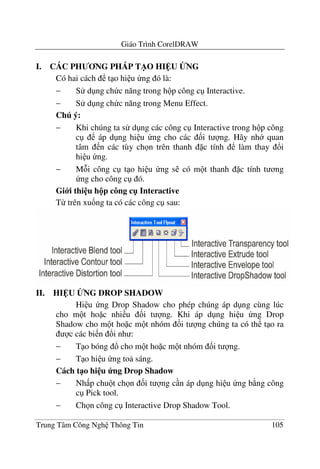 Giáo Trình CorelDRAW
Trung Tâm Công Ngh Thông Tin 105
I. CÁC PH NG PHÁP T/O HI U BNG
Có hai cách t o hi u ng ó là:
− S d ng ch c n#ng trong h p công c Interactive.
− S d ng ch c n#ng trong Menu Effect.
Chú ý:
− Khi chúng ta s d ng các công c Interactive trong h p công
c áp d ng hi u ng cho các &i t ng. Hãy nh quan
tâm n các tùy ch n trên thanh c tính làm thay !i
hi u ng.
− M i công c t o hi u ng s có m t thanh c tính t ng
ng cho công c ó.
Gi i thi u h!p công c" Interactive
T- trên xu&ng ta có các công c sau:
II. HI U BNG DROP SHADOW
Hi u ng Drop Shadow cho phép chúng áp d ng cùng lúc
cho m t ho c nhi u &i t ng. Khi áp d ng hi u ng Drop
Shadow cho m t ho c m t nhóm &i t ng chúng ta có th t o ra
c các bi n !i nh :
− T o bóng ! cho m t ho c m t nhóm &i t ng.
− T o hi u ng to sáng.
Cách t1o hi u ng Drop Shadow
− Nh p chu t ch n &i t ng c n áp d ng hi u ng b ng công
c Pick tool.
− Ch n công c Interactive Drop Shadow Tool.
 